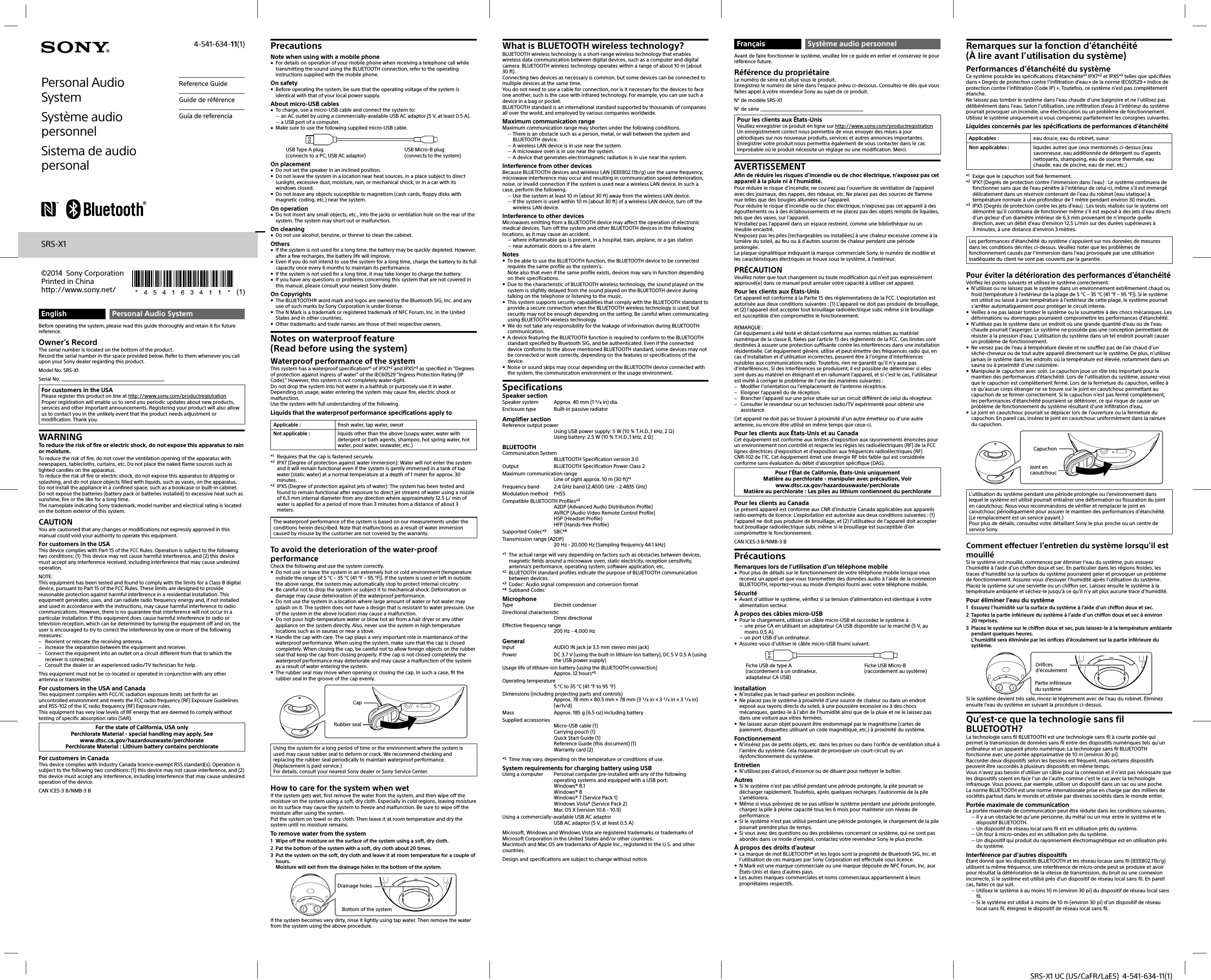 SRS-X1 UC (US/CaFR/LaES)  4-541-634-11(1)English Personal Audio SystemBefore operating the system, please read this guide thoroughly and retain it for future reference.Owner’s RecordThe serial number is located on the bottom of the product.Record the serial number in the space provided below. Refer to them whenever you call upon your Sony dealer regarding this product.Model No. SRS-X1Serial No. For customers in the USAPlease register this product on line at http://www.sony.com/productregistrationProper registration will enable us to send you periodic updates about new products, services and other important announcements. Registering your product will also allow us to contact you in the unlikely event that the product needs adjustment or modification. Thank you.WARNINGTo reduce the risk of fire or electric shock, do not expose this apparatus to rain or moisture.To reduce the risk of fire, do not cover the ventilation opening of the apparatus with newspapers, tablecloths, curtains, etc. Do not place the naked flame sources such as lighted candles on the apparatus.To reduce the risk of fire or electric shock, do not expose this apparatus to dripping or splashing, and do not place objects filled with liquids, such as vases, on the apparatus.Do not install the appliance in a confined space, such as a bookcase or built-in cabinet.Do not expose the batteries (battery pack or batteries installed) to excessive heat such as sunshine, fire or the like for a long time.The nameplate indicating Sony trademark, model number and electrical rating is located on the bottom exterior of this system.CAUTIONYou are cautioned that any changes or modifications not expressly approved in this manual could void your authority to operate this equipment.For customers in the USAThis device complies with Part 15 of the FCC Rules. Operation is subject to the following two conditions: (1) This device may not cause harmful interference, and (2) this device must accept any interference received, including interference that may cause undesired operation.NOTE:This equipment has been tested and found to comply with the limits for a Class B digital device, pursuant to Part 15 of the FCC Rules. These limits are designed to provide reasonable protection against harmful interference in a residential installation. This equipment generates, uses, and can radiate radio frequency energy and, if not installed and used in accordance with the instructions, may cause harmful interference to radio communications. However, there is no guarantee that interference will not occur in a particular installation. If this equipment does cause harmful interference to radio or television reception, which can be determined by turning the equipment off and on, the user is encouraged to try to correct the interference by one or more of the following measures: Reorient or relocate the receiving antenna. Increase the separation between the equipment and receiver. Connect the equipment into an outlet on a circuit different from that to which the receiver is connected. Consult the dealer or an experienced radio/TV technician for help.This equipment must not be co-located or operated in conjunction with any other antenna or transmitter.For customers in the USA and CanadaThis equipment complies with FCC/IC radiation exposure limits set forth for an uncontrolled environment and meets the FCC radio frequency (RF) Exposure Guidelines and RSS-102 of the IC radio frequency (RF) Exposure rules. This equipment has very low levels of RF energy that are deemed to comply without testing of specific absorption ratio (SAR).For the state of California, USA onlyPerchlorate Material - special handling may apply, Seewww.dtsc.ca.gov/hazardouswaste/perchloratePerchlorate Material : Lithium battery contains perchlorateFor customers in CanadaThis device complies with Industry Canada licence-exempt RSS standard(s). Operation is subject to the following two conditions: (1) this device may not cause interference, and (2) this device must accept any interference, including interference that may cause undesired operation of the device.CAN ICES-3B/NMB-3BPrecautionsNote when using with a mobile phone For details on operation of your mobile phone when receiving a telephone call while transmitting the sound using the BLUETOOTH connection, refer to the operating instructions supplied with the mobile phone.On safety Before operating the system, be sure that the operating voltage of the system is identical with that of your local power supply.About micro-USB cables To charge, use a micro-USB cable and connect the system to: an AC outlet by using a commercially-available USB AC adaptor (5 V, at least 0.5 A). a USB port of a computer. Make sure to use the following supplied micro-USB cable.USB Type A plug(connects to a PC, USB AC adaptor)USB Micro-B plug(connects to the system)On placement Do not set the speaker in an inclined position. Do not leave the system in a location near heat sources, in a place subject to direct sunlight, excessive dust, moisture, rain, or mechanical shock, or in a car with its windows closed. Do not leave any objects susceptible to magnetism (cash cards, floppy disks with magnetic coding, etc.) near the system.On operation Do not insert any small objects, etc., into the jacks or ventilation hole on the rear of the system. The system may short out or malfunction.On cleaning Do not use alcohol, benzine, or thinner to clean the cabinet.Others If the system is not used for a long time, the battery may be quickly depleted. However, after a few recharges, the battery life will improve. Even if you do not intend to use the system for a long time, charge the battery to its full capacity once every 6 months to maintain its performance. If the system is not used for a long time, it may take longer to charge the battery. If you have any questions or problems concerning this system that are not covered in this manual, please consult your nearest Sony dealer.On Copyrights The BLUETOOTH® word mark and logos are owned by the Bluetooth SIG, Inc. and any use of such marks by Sony Corporation is under license. The N Mark is a trademark or registered trademark of NFC Forum, Inc. in the United States and in other countries. Other trademarks and trade names are those of their respective owners.Notes on waterproof feature(Read before using the system)Waterproof performance of the systemThis system has a waterproof specification*1 of IPX7*2 and IPX5*3 as specified in “Degrees of protection against ingress of water” of the IEC60529 “Ingress Protection Rating (IP Code).” However, this system is not completely water-tight.Do not drop the system into hot water in a bathtub or purposely use it in water. Depending on usage, water entering the system may cause fire, electric shock or malfunction.Use the system with full understanding of the following.Liquids that the waterproof performance specifications apply toApplicable : fresh water, tap water, sweatNot applicable : liquids other than the above (soapy water, water with detergent or bath agents, shampoo, hot spring water, hot water, pool water, seawater, etc.)*1  Requires that the cap is fastened securely.*2  IPX7 (Degree of protection against water immersion): Water will not enter the system and it will remain functional even if the system is gently immersed in a tank of tap water (static water) at a normal temperature at a depth of 1 meter for approx. 30 minutes.*3  IPX5 (Degree of protection against jets of water): The system has been tested and found to remain functional after exposure to direct jet streams of water using a nozzle of 6.3 mm internal diameter from any direction where approximately 12.5 L/ min of water is applied for a period of more than 3 minutes from a distance of about 3 meters.The waterproof performance of the system is based on our measurements under the conditions herein described. Note that malfunctions as a result of water immersion caused by misuse by the customer are not covered by the warranty.To avoid the deterioration of the water-proof performanceCheck the following and use the system correctly. Do not use or leave the system in an extremely hot or cold environment (temperature outside the range of 5 °C – 35 °C (41 °F – 95 °F)). If the system is used or left in outside the above range, the system may automatically stop to protect internal circuitry. Be careful not to drop the system or subject it to mechanical shock. Deformation or damage may cause deterioration of the waterproof performance. Do not use the system in a location where large amount of water or hot water may splash on it. The system does not have a design that is resistant to water pressure. Use of the system in the above location may cause a malfunction. Do not pour high-temperature water or blow hot air from a hair dryer or any other appliance on the system directly. Also, never use the system in high temperature locations such as in saunas or near a stove.  Handle the cap with care. The cap plays a very important role in maintenance of the waterproof performance. When using the system, make sure that the cap is closed completely. When closing the cap, be careful not to allow foreign objects on the rubber seal that keep the cap from closing properly. If the cap is not closed completely the waterproof performance may deteriorate and may cause a malfunction of the system as a result of water entering the system. The rubber seal may move when opening or closing the cap. In such a case, fit the rubber seal in the groove of the cap evenly.Rubber sealCapUsing the system for a long period of time or the environment where the system is used may cause rubber seal to deform or crack. We recommend checking and replacing the rubber seal periodically to maintain waterproof performance. (Replacement is paid service.)For details, consult your nearest Sony dealer or Sony Service Center.How to care for the system when wetIf the system gets wet, first remove the water from the system, and then wipe off the moisture on the system using a soft, dry cloth. Especially in cold regions, leaving moisture on its surface may cause the system to freeze and malfunction. Be sure to wipe off the moisture after using the system.Put the system on towel or dry cloth. Then leave it at room temperature and dry the system until no moisture remains. To remove water from the system1  Wipe off the moisture on the surface of the system using a soft, dry cloth.2  Pat the bottom of the system with a soft, dry cloth about 20 times.3  Put the system on the soft, dry cloth and leave it at room temperature for a couple of hours.Moisture will exit from the drainage holes in the bottom of the system.Drainage holesBottom of the systemIf the system becomes very dirty, rinse it lightly using tap water. Then remove the water from the system using the above procedure.Personal Audio SystemSystème audio personnelSistema de audio personalReference GuideGuide de référenceGuía de referenciaSRS-X1©2014 Sony Corporation Printed in Chinahttp://www.sony.net/4-541-634-11(1) What is BLUETOOTH wireless technology?BLUETOOTH wireless technology is a short-range wireless technology that enables wireless data communication between digital devices, such as a computer and digital camera. BLUETOOTH wireless technology operates within a range of about 10m (about 30ft).Connecting two devices as necessary is common, but some devices can be connected to multiple devices at the same time.You do not need to use a cable for connection, nor is it necessary for the devices to face one another, such is the case with infrared technology. For example, you can use such a device in a bag or pocket.BLUETOOTH standard is an international standard supported by thousands of companies all over the world, and employed by various companies worldwide.Maximum communication rangeMaximum communication range may shorten under the following conditions. There is an obstacle such as a person, metal, or wall between the system and BLUETOOTH device. A wireless LAN device is in use near the system. A microwave oven is in use near the system. A device that generates electromagnetic radiation is in use near the system.Interference from other devicesBecause BLUETOOTH devices and wireless LAN (IEEE802.11b/g) use the same frequency, microwave interference may occur and resulting in communication speed deterioration, noise, or invalid connection if the system is used near a wireless LAN device. In such a case, perform the following. Use the system at least 10 m (about 30 ft) away from the wireless LAN device. If the system is used within 10 m (about 30 ft) of a wireless LAN device, turn off the wireless LAN device.Interference to other devicesMicrowaves emitting from a BLUETOOTH device may affect the operation of electronic medical devices. Turn off the system and other BLUETOOTH devices in the following locations, as it may cause an accident. where inflammable gas is present, in a hospital, train, airplane, or a gas station near automatic doors or a fire alarmNotes To be able to use the BLUETOOTH function, the BLUETOOTH device to be connected requires the same profile as the system’s.Note also that even if the same profile exists, devices may vary in function depending on their specifications. Due to the characteristic of BLUETOOTH wireless technology, the sound played on the system is slightly delayed from the sound played on the BLUETOOTH device during talking on the telephone or listening to the music. This system supports security capabilities that comply with the BLUETOOTH standard to provide a secure connection when the BLUETOOTH wireless technology is used, but security may not be enough depending on the setting. Be careful when communicating using BLUETOOTH wireless technology. We do not take any responsibility for the leakage of information during BLUETOOTH communication. A device featuring the BLUETOOTH function is required to conform to the BLUETOOTH standard specified by Bluetooth SIG, and be authenticated. Even if the connected device conforms to the above mentioned BLUETOOTH standard, some devices may not be connected or work correctly, depending on the features or specifications of the device. Noise or sound skips may occur depending on the BLUETOOTH device connected with the system, the communication environment or the usage environment.SpecificationsSpeaker sectionSpeaker system  Approx. 40 mm (1 / in) dia.Enclosure type  Built-in passive radiatorAmplifier sectionReference output powerUsing USB power supply: 5 W (10 % T.H.D.,1 kHz, 2 )Using battery: 2.5 W (10 % T.H.D.,1 kHz, 2 )BLUETOOTHCommunication SystemBLUETOOTH Specification version 3.0Output  BLUETOOTH Specification Power Class 2Maximum communication rangeLine of sight approx. 10 m (30 ft)*1Frequency band  2.4 GHz band (2.4000 GHz - 2.4835 GHz)Modulation method  FHSSCompatible BLUETOOTH Profiles*2A2DP (Advanced Audio Distribution Profile)AVRCP (Audio Video Remote Control Profile)HSP (Headset Profile)HFP (Hands-free Profile)Supported Codec*3 SBC*4Transmission range (A2DP)20 Hz - 20,000 Hz (Sampling frequency 44.1 kHz)*1  The actual range will vary depending on factors such as obstacles between devices, magnetic fields around a microwave oven, static electricity, reception sensitivity, antenna’s performance, operating system, software application, etc.*2  BLUETOOTH standard profiles indicate the purpose of BLUETOOTH communication between devices.*3  Codec: Audio signal compression and conversion format*4 Subband CodecMicrophoneType Electret condenserDirectional characteristicOmni directionalEffective frequency range200 Hz - 4,000 HzGeneralInput  AUDIO IN jack (ø 3.5 mm stereo mini jack)Power  DC 3.7 V (using the built-in lithium-ion battery), DC 5 V 0.5 A (using the USB power supply)Usage life of lithium-ion battery (using the BLUETOOTH connection)Approx. 12 hours*5Operating temperature 5 °C to 35 °C (41 °F to 95 °F)Dimensions (including projecting parts and controls)Approx. 78 mm × 80.5 mm × 78 mm (3 / in × 3 / in × 3 / in) (w/h/d)Mass  Approx. 185 g (6.5 oz) including batterySupplied accessoriesMicro-USB cable (1)Carrying pouch (1)Quick Start Guide (1)Reference Guide (this document) (1)Warranty card (2)*5  Time may vary, depending on the temperature or conditions of use.System requirements for charging battery using USBUsing a computer  Personal computer pre-installed with any of the following operating systems and equipped with a USB port: Windows® 8.1Windows® 8Windows® 7 (Service Pack 1)Windows Vista® (Service Pack 2)Mac OS X (version 10.6 - 10.9)Using a commercially-available USB AC adaptorUSB AC adaptor (5 V, at least 0.5 A)Microsoft, Windows and Windows Vista are registered trademarks or trademarks of Microsoft Corporation in the United States and/or other countries.Macintosh and Mac OS are trademarks of Apple Inc., registered in the U.S. and other countries.Design and specifications are subject to change without notice.Français Système audio personnelAvant de faire fonctionner le système, veuillez lire ce guide en entier et conservez-le pour référence future.Référence du propriétaireLe numéro de série est situé sous le produit.Enregistrez le numéro de série dans l’espace prévu ci-dessous. Consultez-le dès que vous faites appel à votre revendeur Sony au sujet de ce produit.N° de modèle SRS-X1N° de série Pour les clients aux États-UnisVeuillez enregistrer ce produit en ligne sur http://www.sony.com/productregistrationUn enregistrement correct nous permettra de vous envoyer des mises à jour périodiques sur nos nouveaux produits, services et autres annonces importantes. Enregistrer votre produit nous permettra également de vous contacter dans le cas improbable où le produit nécessite un réglage ou une modification. Merci.AVERTISSEMENTAfin de réduire les risques d’incendie ou de choc électrique, n’exposez pas cet appareil à la pluie ni à l’humidité.Pour réduire le risque d’incendie, ne couvrez pas l’ouverture de ventilation de l’appareil avec des journaux, des nappes, des rideaux, etc. Ne placez pas des sources de flamme nue telles que des bougies allumées sur l’appareil.Pour réduire le risque d’incendie ou de choc électrique, n’exposez pas cet appareil à des égouttements ou à des éclaboussements et ne placez pas des objets remplis de liquides, tels que des vases, sur l’appareil.N’installez pas l’appareil dans un espace restreint, comme une bibliothèque ou un meuble encastré.N’exposez pas les piles (rechargeables ou installées) à une chaleur excessive comme à la lumière du soleil, au feu ou à d’autres sources de chaleur pendant une période prolongée.La plaque signalétique indiquant la marque commerciale Sony, le numéro de modèle et les caractéristiques électriques se trouve sous le système, à l’extérieur.PRÉCAUTIONVeuillez noter que tout changement ou toute modification qui n’est pas expressément approuvé(e) dans ce manuel peut annuler votre capacité à utiliser cet appareil.Pour les clients aux États-UnisCet appareil est conforme à la Partie 15 des réglementations de la FCC. L’exploitation est autorisée aux deux conditions suivantes : (1) L’appareil ne doit pas produire de brouillage, et (2) l’appareil doit accepter tout brouillage radioélectrique subi, même si le brouillage est susceptible d’en compromettre le fonctionnement.REMARQUE :Cet équipement a été testé et déclaré conforme aux normes relatives au matériel numérique de la classe B, fixées par l’article 15 des règlements de la FCC. Ces limites sont destinées à assurer une protection suffisante contre les interférences dans une installation résidentielle. Cet équipement génère, utilise et peut émettre des fréquences radio qui, en cas d’installation et d’utilisation incorrectes, peuvent être à l’origine d’interférences nuisibles aux communications radio. Toutefois, rien ne garantit qu’il n’y aura pas d’interférences. Si des interférences se produisent, il est possible de déterminer si elles sont dues au matériel en éteignant et en rallumant l’appareil, et si c’est le cas, l’utilisateur est invité à corriger le problème de l’une des manières suivantes : Modifier l’orientation ou l’emplacement de l’antenne réceptrice. Eloigner l’appareil du de réception. Brancher l’appareil sur une prise située sur un circuit différent de celui du récepteur. Consulter le revendeur ou un technicien radio/TV expérimenté pour obtenir une assistance.Cet appareil ne doit pas se trouver à proximité d’un autre émetteur ou d’une autre antenne, ou encore être utilisé en même temps que ceux-ci.Pour les clients aux États-Unis et au CanadaCet équipement est conforme aux limites d’exposition aux rayonnements énoncées pour un environnement non contrôlé et respecte les règles les radioélectriques (RF) de la FCC lignes directrices d’exposition et d’exposition aux fréquences radioélectriques (RF) CNR-102 de l’IC. Cet équipement émet une énergie RF très faible qui est considérée conforme sans évaluation du débit d’absorption spécifique (DAS).Pour l&apos;État de Californie, États-Unis uniquementMatière au perchlorate - manipuler avec précaution, Voirwww.dtsc.ca.gov/hazardouswaste/perchlorateMatière au perchlorate: Les piles au lithium contiennent du perchloratePour les clients au CanadaLe présent appareil est conforme aux CNR d’Industrie Canada applicables aux appareils radio exempts de licence. L’exploitation est autorisée aux deux conditions suivantes : (1) l’appareil ne doit pas produire de brouillage, et (2) l’utilisateur de l’appareil doit accepter tout brouillage radioélectrique subi, même si le brouillage est susceptible d’en compromettre le fonctionnement.CAN ICES-3B/NMB-3BPrécautionsRemarques lors de l’utilisation d’un téléphone mobile Pour plus de détails sur le fonctionnement de votre téléphone mobile lorsque vous recevez un appel et que vous transmettez des données audio à l’aide de la connexion BLUETOOTH, reportez-vous au mode d’emploi fourni avec votre téléphone mobile.Sécurité Avant d’utiliser le système, vérifiez si sa tension d’alimentation est identique à votre alimentation secteur.À propos des câbles micro-USB Pour le chargement, utilisez un câble micro-USB et raccordez le système à : une prise CA en utilisant un adaptateur CA USB disponible sur le marché (5 V, au moins 0,5 A). un port USB d’un ordinateur. Assurez-vous d’utiliser le câble micro-USB fourni suivant.Fiche USB de type A (raccordement à un ordinateur, adaptateur CA USB)Fiche USB Micro-B (raccordement au système)Installation N’installez pas le haut-parleur en position inclinée. Ne placez pas le système à proximité d’une source de chaleur ou dans un endroit exposé aux rayons directs du soleil, à une poussière excessive ou à des chocs mécaniques, gardez-le à l’abri de l’humidité ainsi que de la pluie et ne le laissez pas dans une voiture aux vitres fermées. Ne laissez aucun objet pouvant être endommagé par le magnétisme (cartes de paiement, disquettes utilisant un code magnétique, etc.) à proximité du système.Fonctionnement N’insérez pas de petits objets, etc. dans les prises ou dans l’orifice de ventilation situé à l’arrière du système. Cela risquerait de provoquer un court-circuit ou un dysfonctionnement du système.Entretien N’utilisez pas d’alcool, d’essence ou de diluant pour nettoyer le boîtier.Autres Si le système n’est pas utilisé pendant une période prolongée, la pile pourrait se décharger rapidement. Toutefois, après quelques recharges, l’autonomie de la pile s’améliorera. Même si vous prévoyez de ne pas utiliser le système pendant une période prolongée, chargez la pile à pleine capacité tous les 6 mois pour maintenir son niveau de performance. Si le système n’est pas utilisé pendant une période prolongée, le chargement de la pile pourrait prendre plus de temps. Si vous avez des questions ou des problèmes concernant ce système, qui ne sont pas abordés dans ce mode d’emploi, contactez votre revendeur Sony le plus proche.À propos des droits d’auteur La marque de mot BLUETOOTH® et les logos sont la propriété de Bluetooth SIG, Inc. et l’utilisation de ces marques par Sony Corporation est effectuée sous licence. N Mark est une marque commerciale ou une marque déposée de NFC Forum, Inc. aux États-Unis et dans d’autres pays. Les autres marques commerciales et noms commerciaux appartiennent à leurs propriétaires respectifs.Remarques sur la fonction d’étanchéité (À lire avant l’utilisation du système)Performances d’étanchéité du systèmeCe système possède les spécifications d’étanchéité*1 IPX7*2 et IPX5*3 telles que spécifiées dans « Degrés de protection contre l’infiltration d’eau » de la norme IEC60529 «Indice de protection contre l’infiltration (Code IP)». Toutefois, ce système n’est pas complètement étanche.Ne laissez pas tomber le système dans l’eau chaude d’une baignoire et ne l’utilisez pas délibérément dans l’eau. Selon l’utilisation, une infiltration d’eau à l’intérieur du système pourrait provoquer un incendie, une électrocution ou un problème de fonctionnement.Utilisez le système uniquement si vous comprenez parfaitement les consignes suivantes.Liquides concernés par les spécifications de performances d’étanchéitéApplicables : eau douce, eau du robinet, sueurNon applicables : liquides autres que ceux mentionnés ci-dessus (eau savonneuse, eau additionnée de détergent ou d’agents nettoyants, shampoing, eau de source thermale, eau chaude, eau de piscine, eau de mer, etc.)*1  Exige que le capuchon soit fixé fermement.*2  IPX7 (Degrés de protection contre l’immersion dans l’eau) : Le système continuera de fonctionner sans que de l’eau pénètre à l’intérieur de celui-ci, même s’il est immergé délicatement dans un réservoir contenant de l’eau du robinet (eau statique) à température normale à une profondeur de 1 mètre pendant environ 30 minutes.*3  IPX5 (Degrés de protection contre les jets d’eau) : Les tests réalisés sur le système ont démontré qu’il continuera de fonctionner même s’il est exposé à des jets d’eau directs d’un gicleur d’un diamètre intérieur de 6,3 mm provenant de n’importe quelle direction, avec un débit d’eau d’environ 12,5 L/min sur des durées supérieures à 3minutes, à une distance d’environ 3 mètres.Les performances d’étanchéité du système s’appuient sur nos données de mesures dans les conditions décrites ci-dessus. Veuillez noter que les problèmes de fonctionnement causés par l’immersion dans l’eau provoquée par une utilisation inadéquate du client ne sont pas couverts par la garantie.Pour éviter la détérioration des performances d’étanchéitéVérifiez les points suivants et utilisez le système correctement. N’utilisez ou ne laissez pas le système dans un environnement extrêmement chaud ou froid (température à l’extérieur de la plage de 5 °C – 35 °C (41 °F – 95 °F)). Si le système est utilisé ou laissé à une température à l’extérieur de cette plage, le système pourrait s’arrêter automatiquement pour protéger le circuit interne. Veillez à ne pas laisser tomber le système ou le soumettre à des chocs mécaniques. Les déformations ou dommages pourraient compromettre les performances d’étanchéité. N’utilisez pas le système dans un endroit où une grande quantité d’eau ou de l’eau chaude pourrait l’asperger. Le système ne possède pas une conception permettant de résister à la pression d’eau. L’utilisation du système dans un tel endroit pourrait causer un problème de fonctionnement. Ne versez pas de l’eau à température élevée et ne soufflez pas de l’air chaud d’un sèche-cheveux ou de tout autre appareil directement sur le système. De plus, n’utilisez jamais le système dans les endroits où la température est élevée, notamment dans un sauna ou à proximité d’une cuisinière. Manipulez le capuchon avec soin. Le capuchon joue un rôle très important pour le maintien des performances d’étanchéité. Lors de l’utilisation du système, assurez-vous que le capuchon est complètement fermé. Lors de la fermeture du capuchon, veillez à ce qu’aucun corps étranger ne se trouve sur le joint en caoutchouc permettant au capuchon de se fermer correctement. Si le capuchon n’est pas fermé complètement, les performances d’étanchéité pourraient se détériorer, ce qui risque de causer un problème de fonctionnement du système résultant d’une infiltration d’eau. Le joint en caoutchouc pourrait se déplacer lors de l’ouverture ou la fermeture du capuchon. En pareil cas, insérez le joint en caoutchouc uniformément dans la rainure du capuchon.Joint en caoutchoucCapuchonL’utilisation du système pendant une période prolongée ou l’environnement dans lequel le système est utilisé pourrait entraîner une déformation ou fissuration du joint en caoutchouc. Nous vous recommandons de vérifier et remplacer le joint en caoutchouc périodiquement pour assurer le maintien des performances d’étanchéité. (Le remplacement est un service payant.)Pour plus de détails, consultez votre détaillant Sony le plus proche ou un centre de service Sony.Comment effectuer l’entretien du système lorsqu’il est mouilléSi le système est mouillé, commencez par éliminer l’eau du système, puis essuyez l’humidité à l’aide d’un chiffon doux et sec. En particulier dans les régions froides, les traces d’humidité sur la surface du système pourraient geler et provoquer un problème de fonctionnement. Assurez-vous d’essuyer l’humidité après l’utilisation du système.Placez le système sur une serviette ou un chiffon sec. Laissez ensuite le système à la température ambiante et séchez-le jusqu’à ce qu’il n’y ait plus aucune trace d’humidité.Pour éliminer l’eau du système1  Essuyez l’humidité sur la surface du système à l’aide d’un chiffon doux et sec.2  Tapotez la partie inférieure du système à l’aide d’un chiffon doux et sec à environ 20 reprises.3  Placez le système sur le chiffon doux et sec, puis laissez-le à la température ambiante pendant quelques heures.L’humidité sera éliminée par les orifices d’écoulement sur la partie inférieure du système.Orifices d’écoulementPartie inférieure du systèmeSi le système devient très sale, rincez-le légèrement avec de l’eau du robinet. Éliminez ensuite l’eau du système en suivant la procédure ci-dessus.Qu’est-ce que la technologie sans fil BLUETOOTH?La technologie sans fil BLUETOOTH est une technologie sans fil à courte portée qui permet la transmission de données sans fil entre des dispositifs numériques tels qu’un ordinateur et un appareil photo numérique. La technologie sans fil BLUETOOTH fonctionne avec une portée approximative de 10 m (environ 30 pi).Raccorder deux dispositifs selon les besoins est fréquent, mais certains dispositifs peuvent être raccordés à plusieurs dispositifs en même temps.Vous n’avez pas besoin d’utiliser un câble pour la connexion et il n’est pas nécessaire que les dispositifs soient en face l’un de l’autre, comme c’est le cas avec la technologie infrarouge. Vous pouvez, par exemple, utiliser un dispositif dans un sac ou une poche.La norme BLUETOOTH est une norme internationale prise en charge par des milliers de sociétés partout dans le monde et utilisée par diverses sociétés dans le monde entier.Portée maximale de communicationLa portée maximale de communication peut être réduite dans les conditions suivantes. Il y a un obstacle tel qu’une personne, du métal ou un mur entre le système et le dispositif BLUETOOTH. Un dispositif de réseau local sans fil est en utilisation près du système. Un four à micro-ondes est en utilisation près du système. Un dispositif qui produit du rayonnement électromagnétique est en utilisation près du système.Interférence par d’autres dispositifsÉtant donné que les dispositifs BLUETOOTH et les réseau locaux sans fil (IEEE802.11b/g) utilisent la même fréquence, une interférence de micro-onde peut se produire et avoir pour résultat la détérioration de la vitesse de transmission, du bruit ou une connexion incorrecte, si le système est utilisé près d’un dispositif de réseau local sans fil. En pareil cas, faites ce qui suit. Utilisez le système à au moins 10 m (environ 30 pi) du dispositif de réseau local sans fil. Si le système est utilisé à moins de 10 m (environ 30 pi) d’un dispositif de réseau local sans fil, éteignez le dispositif de réseau local sans fil.