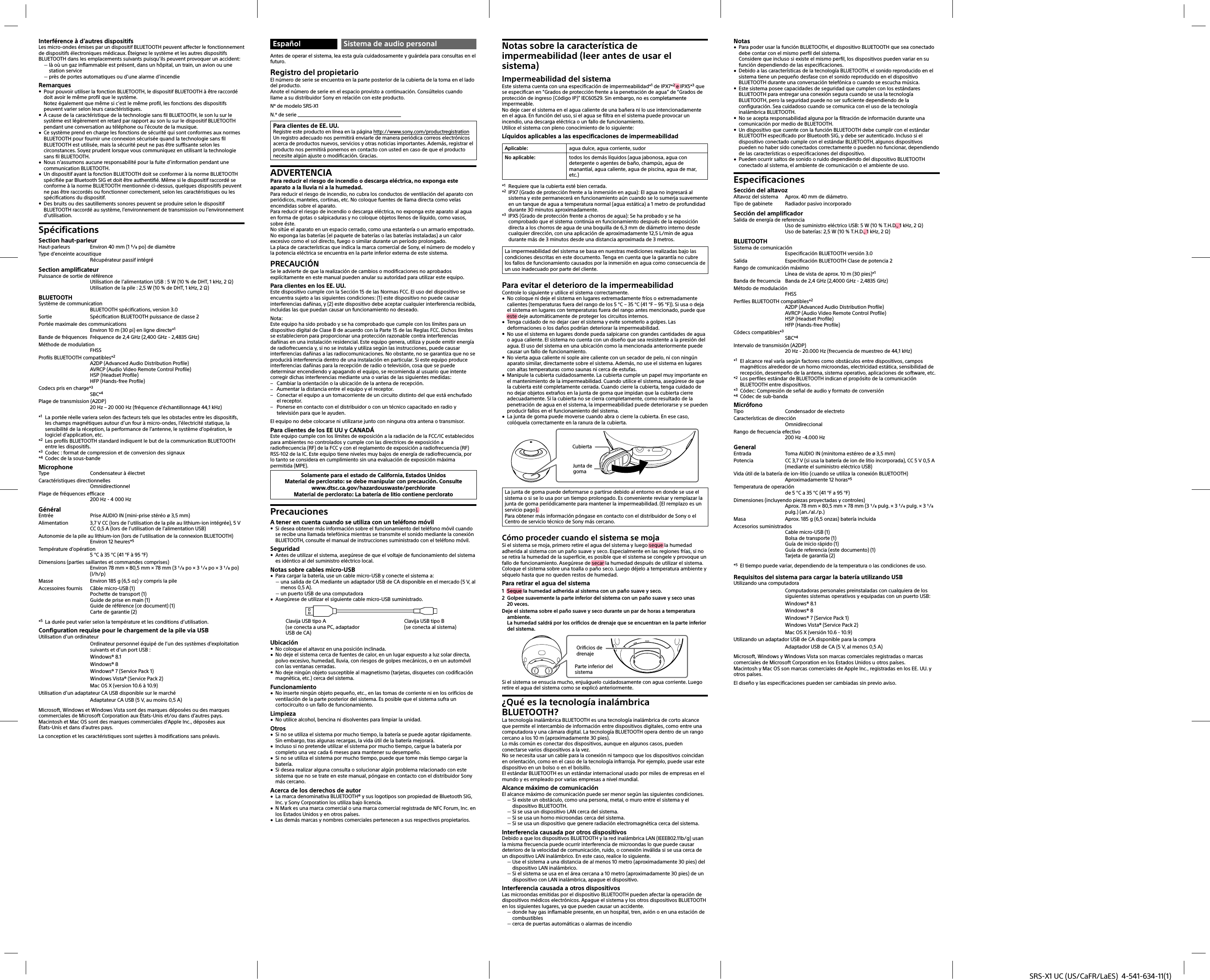 SRS-X1 UC (US/CaFR/LaES)  4-541-634-11(1)Interférence à d’autres dispositifsLes micro-ondes émises par un dispositif BLUETOOTH peuvent affecter le fonctionnement de dispositifs électroniques médicaux. Éteignez le système et les autres dispositifs BLUETOOTH dans les emplacements suivants puisqu’ils peuvent provoquer un accident: là où un gaz inflammable est présent, dans un hôpital, un train, un avion ou une station service près de portes automatiques ou d’une alarme d’incendieRemarques Pour pouvoir utiliser la fonction BLUETOOTH, le dispositif BLUETOOTH à être raccordé doit avoir le même profil que le système.Notez également que même si c’est le même profil, les fonctions des dispositifs peuvent varier selon leurs caractéristiques. À cause de la caractéristique de la technologie sans fil BLUETOOTH, le son lu sur le système est légèrement en retard par rapport au son lu sur le dispositif BLUETOOTH pendant une conversation au téléphone ou l’écoute de la musique. Ce système prend en charge les fonctions de sécurité qui sont conformes aux normes BLUETOOTH pour fournir une connexion sécurisée quand la technologie sans fil BLUETOOTH est utilisée, mais la sécurité peut ne pas être suffisante selon les circonstances. Soyez prudent lorsque vous communiquez en utilisant la technologie sans fil BLUETOOTH. Nous n’assumons aucune responsabilité pour la fuite d’information pendant une communication BLUETOOTH. Un dispositif ayant la fonction BLUETOOTH doit se conformer à la norme BLUETOOTH spécifiée par Bluetooth SIG et doit être authentifié. Même si le dispositif raccordé se conforme à la norme BLUETOOTH mentionnée ci-dessus, quelques dispositifs peuvent ne pas être raccordés ou fonctionner correctement, selon les caractéristiques ou les spécifications du dispositif. Des bruits ou des sautillements sonores peuvent se produire selon le dispositif BLUETOOTH raccordé au système, l’environnement de transmission ou l’environnement d’utilisation.SpécificationsSection haut-parleurHaut-parleurs  Environ 40 mm (1 / po) de diamètreType d’enceinte acoustique Récupérateur passif intégréSection amplificateurPuissance de sortie de référenceUtilisation de l’alimentation USB : 5 W (10 % de DHT, 1 kHz, 2 )Utilisation de la pile : 2,5 W (10 % de DHT, 1 kHz, 2 )BLUETOOTHSystème de communicationBLUETOOTH spécifications, version 3.0Sortie  Spécification BLUETOOTH puissance de classe 2Portée maximale des communicationsEnviron 10 m (30 pi) en ligne directe*1Bande de fréquences  Fréquence de 2,4 GHz (2,400 GHz - 2,4835 GHz)Méthode de modulationFHSSProfils BLUETOOTH compatibles*2A2DP (Advanced Audio Distribution Profile)AVRCP (Audio Video Remote Control Profile)HSP (Headset Profile)HFP (Hands-free Profile)Codecs pris en charge*3SBC*4Plage de transmission (A2DP)20 Hz – 20 000 Hz (fréquence d’échantillonnage 44,1 kHz)*1  La portée réelle variera selon des facteurs tels que les obstacles entre les dispositifs, les champs magnétiques autour d’un four à micro-ondes, l’électricité statique, la sensibilité de la réception, la performance de l’antenne, le système d’opération, le logiciel d’application, etc.*2  Les profils BLUETOOTH standard indiquent le but de la communication BLUETOOTH entre les dispositifs.*3  Codec: format de compression et de conversion des signaux*4  Codec de la sous-bandeMicrophoneType  Condensateur à électretCaractéristiques directionnellesOmnidirectionnelPlage de fréquences efficace200 Hz - 4 000 HzGénéralEntrée  Prise AUDIO IN (mini-prise stéréo ø 3,5 mm)Alimentation  3,7 V CC (lors de l’utilisation de la pile au lithium-ion intégrée), 5 V CC 0,5 A (lors de l’utilisation de l’alimentation USB)Autonomie de la pile au lithium-ion (lors de l’utilisation de la connexion BLUETOOTH)Environ 12 heures*5Température d’opération5 °C à 35 °C (41 °F à 95 °F)Dimensions (parties saillantes et commandes comprises)Environ 78 mm × 80,5 mm × 78 mm (3 / po × 3 / po × 3 / po) (l/h/p)Masse  Environ 185 g (6,5 oz) y compris la pileAccessoires fournis  Câble micro-USB (1)Pochette de transport (1)Guide de prise en main (1)Guide de référence (ce document) (1)Carte de garantie (2)*5  La durée peut varier selon la température et les conditions d’utilisation.Configuration requise pour le chargement de la pile via USBUtilisation d’un ordinateur  Ordinateur personnel équipé de l’un des systèmes d’exploitation suivants et d’un port USB :  Windows® 8.1 Windows® 8  Windows® 7 (Service Pack 1)  Windows Vista® (Service Pack 2)  Mac OS X (version 10.6 à 10.9)Utilisation d’un adaptateur CA USB disponible sur le marché  Adaptateur CA USB (5 V, au moins 0,5 A)Microsoft, Windows et Windows Vista sont des marques déposées ou des marques commerciales de Microsoft Corporation aux États-Unis et/ou dans d’autres pays.Macintosh et Mac OS sont des marques commerciales d’Apple Inc., déposées aux États-Unis et dans d’autres pays.La conception et les caractéristiques sont sujettes à modifications sans préavis.Español Sistema de audio personalAntes de operar el sistema, lea esta guía cuidadosamente y guárdela para consultas en el futuro.Registro del propietarioEl número de serie se encuentra en la parte posterior de la cubierta de la toma en el lado del producto.Anote el número de serie en el espacio provisto a continuación. Consúltelos cuando llame a su distribuidor Sony en relación con este producto.Nº de modelo SRS-X1N.º de serie Para clientes de EE. UU.Registre este producto en línea en la página http://www.sony.com/productregistrationUn registro adecuado nos permitirá enviarle de manera periódica correos electrónicos acerca de productos nuevos, servicios y otras noticias importantes. Además, registrar el producto nos permitirá ponernos en contacto con usted en caso de que el producto necesite algún ajuste o modificación. Gracias.ADVERTENCIAPara reducir el riesgo de incendio o descarga eléctrica, no exponga este aparato a la lluvia ni a la humedad.Para reducir el riesgo de incendio, no cubra los conductos de ventilación del aparato con periódicos, manteles, cortinas, etc. No coloque fuentes de llama directa como velas encendidas sobre el aparato.Para reducir el riesgo de incendio o descarga eléctrica, no exponga este aparato al agua en forma de gotas o salpicaduras y no coloque objetos llenos de líquido, como vasos, sobre éste.No sitúe el aparato en un espacio cerrado, como una estantería o un armario empotrado.No exponga las baterías (el paquete de baterías o las baterías instaladas) a un calor excesivo como el sol directo, fuego o similar durante un período prolongado.La placa de características que indica la marca comercial de Sony, el número de modelo y la potencia eléctrica se encuentra en la parte inferior externa de este sistema.PRECAUCIÓNSe le advierte de que la realización de cambios o modificaciones no aprobados explícitamente en este manual pueden anular su autoridad para utilizar este equipo.Para clientes en los EE. UU.Este dispositivo cumple con la Sección 15 de las Normas FCC. El uso del dispositivo se encuentra sujeto a las siguientes condiciones: (1) este dispositivo no puede causar interferencias dañinas, y (2) este dispositivo debe aceptar cualquier interferencia recibida, incluidas las que puedan causar un funcionamiento no deseado.Nota:Este equipo ha sido probado y se ha comprobado que cumple con los límites para un dispositivo digital de Clase B de acuerdo con la Parte 15 de las Reglas FCC. Dichos límites se establecieron para proporcionar una protección razonable contra interferencias dañinas en una instalación residencial. Este equipo genera, utiliza y puede emitir energía de radiofrecuencia y, si no se instala y utiliza según las instrucciones, puede causar interferencias dañinas a las radiocomunicaciones. No obstante, no se garantiza que no se producirá interferencia dentro de una instalación en particular. Si este equipo produce interferencias dañinas para la recepción de radio o televisión, cosa que se puede determinar encendiendo y apagando el equipo, se recomienda al usuario que intente corregir dichas interferencias mediante una o varias de las siguientes medidas: Cambiar la orientación o la ubicación de la antena de recepción. Aumentar la distancia entre el equipo y el receptor. Conectar el equipo a un tomacorriente de un circuito distinto del que está enchufado el receptor. Ponerse en contacto con el distribuidor o con un técnico capacitado en radio y televisión para que le ayuden.El equipo no debe colocarse ni utilizarse junto con ninguna otra antena o transmisor.Para clientes de los EE UU y CANADÁEste equipo cumple con los límites de exposición a la radiación de la FCC/IC establecidos para ambientes no controlados y cumple con las directrices de exposición a radiofrecuencia (RF) de la FCC y con el reglamento de exposición a radiofrecuencia (RF) RSS-102 de la IC. Este equipo tiene niveles muy bajos de energía de radiofrecuencia, por lo tanto se considera en cumplimiento sin una evaluación de exposición máxima permitida (MPE).Solamente para el estado de California, Estados UnidosMaterial de perclorato: se debe manipular con precaución. Consultewww.dtsc.ca.gov/hazardouswaste/perchlorateMaterial de perclorato: La batería de litio contiene percloratoPrecaucionesA tener en cuenta cuando se utiliza con un teléfono móvil Si desea obtener más información sobre el funcionamiento del teléfono móvil cuando se recibe una llamada telefónica mientras se transmite el sonido mediante la conexión BLUETOOTH, consulte el manual de instrucciones suministrado con el teléfono móvil.Seguridad Antes de utilizar el sistema, asegúrese de que el voltaje de funcionamiento del sistema es idéntico al del suministro eléctrico local.Notas sobre cables micro-USB Para cargar la batería, use un cable micro-USB y conecte el sistema a: una salida de CA mediante un adaptador USB de CA disponible en el mercado (5 V, al menos 0,5 A). un puerto USB de una computadora Asegúrese de utilizar el siguiente cable micro-USB suministrado.Clavija USB tipo A (se conecta a una PC, adaptador USB de CA)Clavija USB tipo B (se conecta al sistema)Ubicación No coloque el altavoz en una posición inclinada. No deje el sistema cerca de fuentes de calor, en un lugar expuesto a luz solar directa, polvo excesivo, humedad, lluvia, con riesgos de golpes mecánicos, o en un automóvil con las ventanas cerradas. No deje ningún objeto susceptible al magnetismo (tarjetas, disquetes con codificación magnética, etc.) cerca del sistema.Funcionamiento No inserte ningún objeto pequeño, etc., en las tomas de corriente ni en los orificios de ventilación de la parte posterior del sistema. Es posible que el sistema sufra un cortocircuito o un fallo de funcionamiento.Limpieza No utilice alcohol, bencina ni disolventes para limpiar la unidad.Otros Si no se utiliza el sistema por mucho tiempo, la batería se puede agotar rápidamente. Sin embargo, tras algunas recargas, la vida útil de la batería mejorará. Incluso si no pretende utilizar el sistema por mucho tiempo, cargue la batería por completo una vez cada 6 meses para mantener su desempeño. Si no se utiliza el sistema por mucho tiempo, puede que tome más tiempo cargar la batería. Si desea realizar alguna consulta o solucionar algún problema relacionado con este sistema que no se trate en este manual, póngase en contacto con el distribuidor Sony más cercano.Acerca de los derechos de autor La marca denominativa BLUETOOTH® y sus logotipos son propiedad de Bluetooth SIG, Inc. y Sony Corporation los utiliza bajo licencia. N Mark es una marca comercial o una marca comercial registrada de NFC Forum, Inc. en los Estados Unidos y en otros países. Las demás marcas y nombres comerciales pertenecen a sus respectivos propietarios.Notas sobre la característica de impermeabilidad (leer antes de usar el sistema)Impermeabilidad del sistemaEste sistema cuenta con una especificación de impermeabilidad*1 de IPX7*2 e IPX5*3 que se especifican en “Grados de protección frente a la penetración de agua” de “Grados de protección de ingreso (Código IP)” IEC60529. Sin embargo, no es completamente impermeable.No deje caer el sistema en el agua caliente de una bañera ni lo use intencionadamente en el agua. En función del uso, si el agua se filtra en el sistema puede provocar un incendio, una descarga eléctrica o un fallo de funcionamiento.Utilice el sistema con pleno conocimiento de lo siguiente:Líquidos aplicables a las especificaciones de impermeabilidadAplicable: agua dulce, agua corriente, sudorNo aplicable: todos los demás líquidos (agua jabonosa, agua con detergente o agentes de baño, champús, agua de manantial, agua caliente, agua de piscina, agua de mar, etc.)*1  Requiere que la cubierta esté bien cerrada.*2  IPX7 (Grado de protección frente a la inmersión en agua): El agua no ingresará al sistema y este permanecerá en funcionamiento aún cuando se lo sumerja suavemente en un tanque de agua a temperatura normal (agua estática) a 1 metro de profundidad durante 30 minutos aproximadamente.*3  IPX5 (Grado de protección frente a chorros de agua): Se ha probado y se ha comprobado que el sistema continúa en funcionamiento después de la exposición directa a los chorros de agua de una boquilla de 6,3 mm de diámetro interno desde cualquier dirección, con una aplicación de aproximadamente 12,5 L/min de agua durante más de 3 minutos desde una distancia aproximada de 3 metros.La impermeabilidad del sistema se basa en nuestras mediciones realizadas bajo las condiciones descritas en este documento. Tenga en cuenta que la garantía no cubre los fallos de funcionamiento causados por la inmersión en agua como consecuencia de un uso inadecuado por parte del cliente.Para evitar el deterioro de la impermeabilidadControle lo siguiente y utilice el sistema correctamente. No coloque ni deje el sistema en lugares extremadamente fríos o extremadamente calientes (temperaturas fuera del rango de los 5 °C – 35 °C (41 °F – 95 °F)). Si usa o deja el sistema en lugares con temperaturas fuera del rango antes mencionado, puede que este deje automáticamente de proteger los circuitos internos. Tenga cuidado de no dejar caer el sistema y evite someterlo a golpes. Las deformaciones o los daños podrían deteriorar la impermeabilidad. No use el sistema en lugares donde pueda salpicarse con grandes cantidades de agua o agua caliente. El sistema no cuenta con un diseño que sea resistente a la presión del agua. El uso del sistema en una ubicación como la mencionada anteriormente puede causar un fallo de funcionamiento. No vierta agua caliente ni sople aire caliente con un secador de pelo, ni con ningún aparato similar, directamente sobre el sistema. Además, no use el sistema en lugares con altas temperaturas como saunas ni cerca de estufas. Manipule la cubierta cuidadosamente. La cubierta cumple un papel muy importante en el mantenimiento de la impermeabilidad. Cuando utilice el sistema, asegúrese de que la cubierta esté completamente cerrada. Cuando cierre la cubierta, tenga cuidado de no dejar objetos extraños en la junta de goma que impidan que la cubierta cierre adecuadamente. Si la cubierta no se cierra completamente, como resultado de la penetración de agua en el sistema, la impermeabilidad puede deteriorarse y se pueden producir fallos en el funcionamiento del sistema. La junta de goma puede moverse cuando abra o cierre la cubierta. En ese caso, colóquela correctamente en la ranura de la cubierta.Junta de gomaCubiertaLa junta de goma puede deformarse o partirse debido al entorno en donde se use el sistema o si se lo usa por un tiempo prolongado. Es conveniente revisar y remplazar la junta de goma periódicamente para mantener la impermeabilidad. (El remplazo es un servicio pago).Para obtener más información póngase en contacto con el distribuidor de Sony o el Centro de servicio técnico de Sony más cercano.Cómo proceder cuando el sistema se mojaSi el sistema se moja, primero retire el agua del sistema y luego seque la humedad adherida al sistema con un paño suave y seco. Especialmente en las regiones frías, si no se retira la humedad de la superficie, es posible que el sistema se congele y provoque un fallo de funcionamiento. Asegúrese de secar la humedad después de utilizar el sistema.Coloque el sistema sobre una toalla o paño seco. Luego déjelo a temperatura ambiente y séquelo hasta que no queden restos de humedad.Para retirar el agua del sistema1  Seque la humedad adherida al sistema con un paño suave y seco.2  Golpee suavemente la parte inferior del sistema con un paño suave y seco unas 20veces.Deje el sistema sobre el paño suave y seco durante un par de horas a temperatura ambiente.La humedad saldrá por los orificios de drenaje que se encuentran en la parte inferior del sistema.Orificios de drenajeParte inferior del sistemaSi el sistema se ensucia mucho, enjuáguelo cuidadosamente con agua corriente. Luego retire el agua del sistema como se explicó anteriormente.¿Qué es la tecnología inalámbrica BLUETOOTH?La tecnología inalámbrica BLUETOOTH es una tecnología inalámbrica de corto alcance que permite el intercambio de información entre dispositivos digitales, como entre una computadora y una cámara digital. La tecnología BLUETOOTH opera dentro de un rango cercano a los 10m (aproximadamente 30pies).Lo más común es conectar dos dispositivos, aunque en algunos casos, pueden conectarse varios dispositivos a la vez.No se necesita usar un cable para la conexión ni tampoco que los dispositivos coincidan en orientación, como en el caso de la tecnología infrarroja. Por ejemplo, puede usar este dispositivo en un bolso o en el bolsillo.El estándar BLUETOOTH es un estándar internacional usado por miles de empresas en el mundo y es empleado por varias empresas a nivel mundial.Alcance máximo de comunicaciónEl alcance máximo de comunicación puede ser menor según las siguientes condiciones. Si existe un obstáculo, como una persona, metal, o muro entre el sistema y el dispositivo BLUETOOTH. Si se usa un dispositivo LAN cerca del sistema. Si se usa un horno microondas cerca del sistema. Si se usa un dispositivo que genere radiación electromagnética cerca del sistema.Interferencia causada por otros dispositivosDebido a que los dispositivos BLUETOOTH y la red inalámbrica LAN (IEEE802.11b/g) usan la misma frecuencia puede ocurrir interferencia de microondas lo que puede causar deterioro de la velocidad de comunicación, ruido, o conexión inválida si se usa cerca de un dispositivo LAN inalámbrico. En este caso, realice lo siguiente. Use el sistema a una distancia de al menos 10metro (aproximadamente 30pies) del dispositivo LAN inalámbrico. Si el sistema se usa en el área cercana a 10metro (aproximadamente 30pies) de un dispositivo con LAN inalámbrica, apague el dispositivo.Interferencia causada a otros dispositivosLas microondas emitidas por el dispositivo BLUETOOTH pueden afectar la operación de dispositivos médicos electrónicos. Apague el sistema y los otros dispositivos BLUETOOTH en los siguientes lugares, ya que pueden causar un accidente. donde hay gas inflamable presente, en un hospital, tren, avión o en una estación de combustibles cerca de puertas automáticas o alarmas de incendioNotas Para poder usar la función BLUETOOTH, el dispositivo BLUETOOTH que sea conectado debe contar con el mismo perfil del sistema.Considere que incluso si existe el mismo perfil, los dispositivos pueden variar en su función dependiendo de las especificaciones. Debido a las características de la tecnología BLUETOOTH, el sonido reproducido en el sistema tiene un pequeño desfase con el sonido reproducido en el dispositivo BLUETOOTH durante una conversación telefónica o cuando se escucha música. Este sistema posee capacidades de seguridad que cumplen con los estándares BLUETOOTH para entregar una conexión segura cuando se usa la tecnología BLUETOOTH, pero la seguridad puede no ser suficiente dependiendo de la configuración. Sea cuidadoso cuando se comunica con el uso de la tecnología inalámbrica BLUETOOTH. No se acepta responsabilidad alguna por la filtración de información durante una comunicación por medio de BLUETOOTH. Un dispositivo que cuente con la función BLUETOOTH debe cumplir con el estándar BLUETOOTH especificado por Bluetooth SIG, y debe ser autenticado. Incluso si el dispositivo conectado cumple con el estándar BLUETOOTH, algunos dispositivos pueden no haber sido conectados correctamente o pueden no funcionar, dependiendo de las características o especificaciones del dispositivo. Pueden ocurrir saltos de sonido o ruido dependiendo del dispositivo BLUETOOTH conectado al sistema, el ambiente de comunicación o el ambiente de uso.EspecificacionesSección del altavozAltavoz del sistema  Aprox. 40 mm de diámetro.Tipo de gabinete  Radiador pasivo incorporadoSección del amplificadorSalida de energía de referenciaUso de suministro eléctrico USB: 5 W (10 % T.H.D., 1 kHz, 2 )Uso de baterías: 2,5 W (10 % T.H.D., 1 kHz, 2 )BLUETOOTHSistema de comunicaciónEspecificación BLUETOOTH versión 3.0Salida  Especificación BLUETOOTH Clase de potencia 2Rango de comunicación máximoLínea de vista de aprox. 10 m (30 pies)*1Banda de frecuencia  Banda de 2,4 GHz (2,4000 GHz - 2,4835 GHz)Método de modulaciónFHSSPerfiles BLUETOOTH compatibles*2A2DP (Advanced Audio Distribution Profile)AVRCP (Audio Video Remote Control Profile)HSP (Headset Profile)HFP (Hands-free Profile)Códecs compatibles*3SBC*4Intervalo de transmisión (A2DP)20 Hz - 20.000 Hz (frecuencia de muestreo de 44,1 kHz)*1  El alcance real varía según factores como obstáculos entre dispositivos, campos magnéticos alrededor de un horno microondas, electricidad estática, sensibilidad de recepción, desempeño de la antena, sistema operativo, aplicaciones de software, etc.*2  Los perfiles estándar de BLUETOOTH indican el propósito de la comunicación BLUETOOTH entre dispositivos.*3  Códec: Compresión de señal de audio y formato de conversión*4  Códec de sub-bandaMicrófonoTipo  Condensador de electretoCaracterísticas de direcciónOmnidireccionalRango de frecuencia efectivo200 Hz -4.000 HzGeneralEntrada  Toma AUDIO IN (minitoma estéreo de ø 3,5 mm)Potencia  CC 3,7 V (si usa la batería de ion de litio incorporada), CC 5 V 0,5 A (mediante el suministro eléctrico USB)Vida útil de la batería de ion-litio (cuando se utiliza la conexión BLUETOOTH)Aproximadamente 12 horas*5Temperatura de operaciónde 5 °C a 35 °C (41 °F a 95 °F)Dimensiones (incluyendo piezas proyectadas y controles)Aprox. 78 mm × 80,5 mm × 78 mm (3 / pulg. × 3 / pulg. × 3 / pulg.) (an./al./p.)Masa  Aprox. 185 g (6,5 onzas) batería incluidaAccesorios suministradosCable micro-USB (1)Bolsa de transporte (1)Guía de inicio rápido (1)Guía de referencia (este documento) (1)Tarjeta de garantía (2)*5  El tiempo puede variar, dependiendo de la temperatura o las condiciones de uso.Requisitos del sistema para cargar la batería utilizando USBUtilizando una computadora  Computadoras personales preinstaladas con cualquiera de los siguientes sistemas operativos y equipadas con un puerto USB:  Windows® 8.1 Windows® 8  Windows® 7 (Service Pack 1)  Windows Vista® (Service Pack 2)  Mac OS X (versión 10.6 - 10.9)Utilizando un adaptador USB de CA disponible para la compra  Adaptador USB de CA (5 V, al menos 0,5 A)Microsoft, Windows y Windows Vista son marcas comerciales registradas o marcas comerciales de Microsoft Corporation en los Estados Unidos u otros países.Macintosh y Mac OS son marcas comerciales de Apple Inc., registradas en los EE.UU. y otros países.El diseño y las especificaciones pueden ser cambiadas sin previo aviso.