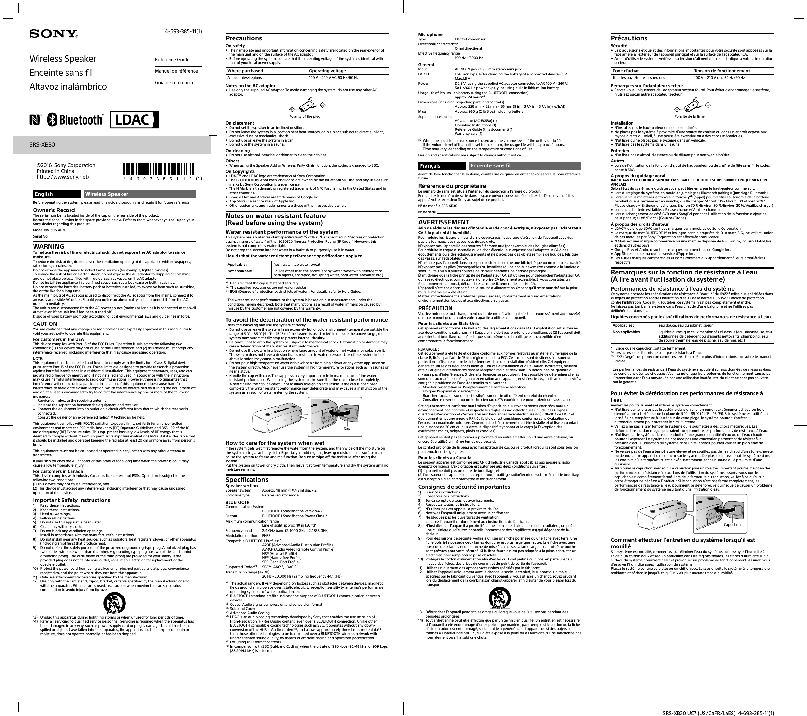 SRS-XB30 UC7 (US/CaFR/LaES)  4-693-385-11(1)EnglishWireless SpeakerBefore operating the system, please read this guide thoroughly and retain it for future reference.Owner’s RecordThe serial number is located inside of the cap on the rear side of the product.Record the serial number in the space provided below. Refer to them whenever you call upon your Sony dealer regarding this product.Model No. SRS-XB30Serial No. WARNINGTo reduce the risk of fire or electric shock, do not expose the AC adaptor to rain or moisture.To reduce the risk of fire, do not cover the ventilation opening of the appliance with newspapers, tablecloths, curtains, etc. Do not expose the appliance to naked flame sources (for example, lighted candles).To reduce the risk of fire or electric shock, do not expose the AC adaptor to dripping or splashing, and do not place objects filled with liquids, such as vases, on the AC adaptor.Do not install the appliance in a confined space, such as a bookcase or built-in cabinet.Do not expose the batteries (battery pack or batteries installed) to excessive heat such as sunshine, fire or the like for a long time.As the main plug of AC adaptor is used to disconnect the AC adaptor from the mains, connect it to an easily accessible AC outlet. Should you notice an abnormality in it, disconnect it from the AC outlet immediately.The unit is not disconnected from the AC power source (mains) as long as it is connected to the wall outlet, even if the unit itself has been turned off.Dispose of used battery promptly, according to local environmental laws and guidelines in force.CAUTIONYou are cautioned that any changes or modifications not expressly approved in this manual could void your authority to operate this equipment.For customers in the USAThis device complies with Part 15 of the FCC Rules. Operation is subject to the following two conditions: (1) This device may not cause harmful interference, and (2) this device must accept any interference received, including interference that may cause undesired operation.NOTE:This equipment has been tested and found to comply with the limits for a Class B digital device, pursuant to Part 15 of the FCC Rules. These limits are designed to provide reasonable protection against harmful interference in a residential installation. This equipment generates, uses, and can radiate radio frequency energy and, if not installed and used in accordance with the instructions, may cause harmful interference to radio communications. However, there is no guarantee that interference will not occur in a particular installation. If this equipment does cause harmful interference to radio or television reception, which can be determined by turning the equipment off and on, the user is encouraged to try to correct the interference by one or more of the following measures: Reorient or relocate the receiving antenna. Increase the separation between the equipment and receiver. Connect the equipment into an outlet on a circuit different from that to which the receiver is connected. Consult the dealer or an experienced radio/TV technician for help.This equipment complies with FCC/IC radiation exposure limits set forth for an uncontrolled environment and meets the FCC radio frequency (RF) Exposure Guidelines and RSS-102 of the IC radio frequency (RF) Exposure rules. This equipment has very low levels of RF energy that is deemed to comply without maximum permissive exposure evaluation (MPE). But it is desirable that it should be installed and operated keeping the radiator at least 20 cm or more away from person’s body.This equipment must not be co-located or operated in conjunction with any other antenna or transmitter.If your skin touches the AC adaptor or this product for a long time when the power is on, it may cause a low temperature injury.For customers in CanadaThis device complies with Industry Canada’s licence-exempt RSSs. Operation is subject to the following two conditions:(1) This device may not cause interference, and(2) This device must accept any interference, including interference that may cause undesired operation of the device.Important Safety Instructions1)  Read these instructions.2)  Keep these instructions.3)  Heed all warnings.4)  Follow all instructions.5)  Do not use this apparatus near water.6)  Clean only with dry cloth.7)  Do not block any ventilation openings.Install in accordance with the manufacturer’s instructions.8)  Do not install near any heat sources such as radiators, heat registers, stoves, or other apparatus (including amplifiers) that produce heat.9)  Do not defeat the safety purpose of the polarized or grounding-type plug. A polarized plug has two blades with one wider than the other. A grounding type plug has two blades and a third grounding prong. The wide blade or the third prong are provided for your safety. If the provided plug does not fit into your outlet, consult an electrician for replacement of the obsolete outlet.10)  Protect the power cord from being walked on or pinched particularly at plugs, convenience receptacles, and the point where they exit from the apparatus.11)  Only use attachments/accessories specified by the manufacturer.12)  Use only with the cart, stand, tripod, bracket, or table specified by the manufacturer, or sold with the apparatus. When a cart is used, use caution when moving the cart/apparatus combination to avoid injury from tip-over.13)  Unplug this apparatus during lightning storms or when unused for long periods of time.14)  Refer all servicing to qualified service personnel. Servicing is required when the apparatus has been damaged in any way, such as power-supply cord or plug is damaged, liquid has been spilled or objects have fallen into the apparatus, the apparatus has been exposed to rain or moisture, does not operate normally, or has been dropped.PrecautionsOn safety The nameplate and important information concerning safety are located on the rear exterior of the main unit and on the surface of the AC adaptor. Before operating the system, be sure that the operating voltage of the system is identical with that of your local power supply.Where purchased Operating voltageAll countries/regions 100 V – 240 V AC, 50 Hz/60 HzNotes on the AC adaptor Use only the supplied AC adaptor. To avoid damaging the system, do not use any other AC adaptor.Polarity of the plugOn placement Do not set the speaker in an inclined position. Do not leave the system in a location near heat sources, or in a place subject to direct sunlight, excessive dust, or mechanical shock. Do not use or leave the system in a car. Do not use the system in a sauna.On cleaning Do not use alcohol, benzine, or thinner to clean the cabinet.Others When using the Speaker Add or Wireless Party Chain function, the codec is changed to SBC.On Copyrights LDAC™ and LDAC logo are trademarks of Sony Corporation. The BLUETOOTH® word mark and logos are owned by the Bluetooth SIG, Inc. and any use of such marks by Sony Corporation is under license. The N Mark is a trademark or registered trademark of NFC Forum, Inc. in the United States and in other countries. Google Play and Android are trademarks of Google Inc. App Store is a service mark of Apple Inc. Other trademarks and trade names are those of their respective owners.Notes on water resistant feature(Read before using the system)Water resistant performance of the systemThis system has a water resistant specification*1,*2 of IPX5*3 as specified in “Degrees of protection against ingress of water” of the IEC60529 “Ingress Protection Rating (IP Code).” However, this system is not completely water-tight.Do not drop the system into hot water in a bathtub or purposely use it in water.Liquids that the water resistant performance specifications apply toApplicable : fresh water, tap water, sweatNot applicable : liquids other than the above (soapy water, water with detergent or bath agents, shampoo, hot spring water, pool water, seawater, etc.)*1  Requires that the cap is fastened securely.*2  The supplied accessories are not water resistant.*3  IPX5 (Degree of protection against jets of water): For details, refer to Help Guide.The water resistant performance of the system is based on our measurements under the conditions herein described. Note that malfunctions as a result of water immersion caused by misuse by the customer are not covered by the warranty.To avoid the deterioration of the water resistant performanceCheck the following and use the system correctly. Do not use or leave the system in an extremely hot or cold environment (temperature outside the range of 5 °C – 35 °C (41 °F – 95 °F)). If the system is used or left in outside the above range, the system may automatically stop to protect internal circuitry. Be careful not to drop the system or subject it to mechanical shock. Deformation or damage may cause deterioration of the water resistant performance. Do not use the system in a location where large amount of water or hot water may splash on it. The system does not have a design that is resistant to water pressure. Use of the system in the above location may cause a malfunction. Do not pour high-temperature water or blow hot air from a hair dryer or any other appliance on the system directly. Also, never use the system in high temperature locations such as in saunas or near a stove.  Handle the cap with care. The cap plays a very important role in maintenance of the water resistant performance. When using the system, make sure that the cap is closed completely. When closing the cap, be careful not to allow foreign objects inside. If the cap is not closed completely the water resistant performance may deteriorate and may cause a malfunction of the system as a result of water entering the system.CapHow to care for the system when wetIf the system gets wet, first remove the water from the system, and then wipe off the moisture on the system using a soft, dry cloth. Especially in cold regions, leaving moisture on its surface may cause the system to freeze and malfunction. Be sure to wipe off the moisture after using the system.Put the system on towel or dry cloth. Then leave it at room temperature and dry the system until no moisture remains. SpecificationsSpeaker sectionSpeaker system  Approx. 48 mm (1 / in) dia. × 2Enclosure type  Passive radiator modelBLUETOOTHCommunication SystemBLUETOOTH Specification version 4.2Output  BLUETOOTH Specification Power Class 2Maximum communication rangeLine of sight approx. 10 m (30 ft)*1Frequency band  2.4 GHz band (2.4000 GHz - 2.4835 GHz)Modulation method  FHSSCompatible BLUETOOTH Profiles*2A2DP (Advanced Audio Distribution Profile)AVRCP (Audio Video Remote Control Profile)HSP (Headset Profile)HFP (Hands-free Profile)SPP (Serial Port Profile)Supported Codec*3 SBC*4, AAC*5, LDAC*6Transmission range (A2DP)20 Hz - 20,000 Hz (Sampling frequency 44.1 kHz)*1  The actual range will vary depending on factors such as obstacles between devices, magnetic fields around a microwave oven, static electricity, reception sensitivity, antenna’s performance, operating system, software application, etc.*2  BLUETOOTH standard profiles indicate the purpose of BLUETOOTH communication between devices.*3  Codec: Audio signal compression and conversion format*4 Subband Codec*5  Advanced Audio Coding*6  LDAC is an audio coding technology developed by Sony that enables the transmission of High-Resolution (Hi-Res) Audio content, even over a BLUETOOTH connection. Unlike other BLUETOOTH compatible coding technologies such as SBC, it operates without any down-conversion of the Hi-Res Audio content*7, and allows approximately three times more data*8 than those other technologies to be transmitted over a BLUETOOTH wireless network with unprecedented sound quality, by means of efficient coding and optimized packetization.*7  Excluding DSD format contents.*8  In comparison with SBC (Subband Coding) when the bitrate of 990 kbps (96/48 kHz) or 909 kbps (88.2/44.1 kHz) is selected.Wireless Speaker Enceinte sans filAltavoz inalámbricoReference GuideManuel de référenceGuía de referenciaSRS-XB30©2016 Sony Corporation Printed in Chinahttp://www.sony.net/4-693-385-11(1) MicrophoneType Electret condenserDirectional characteristicOmni directionalEffective frequency range100 Hz - 7,000 HzGeneralInput  AUDIO IN jack (ø 3.5 mm stereo mini jack)DC OUT  USB jack Type A (for charging the battery of a connected device) (5 V, Max.1.5A)Power  DC 5 V (using the supplied AC adaptor connected to AC 100 V - 240 V, 50Hz/60 Hz power supply) or, using built-in lithium-ion batteryUsage life of lithium-ion battery (using the BLUETOOTH connection)approx. 24 hours*9Dimensions (including projecting parts and controls)Approx. 228 mm × 82 mm × 86 mm (9 in × 3 / in × 3 / in) (w/h/d)Mass Approx. 980 g (2 lb 3 oz) including batterySupplied accessoriesAC adaptor (AC-E0530) (1)Operating Instructions (1)Reference Guide (this document) (1)Warranty card (1)*9  When the specified music source is used and the volume level of the unit is set to 10.If the volume level of the unit is set to maximum, the usage life will be approx. 4 hours.Time may vary, depending on the temperature or conditions of use.Design and specifications are subject to change without notice.FrançaisEnceinte sans filAvant de faire fonctionner le système, veuillez lire ce guide en entier et conservez-le pour référence future.Référence du propriétaireLe numéro de série est situé à l’intérieur du capuchon à l’arrière du produit.Enregistrez le numéro de série dans l’espace prévu ci-dessous. Consultez-le dès que vous faites appel à votre revendeur Sony au sujet de ce produit.N° de modèle SRS-XB30N° de série AVERTISSEMENTAfin de réduire les risques d’incendie ou de choc électrique, n’exposez pas l’adaptateur CA à la pluie ni à l’humidité.Pour réduire les risques d’incendie, ne couvrez pas l’ouverture d’aération de l’appareil avec des papiers journaux, des nappes, des rideaux, etc. N’exposez pas l’appareil à des sources à flamme nue (par exemple, des bougies allumées).Pour réduire le risque d’incendie ou de choc électrique, n’exposez pas l’adaptateur CA à des égouttements ou à des éclaboussements et ne placez pas des objets remplis de liquides, tels que des vases, sur l’adaptateur CA.N’installez pas l’appareil dans un espace restreint, comme une bibliothèque ou un meuble encastré.N’exposez pas les piles (rechargeables ou installées) à une chaleur excessive comme à la lumière du soleil, au feu ou à d’autres sources de chaleur pendant une période prolongée.Étant donné que la fiche principale de l’adaptateur CA est utilisée pour débrancher l’adaptateur CA du réseau électrique, connectez-la à une prise CA facilement accessible. Si vous constatez un fonctionnement anormal, débranchez-la immédiatement de la prise CA.L’appareil n’est pas déconnecté de la source d’alimentation CA tant qu’il reste branché sur la prise murale, même s’il a été éteint.Mettez immédiatement au rebut les piles usagées, conformément aux réglementations environnementales locales et aux directives en vigueur.PRÉCAUTIONVeuillez noter que tout changement ou toute modification qui n’est pas expressément approuvé(e) dans ce manuel peut annuler votre capacité à utiliser cet appareil.Pour les clients aux États-UnisCet appareil est conforme à la Partie 15 des réglementations de la FCC. L’exploitation est autorisée aux deux conditions suivantes : (1) L’appareil ne doit pas produire de brouillage, et (2) l’appareil doit accepter tout brouillage radioélectrique subi, même si le brouillage est susceptible d’en compromettre le fonctionnement.REMARQUE :Cet équipement a été testé et déclaré conforme aux normes relatives au matériel numérique de la classe B, fixées par l’article 15 des règlements de la FCC. Ces limites sont destinées à assurer une protection suffisante contre les interférences dans une installation résidentielle. Cet équipement génère et utilise des fréquences radio qui, en cas d’installation et d’utilisation incorrectes, peuvent être à l’origine d’interférences dans la réception radio et télévision. Toutefois, rien ne garantit qu’il n’y aura pas d’interférences. Si des interférences se produisent, il est possible de déterminer si elles sont dues au matériel en éteignant et en rallumant l’appareil, et si c’est le cas, l’utilisateur est invité à corriger le problème de l’une des manières suivantes : Modifier l’orientation ou l’emplacement de l’antenne réceptrice. Eloigner l’appareil du de réception. Brancher l’appareil sur une prise située sur un circuit différent de celui du récepteur. Consulter le revendeur ou un technicien radio/TV expérimenté pour obtenir une assistance.Cet équipement est conforme aux limites d’exposition aux rayonnements énoncées pour un environnement non contrôlé et respecte les règles les radioélectriques (RF) de la FCC lignes directrices d’exposition et d’exposition aux fréquences radioélectriques (RF) CNR-102 de l’IC. Cet équipement émet une énergie RF très faible qui est considérée conforme sans évaluation de l’exposition maximale autorisée. Cependant, cet équipement doit être installé et utilisé en gardant une distance de 20 cm ou plus entre le dispositif rayonnant et le corps (à l’exception des extrémités : mains, poignets, pieds et chevilles).Cet appareil ne doit pas se trouver à proximité d’un autre émetteur ou d’une autre antenne, ou encore être utilisé en même temps que ceux-ci.Le contact prolongé de la peau avec l’adaptateur de c.a. ou ce produit lorsqu’ils sont sous tension peut entraîner des gerçures.Pour les clients au CanadaLe présent appareil est conforme aux CNR d’Industrie Canada applicables aux appareils radio exempts de licence. L’exploitation est autorisée aux deux conditions suivantes :(1) l’appareil ne doit pas produire de brouillage, et(2) l’utilisateur de l’appareil doit accepter tout brouillage radioélectrique subi, même si le brouillage est susceptible d’en compromettre le fonctionnement.Consignes de sécurité importantes1)  Lisez ces instructions.2)  Conservez ces instructions.3)  Tenez compte de tous les avertissements.4)  Respectez toutes les instructions.5)  N’utilisez pas cet appareil à proximité de l’eau.6)  Nettoyez l’appareil uniquement avec un chiffon sec.7)  Ne bloquez pas les ouvertures de ventilation.Installez l’appareil conformément aux instructions du fabricant.8)  N’installez pas l’appareil à proximité d’une source de chaleur, telle qu’un radiateur, un poêle, une cuisinière ou d’autres appareils (notamment des amplificateurs) qui dégagent de la chaleur.9)  Pour des raisons de sécurité, veillez à utiliser une fiche polarisée ou une fiche avec terre. Une fiche polarisée possède deux lames dont une est plus large que l’autre. Une fiche avec terre possède deux lames et une broche de mise à la masse. La lame large ou la troisième broche sont prévues pour votre sécurité. Si la fiche fournie n’est pas adaptée à la prise, consultez un électricien pour remplacer la prise obsolète.10)  Protégez le cordon d’alimentation afin d’éviter qu’il soit piétiné ou pincé, en particulier au niveau des fiches, des prises de courant et du point de sortie de l’appareil.11)  Utilisez uniquement des options/accessoires spécifiés par le fabricant.12)  Utilisez l’appareil uniquement avec le chariot, le socle, le trépied, le support ou la table spécifiés par le fabricant ou vendus avec l’appareil. Si vous utilisez un chariot, soyez prudent lors du déplacement de la combinaison chariot/appareil afin d’éviter de vous blesser lors du transport.13)  Débranchez l’appareil pendant les orages ou lorsque vous ne l’utilisez pas pendant des périodes prolongées.14)  Tout entretien ne peut être effectué que par un technicien qualifié. Un entretien est nécessaire si l’appareil a été endommagé d’une quelconque manière, par exemple si le cordon ou la fiche d’alimentation est endommagé, si du liquide a pénétré dans l’appareil ou si des objets sont tombés à l’intérieur de celui-ci, s’il a été exposé à la pluie ou à l’humidité, s’il ne fonctionne pas normalement ou s’il a subi une chute.PrécautionsSécurité La plaque signalétique et des informations importantes pour votre sécurité sont apposées sur la face arrière à l’extérieur de l’appareil principal et sur la surface de l’adaptateur CA. Avant d’utiliser le système, vérifiez si sa tension d’alimentation est identique à votre alimentation secteur.Zone d’achat Tension de fonctionnementTous les pays/toutes les régions 100 V – 240 V c.a., 50 Hz/60 HzRemarques sur l’adaptateur secteur Servez-vous uniquement de l’adaptateur secteur fourni. Pour éviter d’endommager le système, n’utilisez aucun autre adaptateur secteur.Polarité de la ficheInstallation N’installez pas le haut-parleur en position inclinée. Ne placez pas le système à proximité d’une source de chaleur ou dans un endroit exposé aux rayons directs du soleil, à une poussière excessive ou à des chocs mécaniques. N’utilisez ou ne placez pas le système dans un véhicule. N’utilisez pas le système dans un sauna.Entretien N’utilisez pas d’alcool, d’essence ou de diluant pour nettoyer le boîtier.Autres Lors de l’utilisation de la fonction d’ajout de haut-parleur ou de chaîne de fête sans fil, le codec passe à SBC.À propos du guidage vocalIMPORTANT : LE GUIDAGE SONORE ÉMIS PAR CE PRODUIT EST DISPONIBLE UNIQUEMENT EN ANGLAISSelon l’état du système, le guidage vocal peut être émis par le haut-parleur comme suit. Lors du réglage du système en mode de jumelage; « Bluetooth pairing » (jumelage Bluetooth) Lorsque vous maintenez enfoncée la touche   (appel) pour vérifier l’autonomie de la batterie pendant que le système est en marche; « Fully charged/About 70%/About 50%/About 20%/Please charge » (Entièrement chargée/Environ 70 %/Environ 50 %/Environ 20 %/Veuillez charger) Lorsque la batterie est faible; « Please charge » (Veuillez charger) Lors du changement de côté G/D dans SongPal pendant l’utilisation de la fonction d’ajout de haut-parleur; « Left/Right » (Gauche/Droite)À propos des droits d’auteur LDAC™ et le logo LDAC sont des marques commerciales de Sony Corporation. La marque de mot BLUETOOTH® et les logos sont la propriété de Bluetooth SIG, Inc. et l’utilisation de ces marques par Sony Corporation est effectuée sous licence. N Mark est une marque commerciale ou une marque déposée de NFC Forum, Inc. aux États-Unis et dans d’autres pays. Google Play et Android sont des marques commerciales de Google Inc. App Store est une marque de service d’Apple Inc. Les autres marques commerciales et noms commerciaux appartiennent à leurs propriétaires respectifs.Remarques sur la fonction de résistance à l’eau (À lire avant l’utilisation du système)Performances de résistance à l’eau du systèmeCe système possède les spécifications de résistance à l’eau*1, *2 de IPX5*3 telles que spécifiées dans « Degrés de protection contre l’infiltration d’eau » de la norme IEC60529 « Indice de protection contre l’infiltration (Code IP) ». Toutefois, ce système n’est pas complètement étanche.Ne laissez pas tomber le système dans l’eau chaude d’une baignoire et ne l’utilisez pas délibérément dans l’eau.Liquides concernés par les spécifications de performances de résistance à l’eauApplicables : eau douce, eau du robinet, sueurNon applicables : liquides autres que ceux mentionnés ci-dessus (eau savonneuse, eau additionnée de détergent ou d’agents nettoyants, shampoing, eau de source thermale, eau de piscine, eau de mer, etc.)*1  Exige que le capuchon soit fixé fermement.*2  Les accessoires fournis ne sont pas résistants à l’eau.*3  IPX5 (Degrés de protection contre les jets d’eau) : Pour plus d’informations, consultez le manuel d’aide.Les performances de résistance à l’eau du système s’appuient sur nos données de mesures dans les conditions décrites ci-dessus. Veuillez noter que les problèmes de fonctionnement causés par l’immersion dans l’eau provoquée par une utilisation inadéquate du client ne sont pas couverts par la garantie.Pour éviter la détérioration des performances de résistance à l’eauVérifiez les points suivants et utilisez le système correctement. N’utilisez ou ne laissez pas le système dans un environnement extrêmement chaud ou froid (température à l’extérieur de la plage de 5 °C – 35 °C (41 °F – 95 °F)). Si le système est utilisé ou laissé à une température à l’extérieur de cette plage, le système pourrait s’arrêter automatiquement pour protéger le circuit interne. Veillez à ne pas laisser tomber le système ou le soumettre à des chocs mécaniques. Les déformations ou dommages pourraient compromettre les performances de résistance à l’eau. N’utilisez pas le système dans un endroit où une grande quantité d’eau ou de l’eau chaude pourrait l’asperger. Le système ne possède pas une conception permettant de résister à la pression d’eau. L’utilisation du système dans un tel endroit pourrait causer un problème de fonctionnement. Ne versez pas de l’eau à température élevée et ne soufflez pas de l’air chaud d’un sèche-cheveux ou de tout autre appareil directement sur le système. De plus, n’utilisez jamais le système dans les endroits où la température est élevée, notamment dans un sauna ou à proximité d’une cuisinière. Manipulez le capuchon avec soin. Le capuchon joue un rôle très important pour le maintien des performances de résistance à l’eau. Lors de l’utilisation du système, assurez-vous que le capuchon est complètement fermé. Lors de la fermeture du capuchon, veillez à ce qu’aucun corps étranger ne pénètre à l’intérieur. Si le capuchon n’est pas fermé complètement, les performances de résistance à l’eau pourraient se détériorer, ce qui risque de causer un problème de fonctionnement du système résultant d’une infiltration d’eau.CapuchonComment effectuer l’entretien du système lorsqu’il est mouilléSi le système est mouillé, commencez par éliminer l’eau du système, puis essuyez l’humidité à l’aide d’un chiffon doux et sec. En particulier dans les régions froides, les traces d’humidité sur la surface du système pourraient geler et provoquer un problème de fonctionnement. Assurez-vous d’essuyer l’humidité après l’utilisation du système.Placez le système sur une serviette ou un chiffon sec. Laissez ensuite le système à la température ambiante et séchez-le jusqu’à ce qu’il n’y ait plus aucune trace d’humidité.