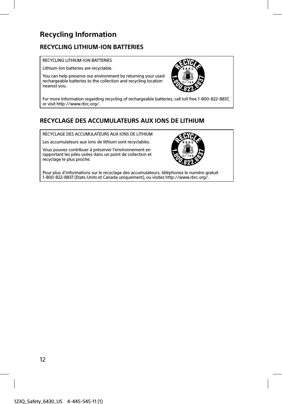 123Q_Safety_6430_US 4-445-545-11 (1)12Recycling InformationRECYCLING LITHIUM-ION BATTERIESRECYCLING LITHIUM-ION BATTERIESLithium-Ion batteries are recyclable.You can help preserve our environment by returning your used rechargeable batteries to the collection and recycling location nearest you.For more information regarding recycling of rechargeable batteries, call toll free 1-800-822-8837, or visit http://www.rbrc.org/.RECYCLAGE DES ACCUMULATEURS AUX IONS DE LITHIUMRECYCLAGE DES ACCUMULATEURS AUX IONS DE LITHIUMLes accumulateurs aux ions de lithium sont recyclables.Vous pouvez contribuer à préserver l’environnement en rapportant les piles usées dans un point de collection et recyclage le plus proche.Pour plus d’informations sur le recyclage des accumulateurs, téléphonez le numéro gratuit 1-800-822-8837 (Etats-Units et Canada uniquement), ou visitez http://www.rbrc.org/.