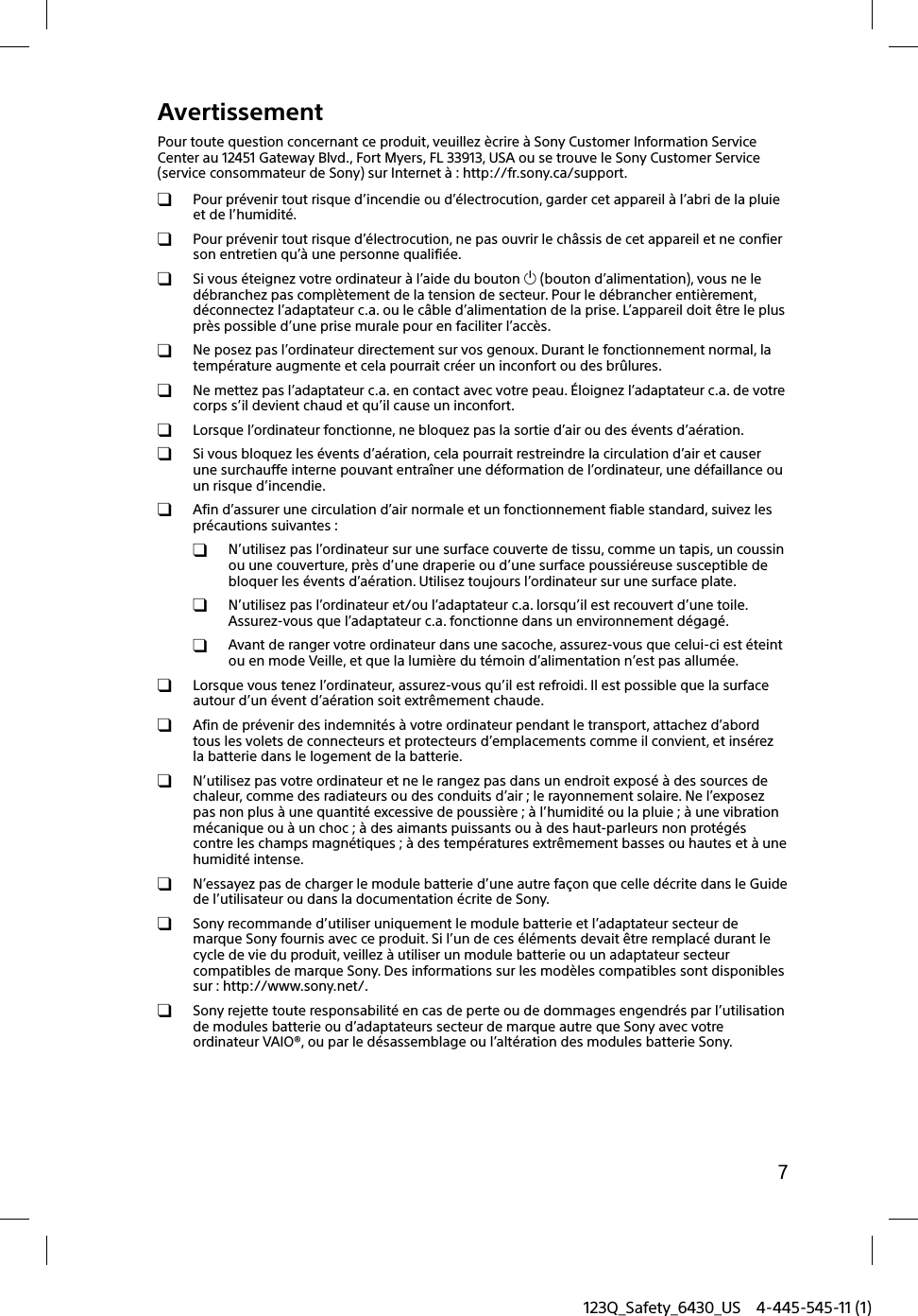 123Q_Safety_6430_US 4-445-545-11 (1)7AvertissementPour toute question concernant ce produit, veuillez ècrire à Sony Customer Information Service Center au 12451 Gateway Blvd., Fort Myers, FL 33913, USA ou se trouve le Sony Customer Service (service consommateur de Sony) sur Internet à : http://fr.sony.ca/support.  Pour prévenir tout risque d’incendie ou d’électrocution, garder cet appareil à l’abri de la pluie et de l’humidité.  Pour prévenir tout risque d’électrocution, ne pas ouvrir le châssis de cet appareil et ne confier son entretien qu’à une personne qualifiée.  Si vous éteignez votre ordinateur à l’aide du bouton  (bouton d’alimentation), vous ne le débranchez pas complètement de la tension de secteur. Pour le débrancher entièrement, déconnectez l’adaptateur c.a. ou le câble d’alimentation de la prise. L’appareil doit être le plus près possible d’une prise murale pour en faciliter l’accès.  Ne posez pas l’ordinateur directement sur vos genoux. Durant le fonctionnement normal, la température augmente et cela pourrait créer un inconfort ou des brûlures.  Ne mettez pas l’adaptateur c.a. en contact avec votre peau. Éloignez l’adaptateur c.a. de votre corps s’il devient chaud et qu’il cause un inconfort.  Lorsque l’ordinateur fonctionne, ne bloquez pas la sortie d’air ou des évents d’aération.  Si vous bloquez les évents d’aération, cela pourrait restreindre la circulation d’air et causer une surchauffe interne pouvant entraîner une déformation de l’ordinateur, une défaillance ou un risque d’incendie.  Afin d’assurer une circulation d’air normale et un fonctionnement fiable standard, suivez les précautions suivantes :  N’utilisez pas l’ordinateur sur une surface couverte de tissu, comme un tapis, un coussin ou une couverture, près d’une draperie ou d’une surface poussiéreuse susceptible de bloquer les évents d’aération. Utilisez toujours l’ordinateur sur une surface plate.  N’utilisez pas l’ordinateur et/ou l’adaptateur c.a. lorsqu’il est recouvert d’une toile. Assurez-vous que l’adaptateur c.a. fonctionne dans un environnement dégagé.  Avant de ranger votre ordinateur dans une sacoche, assurez-vous que celui-ci est éteint ou en mode Veille, et que la lumière du témoin d’alimentation n’est pas allumée.  Lorsque vous tenez l’ordinateur, assurez-vous qu’il est refroidi. Il est possible que la surface autour d’un évent d’aération soit extrêmement chaude.  Afin de prévenir des indemnités à votre ordinateur pendant le transport, attachez d’abord tous les volets de connecteurs et protecteurs d’emplacements comme il convient, et insérez la batterie dans le logement de la batterie.  N’utilisez pas votre ordinateur et ne le rangez pas dans un endroit exposé à des sources de chaleur, comme des radiateurs ou des conduits d’air ; le rayonnement solaire. Ne l’exposez pas non plus à une quantité excessive de poussière ; à l’humidité ou la pluie ; à une vibration mécanique ou à un choc ; à des aimants puissants ou à des haut-parleurs non protégés contre les champs magnétiques ; à des températures extrêmement basses ou hautes et à une humidité intense.  N’essayez pas de charger le module batterie d’une autre façon que celle décrite dans le Guide de l’utilisateur ou dans la documentation écrite de Sony.  Sony recommande d’utiliser uniquement le module batterie et l’adaptateur secteur de marque Sony fournis avec ce produit. Si l’un de ces éléments devait être remplacé durant le cycle de vie du produit, veillez à utiliser un module batterie ou un adaptateur secteur compatibles de marque Sony. Des informations sur les modèles compatibles sont disponibles sur : http://www.sony.net/.  Sony rejette toute responsabilité en cas de perte ou de dommages engendrés par l’utilisation de modules batterie ou d’adaptateurs secteur de marque autre que Sony avec votre ordinateur VAIO®, ou par le désassemblage ou l’altération des modules batterie Sony.