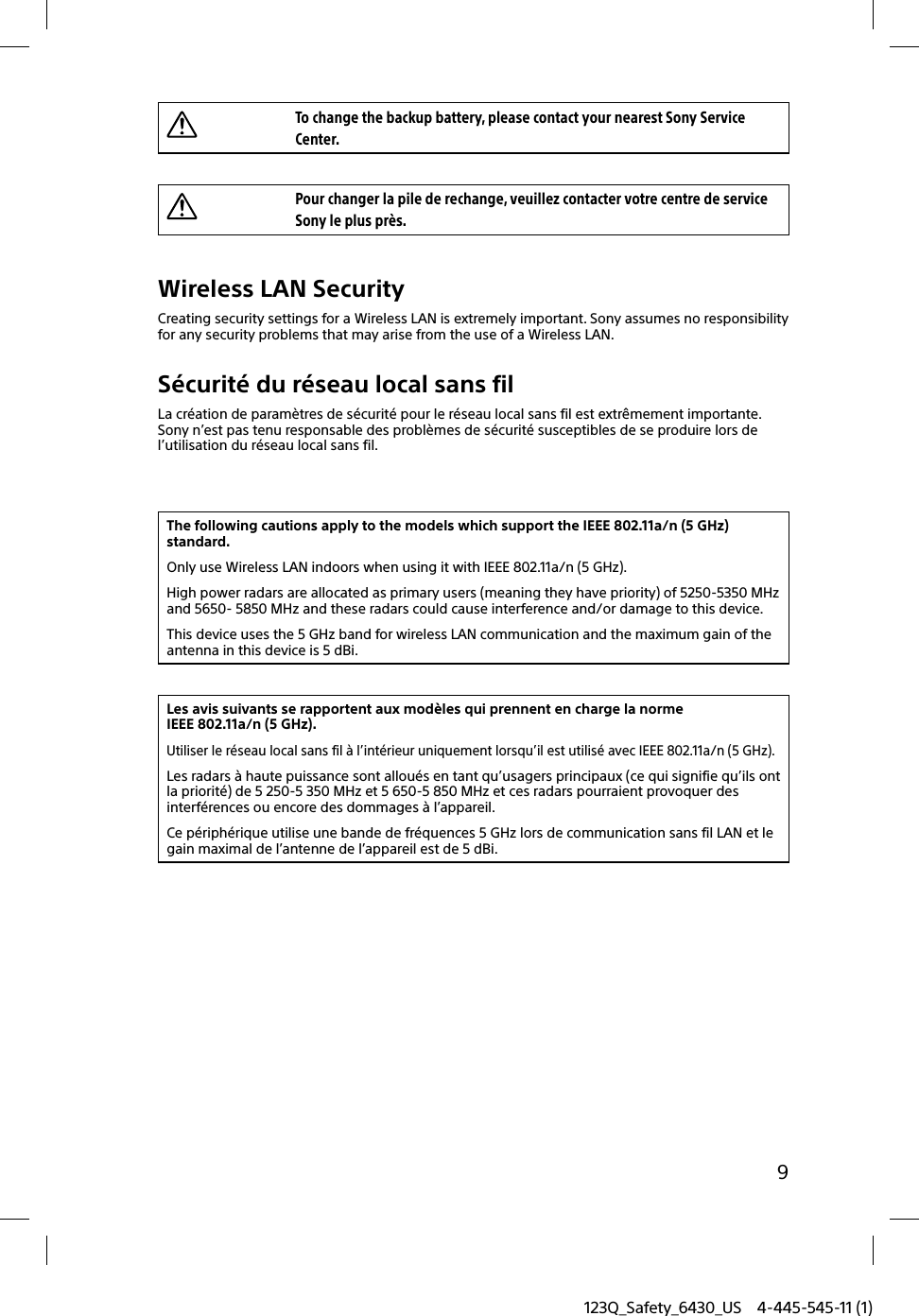 123Q_Safety_6430_US 4-445-545-11 (1)9To change the backup battery, please contact your nearest Sony Service Center.Pour changer la pile de rechange, veuillez contacter votre centre de service Sony le plus près.Wireless LAN SecurityCreating security settings for a Wireless LAN is extremely important. Sony assumes no responsibility for any security problems that may arise from the use of a Wireless LAN.Sécurité du réseau local sans filLa création de paramètres de sécurité pour le réseau local sans fil est extrêmement importante. Sony n’est pas tenu responsable des problèmes de sécurité susceptibles de se produire lors de l’utilisation du réseau local sans fil.The following cautions apply to the models which support the IEEE 802.11a/n (5 GHz) standard.Only use Wireless LAN indoors when using it with IEEE 802.11a/n (5 GHz).High power radars are allocated as primary users (meaning they have priority) of 5250-5350 MHz and 5650- 5850 MHz and these radars could cause interference and/or damage to this device.This device uses the 5 GHz band for wireless LAN communication and the maximum gain of the antenna in this device is 5 dBi.Les avis suivants se rapportent aux modèles qui prennent en charge la norme IEEE 802.11a/n (5 GHz).Utiliser le réseau local sans fil à l’intérieur uniquement lorsqu’il est utilisé avec IEEE 802.11a/n (5 GHz).Les radars à haute puissance sont alloués en tant qu’usagers principaux (ce qui signifie qu’ils ont la priorité) de 5 250-5 350 MHz et 5 650-5 850 MHz et ces radars pourraient provoquer des interférences ou encore des dommages à l’appareil.Ce périphérique utilise une bande de fréquences 5 GHz lors de communication sans fil LAN et le gain maximal de l’antenne de l’appareil est de 5 dBi.