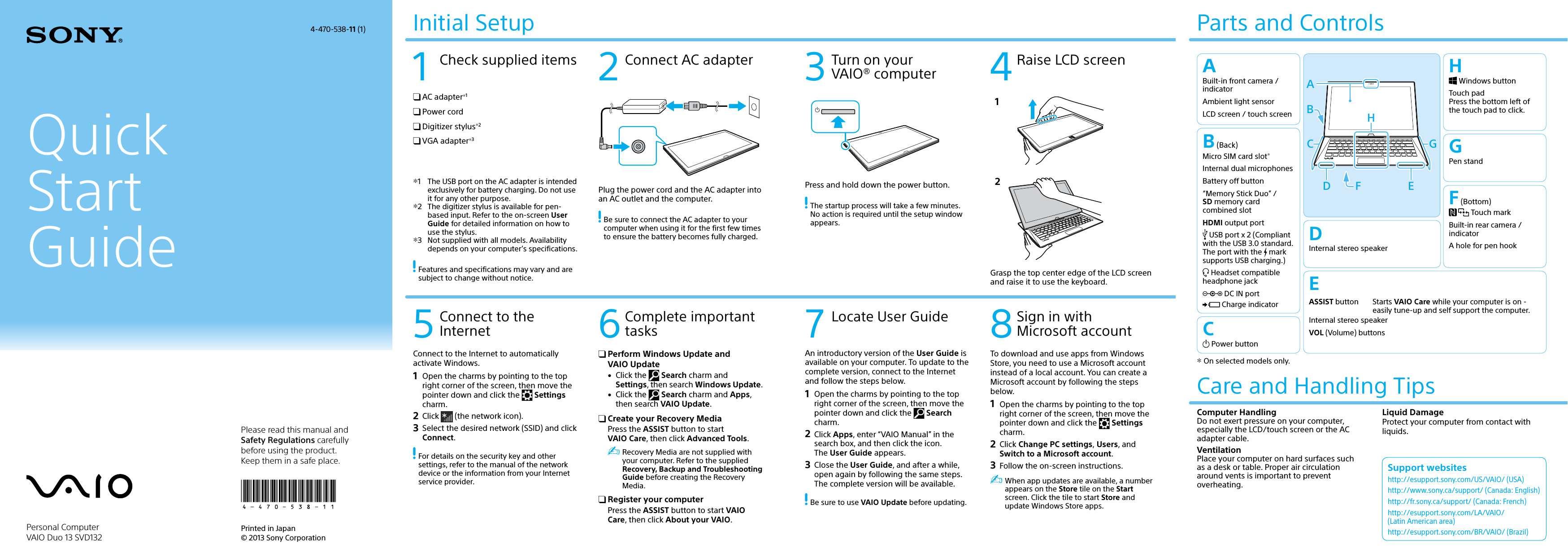 132Q_IRX-6700_US  4-470-538-11 (1)QuickStartGuidePlease read this manual and Safety Regulations carefully before using the product.Keep them in a safe place.Initial Setup1  Check supplied items 2  Connect AC adapter 3  Turn on your  VAIO® computer 4 Raise LCD screen5 Connect to the InternetPrinted in Japan © 2013 Sony Corporation7  Locate User Guide 8 Sign in with Microsoft accountParts and ControlsPlug the power cord and the AC adapter into an AC outlet and the computer. Be sure to connect the AC adapter to your computer when using it for the first few times to ensure the battery becomes fully charged.Press and hold down the power button. The startup process will take a few minutes. No action is required until the setup window appears.12Grasp the top center edge of the LCD screen and raise it to use the keyboard.Connect to the Internet to automatically activate Windows.1  Open the charms by pointing to the top right corner of the screen, then move the pointer down and click the   Settings charm.2 Click   (the network icon).3  Select the desired network (SSID) and click Connect. For details on the security key and other settings, refer to the manual of the network device or the information from your Internet service provider.To download and use apps from Windows Store, you need to use a Microsoft account instead of a local account. You can create a Microsoft account by following the steps below.1  Open the charms by pointing to the top right corner of the screen, then move the pointer down and click the   Settings charm.2 Click Change PC settings, Users, and Switch to a Microsoft account.3  Follow the on-screen instructions. When app updates are available, a number appears on the Store tile on the Start screen. Click the tile to start Store and update Windows Store apps.An introductory version of the User Guide is available on your computer. To update to the complete version, connect to the Internet and follow the steps below.1  Open the charms by pointing to the top right corner of the screen, then move the pointer down and click the   Search charm.2 Click Apps, enter “VAIO Manual” in the search box, and then click the icon. The User Guide appears.3  Close the  User Guide, and after a while, open again by following the same steps. The complete version will be available. Be sure to use VAIO Update before updating.4-470-538-11 (1)Personal Computer VAIO Duo 13 SVD132Support websiteshttp://esupport.sony.com/US/VAIO/ (USA)http://www.sony.ca/support/ (Canada: English)http://fr.sony.ca/support/ (Canada: French)http://esupport.sony.com/LA/VAIO/  (Latin American area)http://esupport.sony.com/BR/VAIO/ (Brazil)6 Complete important tasks Perform Windows Update and  VAIO Update  Click the   Search charm and Settings, then search Windows Update.  Click the   Search charm and Apps, then search VAIO Update. Create your Recovery MediaPress the ASSIST button to start VAIO Care, then click Advanced Tools. Recovery Media are not supplied with your computer. Refer to the supplied Recovery, Backup and Troubleshooting Guide before creating the Recovery Media. Register your computerPress the ASSIST button to start VAIO Care, then click About your VAIO.Care and Handling TipsComputer HandlingDo not exert pressure on your computer, especially the LCD/touch screen or the AC adapter cable.VentilationPlace your computer on hard surfaces such as a desk or table. Proper air circulation around vents is important to prevent overheating.Liquid DamageProtect your computer from contact with liquids. AC adapter1 Power cord Digitizer stylus2 VGA adapter31  The USB port on the AC adapter is intended exclusively for battery charging. Do not use it for any other purpose.2  The digitizer stylus is available for pen-based input. Refer to the on-screen User Guide for detailed information on how to use the stylus.3  Not supplied with all models. Availability depends on your computer’s specifications. Features and specifications may vary and are subject to change without notice.ABuilt-in front camera / indicatorAmbient light sensorLCD screen / touch screenC Power buttonB (Back)Micro SIM card slotInternal dual microphonesBattery off button“Memory Stick Duo” /  SD memory card combined slotHDMI output port USB port x 2 (Compliant with the USB 3.0 standard. The port with the   mark supports USB charging.) Headset compatible headphone jack DC IN port Charge indicatorEASSIST button Starts VAIO Care while your computer is on - easily tune-up and self support the computer.Internal stereo speakerVOL (Volume) buttonsF (Bottom) Touch markBuilt-in rear camera / indicatorA hole for pen hookGPen standH Windows buttonTouch pad Press the bottom left of the touch pad to click.DInternal stereo speaker On selected models only.C GABHFD E