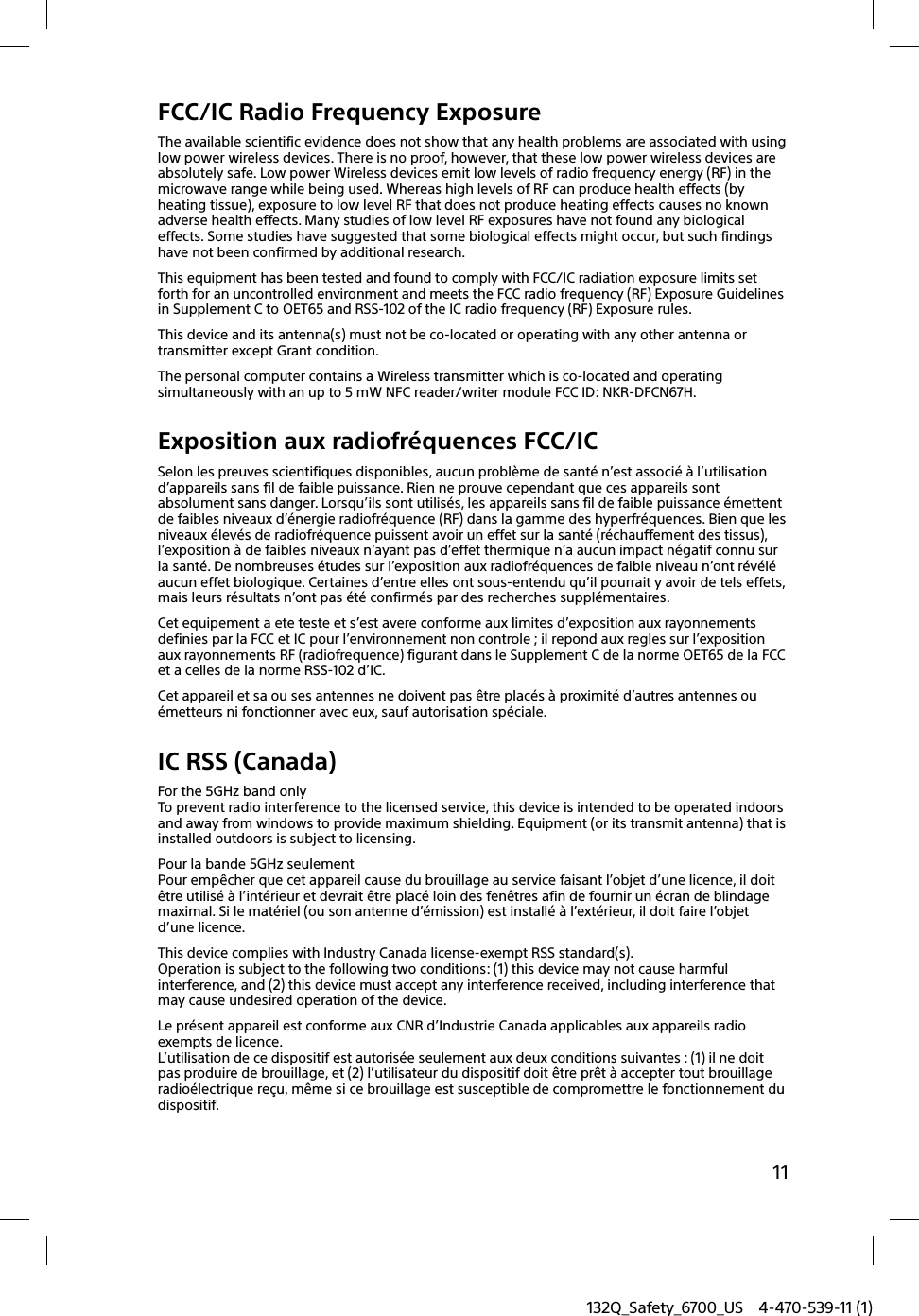 132Q_Safety_6700_US 4-470-539-11 (1)11FCC/IC Radio Frequency ExposureThe available scientific evidence does not show that any health problems are associated with using low power wireless devices. There is no proof, however, that these low power wireless devices are absolutely safe. Low power Wireless devices emit low levels of radio frequency energy (RF) in the microwave range while being used. Whereas high levels of RF can produce health effects (by heating tissue), exposure to low level RF that does not produce heating effects causes no known adverse health effects. Many studies of low level RF exposures have not found any biological effects. Some studies have suggested that some biological effects might occur, but such findings have not been confirmed by additional research.This equipment has been tested and found to comply with FCC/IC radiation exposure limits set forth for an uncontrolled environment and meets the FCC radio frequency (RF) Exposure Guidelines in Supplement C to OET65 and RSS-102 of the IC radio frequency (RF) Exposure rules.This device and its antenna(s) must not be co-located or operating with any other antenna or transmitter except Grant condition.The personal computer contains a Wireless transmitter which is co-located and operating simultaneously with an up to 5 mW NFC reader/writer module FCC ID: NKR-DFCN67H.Exposition aux radiofréquences FCC/ICSelon les preuves scientifiques disponibles, aucun problème de santé n’est associé à l’utilisation d’appareils sans fil de faible puissance. Rien ne prouve cependant que ces appareils sont absolument sans danger. Lorsqu’ils sont utilisés, les appareils sans fil de faible puissance émettent de faibles niveaux d’énergie radiofréquence (RF) dans la gamme des hyperfréquences. Bien que les niveaux élevés de radiofréquence puissent avoir un effet sur la santé (réchauffement des tissus), l’exposition à de faibles niveaux n’ayant pas d’effet thermique n’a aucun impact négatif connu sur la santé. De nombreuses études sur l’exposition aux radiofréquences de faible niveau n’ont révélé aucun effet biologique. Certaines d’entre elles ont sous-entendu qu’il pourrait y avoir de tels effets, mais leurs résultats n’ont pas été confirmés par des recherches supplémentaires.Cet equipement a ete teste et s’est avere conforme aux limites d’exposition aux rayonnements definies par la FCC et IC pour l’environnement non controle ; il repond aux regles sur l’exposition aux rayonnements RF (radiofrequence) figurant dans le Supplement C de la norme OET65 de la FCC et a celles de la norme RSS-102 d’IC.Cet appareil et sa ou ses antennes ne doivent pas être placés à proximité d’autres antennes ou émetteurs ni fonctionner avec eux, sauf autorisation spéciale.IC RSS (Canada)For the 5GHz band onlyTo prevent radio interference to the licensed service, this device is intended to be operated indoors and away from windows to provide maximum shielding. Equipment (or its transmit antenna) that is installed outdoors is subject to licensing.Pour la bande 5GHz seulementPour empêcher que cet appareil cause du brouillage au service faisant l’objet d’une licence, il doit être utilisé à l’intérieur et devrait être placé loin des fenêtres afin de fournir un écran de blindage maximal. Si le matériel (ou son antenne d’émission) est installé à l’extérieur, il doit faire l’objet d’une licence.This device complies with Industry Canada license-exempt RSS standard(s).Operation is subject to the following two conditions: (1) this device may not cause harmful interference, and (2) this device must accept any interference received, including interference that may cause undesired operation of the device.Le présent appareil est conforme aux CNR d’Industrie Canada applicables aux appareils radio exempts de licence.L’utilisation de ce dispositif est autorisée seulement aux deux conditions suivantes : (1) il ne doit pas produire de brouillage, et (2) l’utilisateur du dispositif doit être prêt à accepter tout brouillage radioélectrique reçu, même si ce brouillage est susceptible de compromettre le fonctionnement du dispositif.