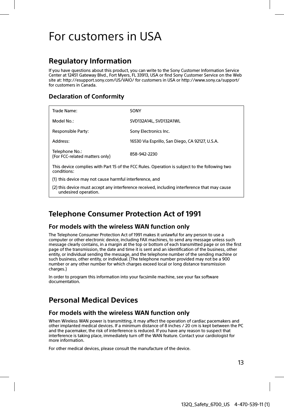 132Q_Safety_6700_US 4-470-539-11 (1)13For customers in USARegulatory InformationIf you have questions about this product, you can write to the Sony Customer Information Service Center at 12451 Gateway Blvd., Fort Myers, FL 33913, USA or find Sony Customer Service on the Web site at: http://esupport.sony.com/US/VAIO/ for customers in USA or http://www.sony.ca/support/ for customers in Canada.Declaration of ConformityTrade Name: SONYModel No.: SVD132A14L, SVD132A1WLResponsible Party: Sony Electronics Inc.Address: 16530 Via Esprillo, San Diego, CA 92127, U.S.A.Telephone No.:(For FCC-related matters only) 858-942-2230This device complies with Part 15 of the FCC Rules. Operation is subject to the following two conditions: (1) this device may not cause harmful interference, and(2) this device must accept any interference received, including interference that may cause undesired operation.Telephone Consumer Protection Act of 1991For models with the wireless WAN function onlyThe Telephone Consumer Protection Act of 1991 makes it unlawful for any person to use a computer or other electronic device, including FAX machines, to send any message unless such message clearly contains, in a margin at the top or bottom of each transmitted page or on the first page of the transmission, the date and time it is sent and an identification of the business, other entity, or individual sending the message, and the telephone number of the sending machine or such business, other entity, or individual. (The telephone number provided may not be a 900 number or any other number for which charges exceed local or long distance transmission charges.)In order to program this information into your facsimile machine, see your fax software documentation.Personal Medical DevicesFor models with the wireless WAN function onlyWhen Wireless WAN power is transmitting, it may affect the operation of cardiac pacemakers and other implanted medical devices. If a minimum distance of 8 inches / 20 cm is kept between the PC and the pacemaker, the risk of interference is reduced. If you have any reason to suspect that interference is taking place, immediately turn off the WAN feature. Contact your cardiologist for more information.For other medical devices, please consult the manufacture of the device.