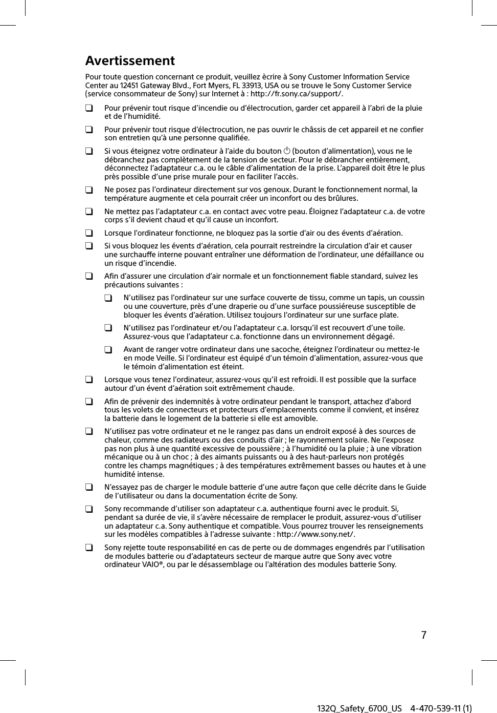 132Q_Safety_6700_US 4-470-539-11 (1)7AvertissementPour toute question concernant ce produit, veuillez ècrire à Sony Customer Information Service Center au 12451 Gateway Blvd., Fort Myers, FL 33913, USA ou se trouve le Sony Customer Service (service consommateur de Sony) sur Internet à : http://fr.sony.ca/support/.  Pour prévenir tout risque d’incendie ou d’électrocution, garder cet appareil à l’abri de la pluie et de l’humidité.  Pour prévenir tout risque d’électrocution, ne pas ouvrir le châssis de cet appareil et ne confier son entretien qu’à une personne qualifiée.  Si vous éteignez votre ordinateur à l’aide du bouton  (bouton d’alimentation), vous ne le débranchez pas complètement de la tension de secteur. Pour le débrancher entièrement, déconnectez l’adaptateur c.a. ou le câble d’alimentation de la prise. L’appareil doit être le plus près possible d’une prise murale pour en faciliter l’accès.  Ne posez pas l’ordinateur directement sur vos genoux. Durant le fonctionnement normal, la température augmente et cela pourrait créer un inconfort ou des brûlures.  Ne mettez pas l’adaptateur c.a. en contact avec votre peau. Éloignez l’adaptateur c.a. de votre corps s’il devient chaud et qu’il cause un inconfort.  Lorsque l’ordinateur fonctionne, ne bloquez pas la sortie d’air ou des évents d’aération.  Si vous bloquez les évents d’aération, cela pourrait restreindre la circulation d’air et causer une surchauffe interne pouvant entraîner une déformation de l’ordinateur, une défaillance ou un risque d’incendie.  Afin d’assurer une circulation d’air normale et un fonctionnement fiable standard, suivez les précautions suivantes :  N’utilisez pas l’ordinateur sur une surface couverte de tissu, comme un tapis, un coussin ou une couverture, près d’une draperie ou d’une surface poussiéreuse susceptible de bloquer les évents d’aération. Utilisez toujours l’ordinateur sur une surface plate.  N’utilisez pas l’ordinateur et/ou l’adaptateur c.a. lorsqu’il est recouvert d’une toile. Assurez-vous que l’adaptateur c.a. fonctionne dans un environnement dégagé.  Avant de ranger votre ordinateur dans une sacoche, éteignez l’ordinateur ou mettez-le en mode Veille. Si l’ordinateur est équipé d’un témoin d’alimentation, assurez-vous que le témoin d’alimentation est éteint.  Lorsque vous tenez l’ordinateur, assurez-vous qu’il est refroidi. Il est possible que la surface autour d’un évent d’aération soit extrêmement chaude.  Afin de prévenir des indemnités à votre ordinateur pendant le transport, attachez d’abord tous les volets de connecteurs et protecteurs d’emplacements comme il convient, et insérez la batterie dans le logement de la batterie si elle est amovible.  N’utilisez pas votre ordinateur et ne le rangez pas dans un endroit exposé à des sources de chaleur, comme des radiateurs ou des conduits d’air ; le rayonnement solaire. Ne l’exposez pas non plus à une quantité excessive de poussière ; à l’humidité ou la pluie ; à une vibration mécanique ou à un choc ; à des aimants puissants ou à des haut-parleurs non protégés contre les champs magnétiques ; à des températures extrêmement basses ou hautes et à une humidité intense.  N’essayez pas de charger le module batterie d’une autre façon que celle décrite dans le Guide de l’utilisateur ou dans la documentation écrite de Sony.  Sony recommande d’utiliser son adaptateur c.a. authentique fourni avec le produit. Si, pendant sa durée de vie, il s’avère nécessaire de remplacer le produit, assurez-vous d’utiliser un adaptateur c.a. Sony authentique et compatible. Vous pourrez trouver les renseignements sur les modèles compatibles à l’adresse suivante : http://www.sony.net/.  Sony rejette toute responsabilité en cas de perte ou de dommages engendrés par l’utilisation de modules batterie ou d’adaptateurs secteur de marque autre que Sony avec votre ordinateur VAIO®, ou par le désassemblage ou l’altération des modules batterie Sony.