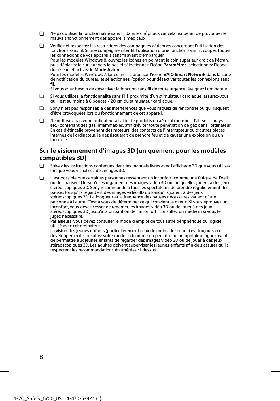 132Q_Safety_6700_US 4-470-539-11 (1)8  Ne pas utiliser la fonctionnalité sans fil dans les hôpitaux car cela risquerait de provoquer le mauvais fonctionnement des appareils médicaux.  Vérifiez et respectez les restrictions des compagnies aériennes concernant l’utilisation des fonctions sans fil. Si une compagnie interdit l’utilisation d’une fonction sans fil, coupez toutes les connexions de vos appareils sans fil avant d’embarquer.Pour les modèles Windows 8, ouvrez les icônes en pointant le coin supérieur droit de l’écran, puis déplacez le curseur vers le bas et sélectionnez l’icône Paramètres, sélectionnez l’icône du réseau et activez le Mode Avion.Pour les modèles Windows 7, faites un clic droit sur l’icône VAIO Smart Network dans la zone de notification du bureau et sélectionnez l’option pour désactiver toutes les connexions sans fil.Si vous avez besoin de désactiver la fonction sans fil de toute urgence, éteignez l’ordinateur.  Si vous utilisez la fonctionnalité sans fil à proximité d’un stimulateur cardiaque, assurez-vous qu’il est au moins à 8 pouces / 20 cm du stimulateur cardiaque.  Sony n’est pas responsable des interférences que vous risquez de rencontrer ou qui risquent d’être provoquées lors du fonctionnement de cet appareil.  Ne nettoyez pas votre ordinateur à l’aide de produits en aérosol (bombes d’air sec, sprays etc.) contenant des gaz inflammables, afin d’éviter toute pénétration de gaz dans l’ordinateur. En cas d’étincelle provenant des moteurs, des contacts de l’interrupteur ou d’autres pièces internes de l’ordinateur, le gaz risquerait de prendre feu et de causer une explosion ou un incendie.Sur le visionnement d’images 3D (uniquement pour les modèles compatibles 3D)  Suivez les instructions contenues dans les manuels livrés avec l’affichage 3D que vous utilisez lorsque vous visualisez des images 3D.  Il est possible que certaines personnes ressentent un inconfort (comme une fatigue de l’oeil ou des nausées) lorsqu’elles regardent des images vidéo 3D ou lorsqu’elles jouent à des jeux stéréoscopiques 3D. Sony recommande à tous les spectateurs de prendre régulièrement des pauses lorsqu’ils regardent des images vidéo 3D ou lorsqu’ils jouent à des jeux stéréoscopiques 3D. La longueur et la fréquence des pauses nécessaires varient d’une personne à l’autre. C’est à vous de déterminer ce qui convient le mieux. Si vous éprouvez un inconfort, vous devez cesser de regarder les images vidéo 3D ou de jouer à des jeux stéréoscopiques 3D jusqu’à la disparition de l’inconfort ; consultez un médecin si vous le jugez nécessaire.Par ailleurs, vous devez consulter le mode d’emploi de tout autre périphérique ou logiciel utilisé avec cet ordinateur.La vision des jeunes enfants (particulièrement ceux de moins de six ans) est toujours en développement. Consultez votre médecin (comme un pédiatre ou un ophtalmologue) avant de permettre aux jeunes enfants de regarder des images vidéo 3D ou de jouer à des jeux stéréoscopiques 3D. Les adultes doivent superviser les jeunes enfants afin de s’assurer qu’ils respectent les recommandations énumérées ci-dessus.