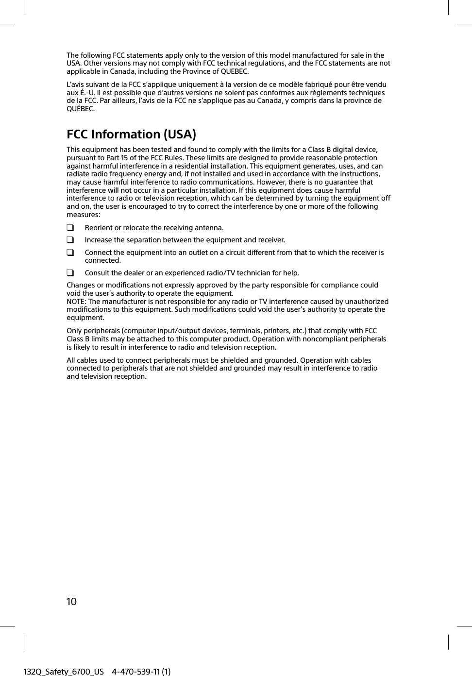 132Q_Safety_6700_US 4-470-539-11 (1)10The following FCC statements apply only to the version of this model manufactured for sale in the USA. Other versions may not comply with FCC technical regulations, and the FCC statements are not applicable in Canada, including the Province of QUEBEC.L’avis suivant de la FCC s’applique uniquement à la version de ce modèle fabriqué pour être vendu aux É.-U. Il est possible que d’autres versions ne soient pas conformes aux règlements techniques de la FCC. Par ailleurs, l’avis de la FCC ne s’applique pas au Canada, y compris dans la province de QUÉBEC.FCC Information (USA)This equipment has been tested and found to comply with the limits for a Class B digital device, pursuant to Part 15 of the FCC Rules. These limits are designed to provide reasonable protection against harmful interference in a residential installation. This equipment generates, uses, and can radiate radio frequency energy and, if not installed and used in accordance with the instructions, may cause harmful interference to radio communications. However, there is no guarantee that interference will not occur in a particular installation. If this equipment does cause harmful interference to radio or television reception, which can be determined by turning the equipment off and on, the user is encouraged to try to correct the interference by one or more of the following measures:  Reorient or relocate the receiving antenna.  Increase the separation between the equipment and receiver.  Connect the equipment into an outlet on a circuit different from that to which the receiver is connected.  Consult the dealer or an experienced radio/TV technician for help.Changes or modifications not expressly approved by the party responsible for compliance could void the user’s authority to operate the equipment.NOTE: The manufacturer is not responsible for any radio or TV interference caused by unauthorized modifications to this equipment. Such modifications could void the user’s authority to operate the equipment.Only peripherals (computer input/output devices, terminals, printers, etc.) that comply with FCC Class B limits may be attached to this computer product. Operation with noncompliant peripherals is likely to result in interference to radio and television reception.All cables used to connect peripherals must be shielded and grounded. Operation with cables connected to peripherals that are not shielded and grounded may result in interference to radio and television reception.