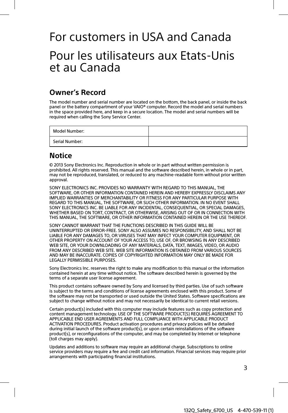 132Q_Safety_6700_US 4-470-539-11 (1)3For customers in USA and CanadaPour les utilisateurs aux Etats-Unis et au CanadaOwner’s RecordThe model number and serial number are located on the bottom, the back panel, or inside the back panel or the battery compartment of your VAIO® computer. Record the model and serial numbers in the space provided here, and keep in a secure location. The model and serial numbers will be required when calling the Sony Service Center.Model Number:Serial Number:Notice© 2013 Sony Electronics Inc. Reproduction in whole or in part without written permission is prohibited. All rights reserved. This manual and the software described herein, in whole or in part, may not be reproduced, translated, or reduced to any machine-readable form without prior written approval.SONY ELECTRONICS INC. PROVIDES NO WARRANTY WITH REGARD TO THIS MANUAL, THE SOFTWARE, OR OTHER INFORMATION CONTAINED HEREIN AND HEREBY EXPRESSLY DISCLAIMS ANY IMPLIED WARRANTIES OF MERCHANTABILITY OR FITNESS FOR ANY PARTICULAR PURPOSE WITH REGARD TO THIS MANUAL, THE SOFTWARE, OR SUCH OTHER INFORMATION. IN NO EVENT SHALL SONY ELECTRONICS INC. BE LIABLE FOR ANY INCIDENTAL, CONSEQUENTIAL, OR SPECIAL DAMAGES, WHETHER BASED ON TORT, CONTRACT, OR OTHERWISE, ARISING OUT OF OR IN CONNECTION WITH THIS MANUAL, THE SOFTWARE, OR OTHER INFORMATION CONTAINED HEREIN OR THE USE THEREOF.SONY CANNOT WARRANT THAT THE FUNCTIONS DESCRIBED IN THIS GUIDE WILL BE UNINTERRUPTED OR ERROR-FREE. SONY ALSO ASSUMES NO RESPONSIBILITY, AND SHALL NOT BE LIABLE FOR ANY DAMAGES TO, OR VIRUSES THAT MAY INFECT YOUR COMPUTER EQUIPMENT, OR OTHER PROPERTY ON ACCOUNT OF YOUR ACCESS TO, USE OF, OR BROWSING IN ANY DESCRIBED WEB SITE, OR YOUR DOWNLOADING OF ANY MATERIALS, DATA, TEXT, IMAGES, VIDEO, OR AUDIO FROM ANY DESCRIBED WEB SITE. WEB SITE INFORMATION IS OBTAINED FROM VARIOUS SOURCES AND MAY BE INACCURATE. COPIES OF COPYRIGHTED INFORMATION MAY ONLY BE MADE FOR LEGALLY PERMISSIBLE PURPOSES.Sony Electronics Inc. reserves the right to make any modification to this manual or the information contained herein at any time without notice. The software described herein is governed by the terms of a separate user license agreement.This product contains software owned by Sony and licensed by third parties. Use of such software is subject to the terms and conditions of license agreements enclosed with this product. Some of the software may not be transported or used outside the United States. Software specifications are subject to change without notice and may not necessarily be identical to current retail versions.Certain product(s) included with this computer may include features such as copy protection and content management technology. USE OF THE SOFTWARE PRODUCT(S) REQUIRES AGREEMENT TO APPLICABLE END USER AGREEMENTS AND FULL COMPLIANCE WITH APPLICABLE PRODUCT ACTIVATION PROCEDURES. Product activation procedures and privacy policies will be detailed during initial launch of the software product(s), or upon certain reinstallations of the software product(s), or reconfigurations of the computer, and may be completed by Internet or telephone (toll charges may apply).Updates and additions to software may require an additional charge. Subscriptions to online service providers may require a fee and credit card information. Financial services may require prior arrangements with participating financial institutions.