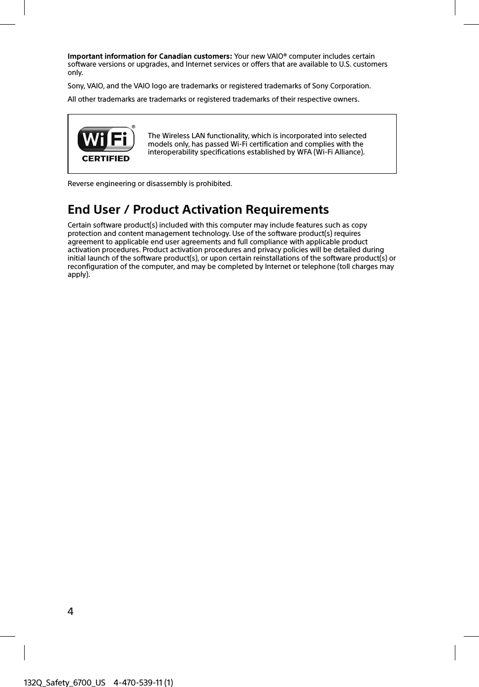 132Q_Safety_6700_US 4-470-539-11 (1)4Important information for Canadian customers: Your new VAIO® computer includes certain software versions or upgrades, and Internet services or offers that are available to U.S. customers only.Sony, VAIO, and the VAIO logo are trademarks or registered trademarks of Sony Corporation.All other trademarks are trademarks or registered trademarks of their respective owners.The Wireless LAN functionality, which is incorporated into selected models only, has passed Wi-Fi certification and complies with the interoperability specifications established by WFA (Wi-Fi Alliance).Reverse engineering or disassembly is prohibited.End User / Product Activation RequirementsCertain software product(s) included with this computer may include features such as copy protection and content management technology. Use of the software product(s) requires agreement to applicable end user agreements and full compliance with applicable product activation procedures. Product activation procedures and privacy policies will be detailed during initial launch of the software product(s), or upon certain reinstallations of the software product(s) or reconfiguration of the computer, and may be completed by Internet or telephone (toll charges may apply).