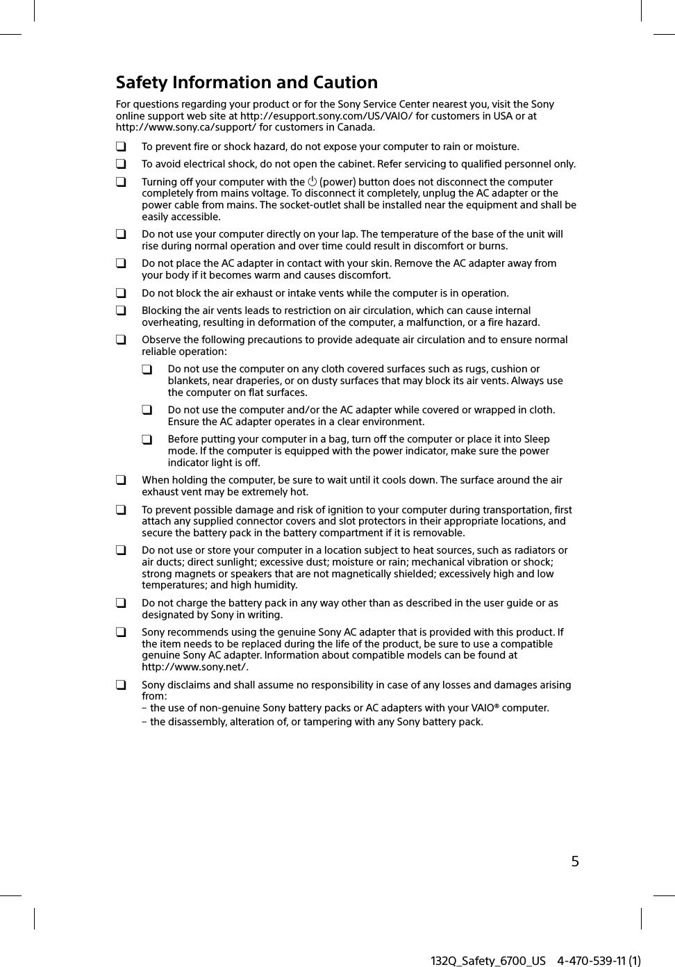 132Q_Safety_6700_US 4-470-539-11 (1)5Safety Information and CautionFor questions regarding your product or for the Sony Service Center nearest you, visit the Sony online support web site at http://esupport.sony.com/US/VAIO/ for customers in USA or at http://www.sony.ca/support/ for customers in Canada.  To prevent fire or shock hazard, do not expose your computer to rain or moisture.  To avoid electrical shock, do not open the cabinet. Refer servicing to qualified personnel only.  Turning off your computer with the  (power) button does not disconnect the computer completely from mains voltage. To disconnect it completely, unplug the AC adapter or the power cable from mains. The socket-outlet shall be installed near the equipment and shall be easily accessible.  Do not use your computer directly on your lap. The temperature of the base of the unit will rise during normal operation and over time could result in discomfort or burns.  Do not place the AC adapter in contact with your skin. Remove the AC adapter away from your body if it becomes warm and causes discomfort.  Do not block the air exhaust or intake vents while the computer is in operation.  Blocking the air vents leads to restriction on air circulation, which can cause internal overheating, resulting in deformation of the computer, a malfunction, or a fire hazard.  Observe the following precautions to provide adequate air circulation and to ensure normal reliable operation:  Do not use the computer on any cloth covered surfaces such as rugs, cushion or blankets, near draperies, or on dusty surfaces that may block its air vents. Always use the computer on flat surfaces.  Do not use the computer and/or the AC adapter while covered or wrapped in cloth. Ensure the AC adapter operates in a clear environment.  Before putting your computer in a bag, turn off the computer or place it into Sleep mode. If the computer is equipped with the power indicator, make sure the power indicator light is off.  When holding the computer, be sure to wait until it cools down. The surface around the air exhaust vent may be extremely hot.  To prevent possible damage and risk of ignition to your computer during transportation, first attach any supplied connector covers and slot protectors in their appropriate locations, and secure the battery pack in the battery compartment if it is removable.  Do not use or store your computer in a location subject to heat sources, such as radiators or air ducts; direct sunlight; excessive dust; moisture or rain; mechanical vibration or shock; strong magnets or speakers that are not magnetically shielded; excessively high and low temperatures; and high humidity.  Do not charge the battery pack in any way other than as described in the user guide or as designated by Sony in writing.  Sony recommends using the genuine Sony AC adapter that is provided with this product. If the item needs to be replaced during the life of the product, be sure to use a compatible genuine Sony AC adapter. Information about compatible models can be found at http://www.sony.net/.  Sony disclaims and shall assume no responsibility in case of any losses and damages arising from: the use of non-genuine Sony battery packs or AC adapters with your VAIO® computer. the disassembly, alteration of, or tampering with any Sony battery pack.