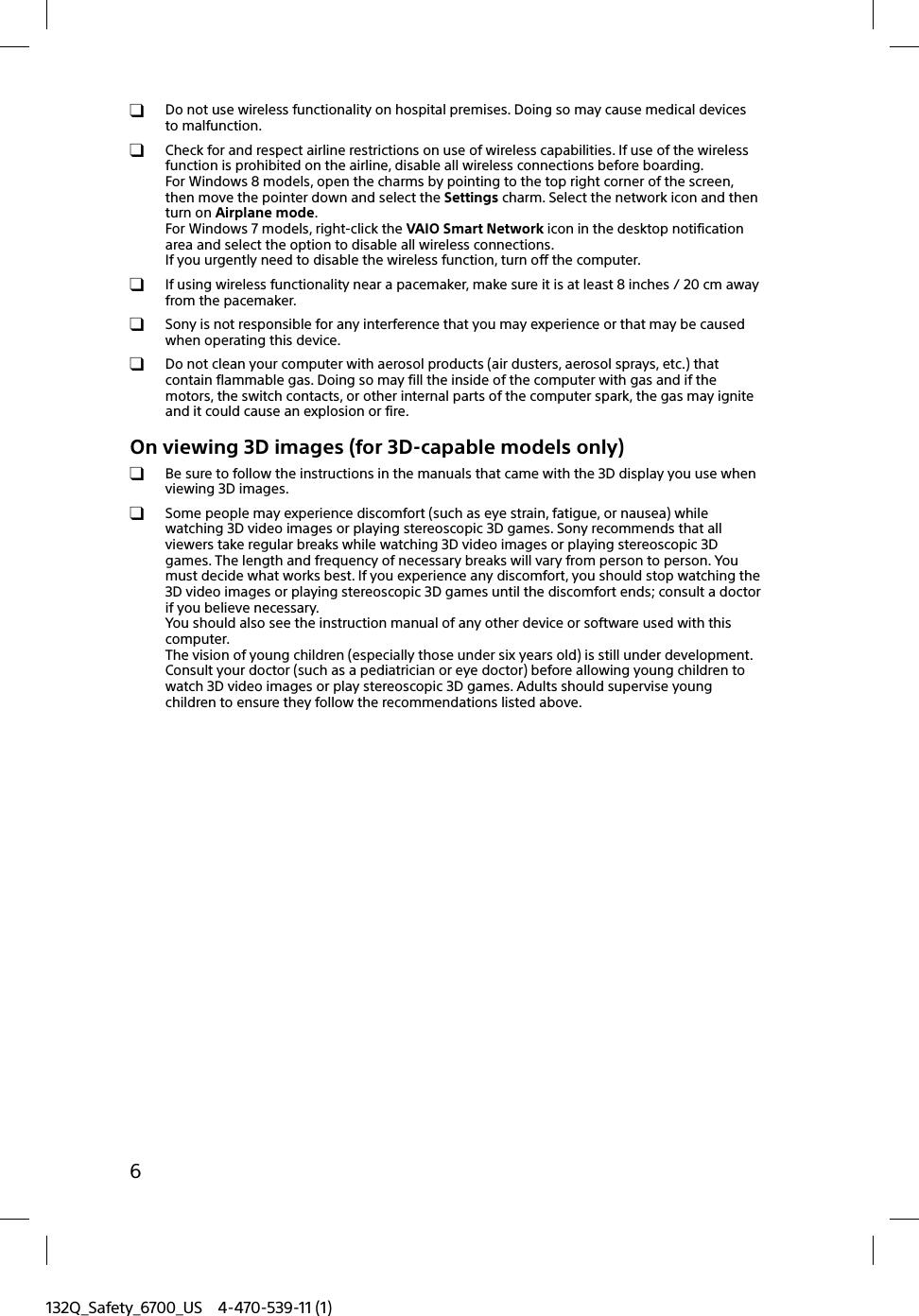 132Q_Safety_6700_US 4-470-539-11 (1)6  Do not use wireless functionality on hospital premises. Doing so may cause medical devices to malfunction.  Check for and respect airline restrictions on use of wireless capabilities. If use of the wireless function is prohibited on the airline, disable all wireless connections before boarding.For Windows 8 models, open the charms by pointing to the top right corner of the screen, then move the pointer down and select the Settings charm. Select the network icon and then turn on Airplane mode.For Windows 7 models, right-click the VAIO Smart Network icon in the desktop notification area and select the option to disable all wireless connections.If you urgently need to disable the wireless function, turn off the computer.  If using wireless functionality near a pacemaker, make sure it is at least 8 inches / 20 cm away from the pacemaker.  Sony is not responsible for any interference that you may experience or that may be caused when operating this device.  Do not clean your computer with aerosol products (air dusters, aerosol sprays, etc.) that contain flammable gas. Doing so may fill the inside of the computer with gas and if the motors, the switch contacts, or other internal parts of the computer spark, the gas may ignite and it could cause an explosion or fire.On viewing 3D images (for 3D-capable models only)  Be sure to follow the instructions in the manuals that came with the 3D display you use when viewing 3D images.  Some people may experience discomfort (such as eye strain, fatigue, or nausea) while watching 3D video images or playing stereoscopic 3D games. Sony recommends that all viewers take regular breaks while watching 3D video images or playing stereoscopic 3D games. The length and frequency of necessary breaks will vary from person to person. You must decide what works best. If you experience any discomfort, you should stop watching the 3D video images or playing stereoscopic 3D games until the discomfort ends; consult a doctor if you believe necessary.You should also see the instruction manual of any other device or software used with this computer.The vision of young children (especially those under six years old) is still under development. Consult your doctor (such as a pediatrician or eye doctor) before allowing young children to watch 3D video images or play stereoscopic 3D games. Adults should supervise young children to ensure they follow the recommendations listed above.