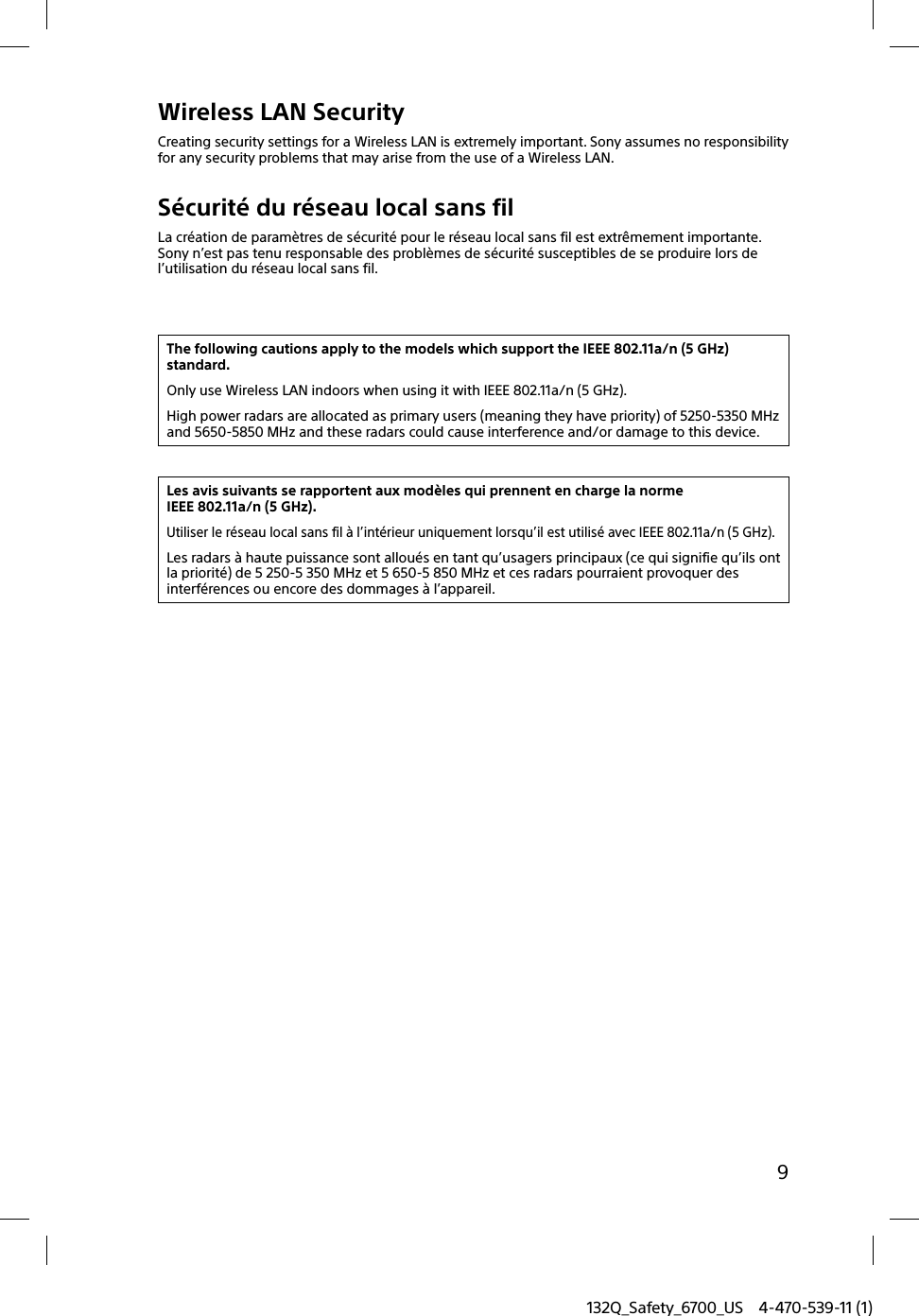 132Q_Safety_6700_US 4-470-539-11 (1)9Wireless LAN SecurityCreating security settings for a Wireless LAN is extremely important. Sony assumes no responsibility for any security problems that may arise from the use of a Wireless LAN.Sécurité du réseau local sans filLa création de paramètres de sécurité pour le réseau local sans fil est extrêmement importante. Sony n’est pas tenu responsable des problèmes de sécurité susceptibles de se produire lors de l’utilisation du réseau local sans fil.The following cautions apply to the models which support the IEEE 802.11a/n (5 GHz) standard.Only use Wireless LAN indoors when using it with IEEE 802.11a/n (5 GHz).High power radars are allocated as primary users (meaning they have priority) of 5250-5350 MHz and 5650-5850 MHz and these radars could cause interference and/or damage to this device.Les avis suivants se rapportent aux modèles qui prennent en charge la norme IEEE 802.11a/n (5 GHz).Utiliser le réseau local sans fil à l’intérieur uniquement lorsqu’il est utilisé avec IEEE 802.11a/n (5 GHz).Les radars à haute puissance sont alloués en tant qu’usagers principaux (ce qui signifie qu’ils ont la priorité) de 5 250-5 350 MHz et 5 650-5 850 MHz et ces radars pourraient provoquer des interférences ou encore des dommages à l’appareil.