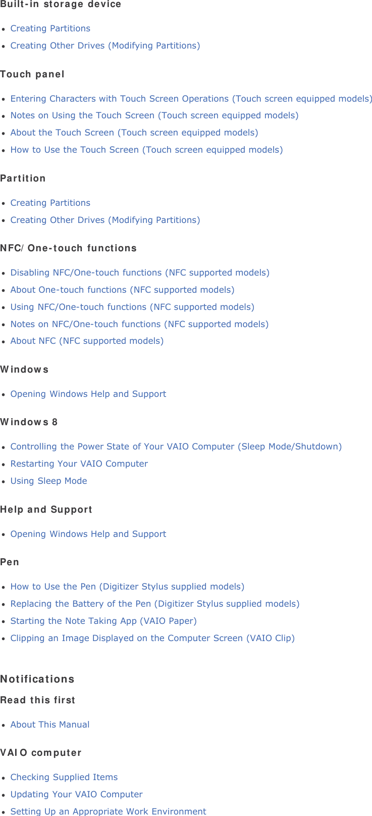 Built-in storage deviceCreating PartitionsCreating Other Drives (Modifying Partitions)Touch panelEntering Characters with Touch Screen Operations (Touch screen equipped models)Notes on Using the Touch Screen (Touch screen equipped models)About the Touch Screen (Touch screen equipped models)How to Use the Touch Screen (Touch screen equipped models)PartitionCreating PartitionsCreating Other Drives (Modifying Partitions)NFC/One-touch functionsDisabling NFC/One-touch functions (NFC supported models)About One-touch functions (NFC supported models)Using NFC/One-touch functions (NFC supported models)Notes on NFC/One-touch functions (NFC supported models)About NFC (NFC supported models)WindowsOpening Windows Help and SupportWindows 8Controlling the Power State of Your VAIO Computer (Sleep Mode/Shutdown)Restarting Your VAIO ComputerUsing Sleep ModeHelp and SupportOpening Windows Help and SupportPenHow to Use the Pen (Digitizer Stylus supplied models)Replacing the Battery of the Pen (Digitizer Stylus supplied models)Starting the Note Taking App (VAIO Paper)Clipping an Image Displayed on the Computer Screen (VAIO Clip)NotificationsRead this firstAbout This ManualVAIO computerChecking Supplied ItemsUpdating Your VAIO ComputerSetting Up an Appropriate Work Environment
