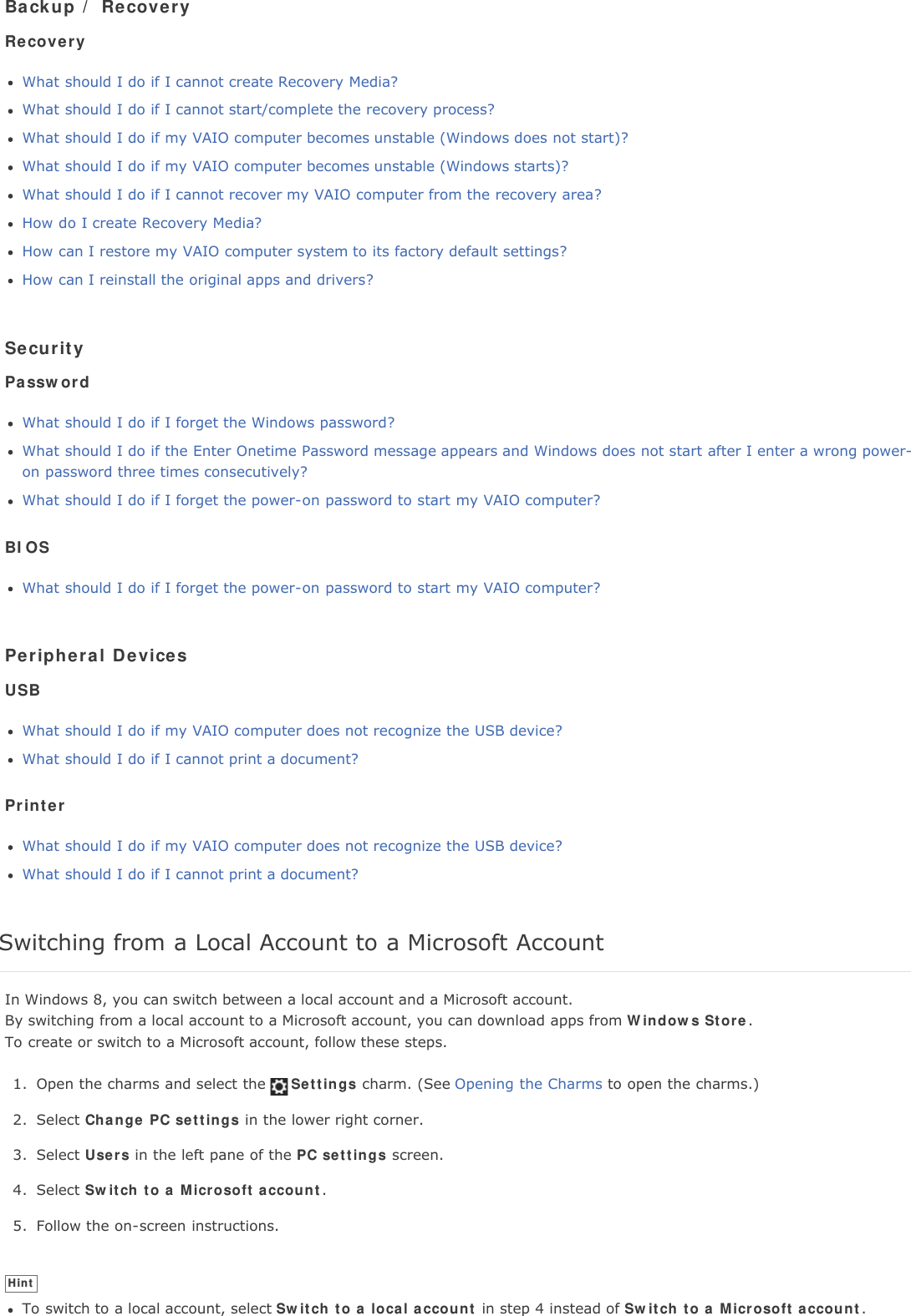 Backup / RecoveryRecoveryWhat should I do if I cannot create Recovery Media?What should I do if I cannot start/complete the recovery process?What should I do if my VAIO computer becomes unstable (Windows does not start)?What should I do if my VAIO computer becomes unstable (Windows starts)?What should I do if I cannot recover my VAIO computer from the recovery area?How do I create Recovery Media?How can I restore my VAIO computer system to its factory default settings?How can I reinstall the original apps and drivers?SecurityPasswordWhat should I do if I forget the Windows password?What should I do if the Enter Onetime Password message appears and Windows does not start after I enter a wrong power-on password three times consecutively?What should I do if I forget the power-on password to start my VAIO computer?BIOSWhat should I do if I forget the power-on password to start my VAIO computer?Peripheral DevicesUSBWhat should I do if my VAIO computer does not recognize the USB device?What should I do if I cannot print a document?PrinterWhat should I do if my VAIO computer does not recognize the USB device?What should I do if I cannot print a document?Switching from a Local Account to a Microsoft AccountIn Windows 8, you can switch between a local account and a Microsoft account.By switching from a local account to a Microsoft account, you can download apps from Windows Store.To create or switch to a Microsoft account, follow these steps.1. Open the charms and select the Settings charm. (See Opening the Charms to open the charms.)2. Select Change PC settings in the lower right corner.3. Select Users in the left pane of the PC settings screen.4. Select Switch to a Microsoft account.5. Follow the on-screen instructions.HintTo switch to a local account, select Switch to a local account in step 4 instead of Switch to a Microsoft account.