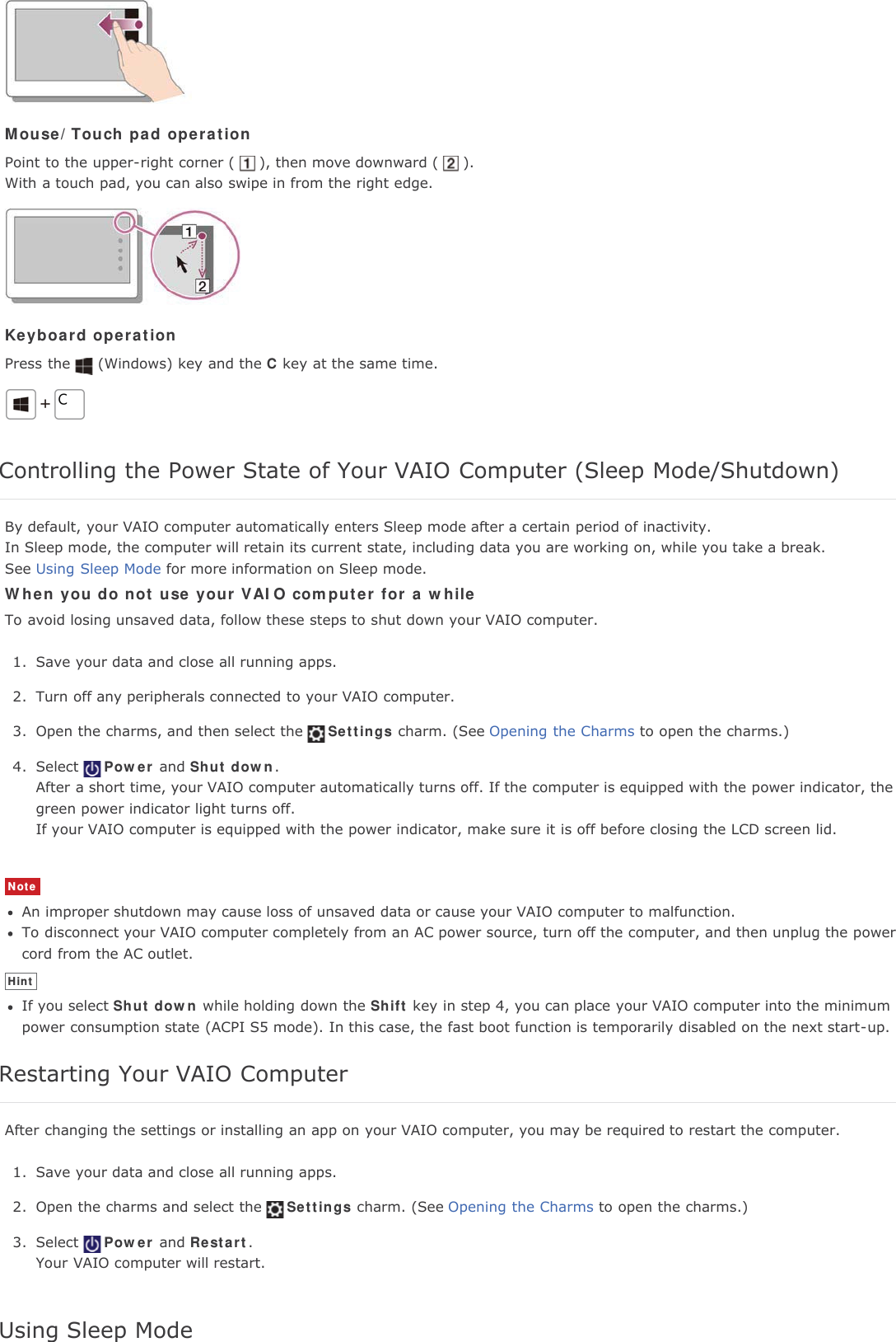 Mouse/Touch pad operationPoint to the upper-right corner ( ), then move downward ( ).With a touch pad, you can also swipe in from the right edge.Keyboard operationPress the (Windows) key and the C key at the same time.Controlling the Power State of Your VAIO Computer (Sleep Mode/Shutdown)By default, your VAIO computer automatically enters Sleep mode after a certain period of inactivity.In Sleep mode, the computer will retain its current state, including data you are working on, while you take a break.See Using Sleep Mode for more information on Sleep mode.When you do not use your VAIO computer for a whileTo avoid losing unsaved data, follow these steps to shut down your VAIO computer.1. Save your data and close all running apps.2. Turn off any peripherals connected to your VAIO computer.3. Open the charms, and then select the Settings charm. (See Opening the Charms to open the charms.)4. Select Power and Shut down.After a short time, your VAIO computer automatically turns off. If the computer is equipped with the power indicator, thegreen power indicator light turns off.If your VAIO computer is equipped with the power indicator, make sure it is off before closing the LCD screen lid.NoteAn improper shutdown may cause loss of unsaved data or cause your VAIO computer to malfunction.To disconnect your VAIO computer completely from an AC power source, turn off the computer, and then unplug the powercord from the AC outlet.HintIf you select Shut down while holding down the Shift key in step 4, you can place your VAIO computer into the minimumpower consumption state (ACPI S5 mode). In this case, the fast boot function is temporarily disabled on the next start-up.Restarting Your VAIO ComputerAfter changing the settings or installing an app on your VAIO computer, you may be required to restart the computer.1. Save your data and close all running apps.2. Open the charms and select the Settings charm. (See Opening the Charms to open the charms.)3. Select Power and Restart.Your VAIO computer will restart.Using Sleep Mode