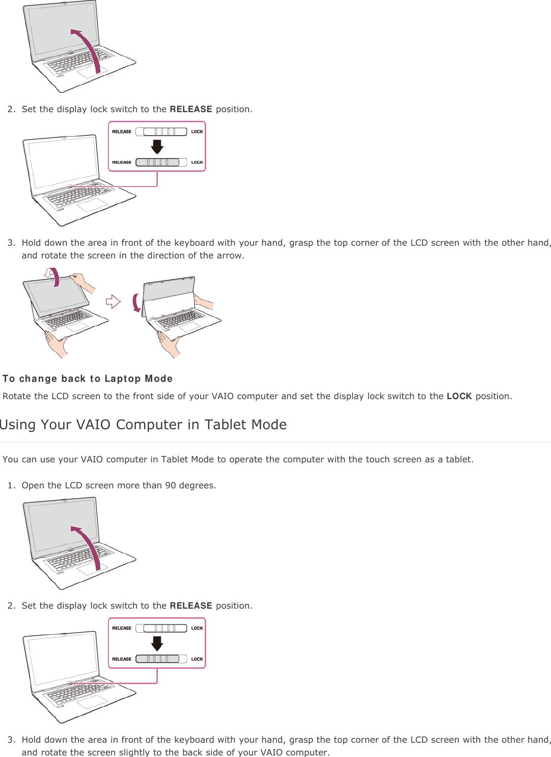 2. Set the display lock switch to the RELEASE position.3. Hold down the area in front of the keyboard with your hand, grasp the top corner of the LCD screen with the other hand,and rotate the screen in the direction of the arrow.To change back to Laptop ModeRotate the LCD screen to the front side of your VAIO computer and set the display lock switch to the LOCK position.Using Your VAIO Computer in Tablet ModeYou can use your VAIO computer in Tablet Mode to operate the computer with the touch screen as a tablet.1. Open the LCD screen more than 90 degrees.2. Set the display lock switch to the RELEASE position.3. Hold down the area in front of the keyboard with your hand, grasp the top corner of the LCD screen with the other hand,and rotate the screen slightly to the back side of your VAIO computer.