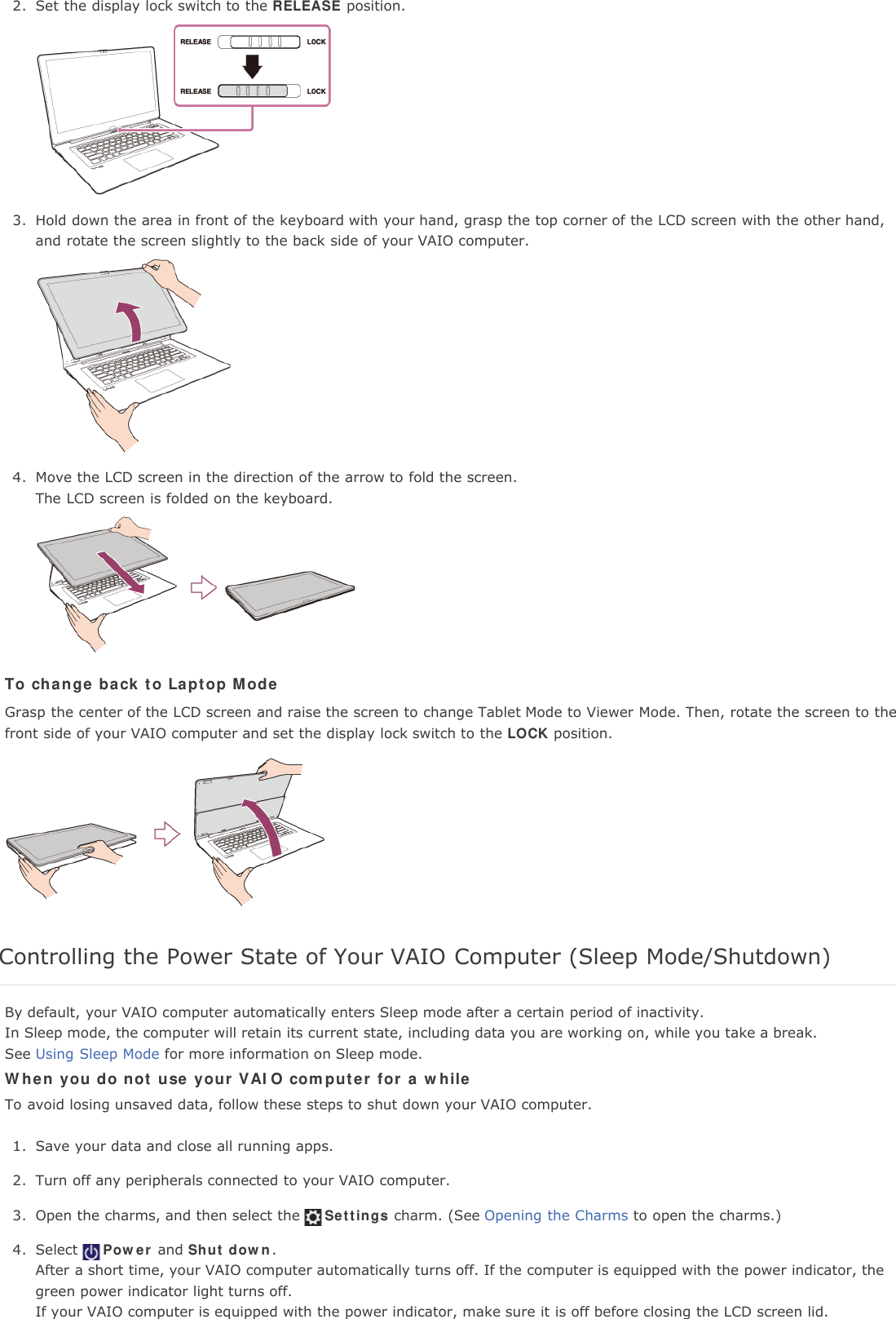 2. Set the display lock switch to the RELEASE position.3. Hold down the area in front of the keyboard with your hand, grasp the top corner of the LCD screen with the other hand,and rotate the screen slightly to the back side of your VAIO computer.4. Move the LCD screen in the direction of the arrow to fold the screen.The LCD screen is folded on the keyboard.To change back to Laptop ModeGrasp the center of the LCD screen and raise the screen to change Tablet Mode to Viewer Mode. Then, rotate the screen to thefront side of your VAIO computer and set the display lock switch to the LOCK position.Controlling the Power State of Your VAIO Computer (Sleep Mode/Shutdown)By default, your VAIO computer automatically enters Sleep mode after a certain period of inactivity.In Sleep mode, the computer will retain its current state, including data you are working on, while you take a break.See Using Sleep Mode for more information on Sleep mode.When you do not use your VAIO computer for a whileTo avoid losing unsaved data, follow these steps to shut down your VAIO computer.1. Save your data and close all running apps.2. Turn off any peripherals connected to your VAIO computer.3. Open the charms, and then select the Settings charm. (See Opening the Charms to open the charms.)4. Select Power and Shut down.After a short time, your VAIO computer automatically turns off. If the computer is equipped with the power indicator, thegreen power indicator light turns off.If your VAIO computer is equipped with the power indicator, make sure it is off before closing the LCD screen lid.