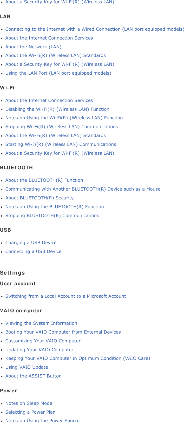 About a Security Key for Wi-Fi(R) (Wireless LAN)LANConnecting to the Internet with a Wired Connection (LAN port equipped models)About the Internet Connection ServicesAbout the Network (LAN)About the Wi-Fi(R) (Wireless LAN) StandardsAbout a Security Key for Wi-Fi(R) (Wireless LAN)Using the LAN Port (LAN port equipped models)Wi-FiAbout the Internet Connection ServicesDisabling the Wi-Fi(R) (Wireless LAN) FunctionNotes on Using the Wi-Fi(R) (Wireless LAN) FunctionStopping Wi-Fi(R) (Wireless LAN) CommunicationsAbout the Wi-Fi(R) (Wireless LAN) StandardsStarting Wi-Fi(R) (Wireless LAN) CommunicationsAbout a Security Key for Wi-Fi(R) (Wireless LAN)BLUETOOTHAbout the BLUETOOTH(R) FunctionCommunicating with Another BLUETOOTH(R) Device such as a MouseAbout BLUETOOTH(R) SecurityNotes on Using the BLUETOOTH(R) FunctionStopping BLUETOOTH(R) CommunicationsUSBCharging a USB DeviceConnecting a USB DeviceSettingsUser accountSwitching from a Local Account to a Microsoft AccountVAIO computerViewing the System InformationBooting Your VAIO Computer from External DevicesCustomizing Your VAIO ComputerUpdating Your VAIO ComputerKeeping Your VAIO Computer in Optimum Condition (VAIO Care)Using VAIO UpdateAbout the ASSIST ButtonPowerNotes on Sleep ModeSelecting a Power PlanNotes on Using the Power Source