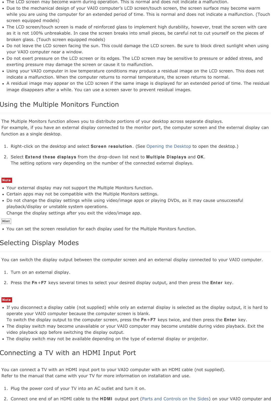 The LCD screen may become warm during operation. This is normal and does not indicate a malfunction.Due to the mechanical design of your VAIO computer’s LCD screen/touch screen, the screen surface may become warmwhile you are using the computer for an extended period of time. This is normal and does not indicate a malfunction. (Touchscreen equipped models)The LCD screen/touch screen is made of reinforced glass to implement high durability, however, treat the screen with careas it is not 100% unbreakable. In case the screen breaks into small pieces, be careful not to cut yourself on the pieces ofbroken glass. (Touch screen equipped models)Do not leave the LCD screen facing the sun. This could damage the LCD screen. Be sure to block direct sunlight when usingyour VAIO computer near a window.Do not exert pressure on the LCD screen or its edges. The LCD screen may be sensitive to pressure or added stress, andexerting pressure may damage the screen or cause it to malfunction.Using your VAIO computer in low temperature conditions may produce a residual image on the LCD screen. This does notindicate a malfunction. When the computer returns to normal temperature, the screen returns to normal.A residual image may appear on the LCD screen if the same image is displayed for an extended period of time. The residualimage disappears after a while. You can use a screen saver to prevent residual images.Using the Multiple Monitors FunctionThe Multiple Monitors function allows you to distribute portions of your desktop across separate displays.For example, if you have an external display connected to the monitor port, the computer screen and the external display canfunction as a single desktop.1. Right-click on the desktop and select Screen resolution. (See Opening the Desktop to open the desktop.)2. Select Extend these displays from the drop-down list next to Multiple Displays and OK.The setting options vary depending on the number of the connected external displays.NoteYour external display may not support the Multiple Monitors function.Certain apps may not be compatible with the Multiple Monitors settings.Do not change the display settings while using video/image apps or playing DVDs, as it may cause unsuccessfulplayback/display or unstable system operations.Change the display settings after you exit the video/image app.HintYou can set the screen resolution for each display used for the Multiple Monitors function.Selecting Display ModesYou can switch the display output between the computer screen and an external display connected to your VAIO computer.1. Turn on an external display.2. Press the Fn+F7 keys several times to select your desired display output, and then press the Enter key.NoteIf you disconnect a display cable (not supplied) while only an external display is selected as the display output, it is hard tooperate your VAIO computer because the computer screen is blank.To switch the display output to the computer screen, press the Fn+F7 keys twice, and then press the Enter key.The display switch may become unavailable or your VAIO computer may become unstable during video playback. Exit thevideo playback app before switching the display output.The display switch may not be available depending on the type of external display or projector.Connecting a TV with an HDMI Input PortYou can connect a TV with an HDMI input port to your VAIO computer with an HDMI cable (not supplied).Refer to the manual that came with your TV for more information on installation and use.1. Plug the power cord of your TV into an AC outlet and turn it on.2. Connect one end of an HDMI cable to the HDMI output port (Parts and Controls on the Sides) on your VAIO computer and