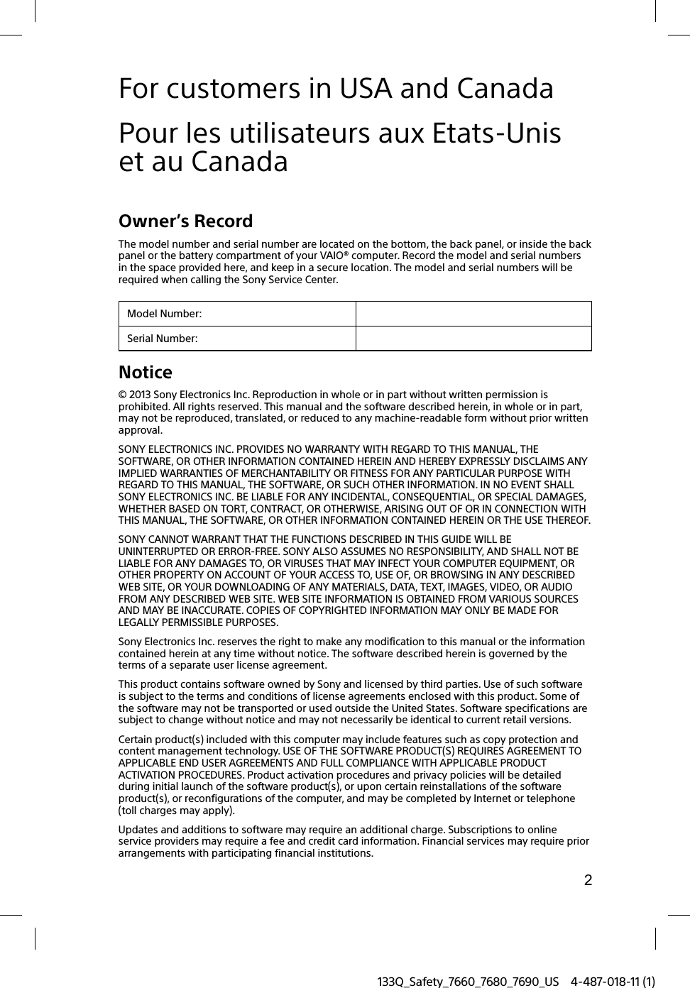 2133Q_Safety_7660_7680_7690_US 4-487-018-11 (1)For customers in USA and CanadaPour les utilisateurs aux Etats-Unis et au CanadaOwner’s RecordThe model number and serial number are located on the bottom, the back panel, or inside the back panel or the battery compartment of your VAIO® computer. Record the model and serial numbers in the space provided here, and keep in a secure location. The model and serial numbers will be required when calling the Sony Service Center.Model Number:Serial Number:Notice© 2013 Sony Electronics Inc. Reproduction in whole or in part without written permission is prohibited. All rights reserved. This manual and the software described herein, in whole or in part, may not be reproduced, translated, or reduced to any machine-readable form without prior written approval.SONY ELECTRONICS INC. PROVIDES NO WARRANTY WITH REGARD TO THIS MANUAL, THE SOFTWARE, OR OTHER INFORMATION CONTAINED HEREIN AND HEREBY EXPRESSLY DISCLAIMS ANY IMPLIED WARRANTIES OF MERCHANTABILITY OR FITNESS FOR ANY PARTICULAR PURPOSE WITH REGARD TO THIS MANUAL, THE SOFTWARE, OR SUCH OTHER INFORMATION. IN NO EVENT SHALL SONY ELECTRONICS INC. BE LIABLE FOR ANY INCIDENTAL, CONSEQUENTIAL, OR SPECIAL DAMAGES, WHETHER BASED ON TORT, CONTRACT, OR OTHERWISE, ARISING OUT OF OR IN CONNECTION WITH THIS MANUAL, THE SOFTWARE, OR OTHER INFORMATION CONTAINED HEREIN OR THE USE THEREOF.SONY CANNOT WARRANT THAT THE FUNCTIONS DESCRIBED IN THIS GUIDE WILL BE UNINTERRUPTED OR ERROR-FREE. SONY ALSO ASSUMES NO RESPONSIBILITY, AND SHALL NOT BE LIABLE FOR ANY DAMAGES TO, OR VIRUSES THAT MAY INFECT YOUR COMPUTER EQUIPMENT, OR OTHER PROPERTY ON ACCOUNT OF YOUR ACCESS TO, USE OF, OR BROWSING IN ANY DESCRIBED WEB SITE, OR YOUR DOWNLOADING OF ANY MATERIALS, DATA, TEXT, IMAGES, VIDEO, OR AUDIO FROM ANY DESCRIBED WEB SITE. WEB SITE INFORMATION IS OBTAINED FROM VARIOUS SOURCES AND MAY BE INACCURATE. COPIES OF COPYRIGHTED INFORMATION MAY ONLY BE MADE FOR LEGALLY PERMISSIBLE PURPOSES.Sony Electronics Inc. reserves the right to make any modification to this manual or the information contained herein at any time without notice. The software described herein is governed by the terms of a separate user license agreement.This product contains software owned by Sony and licensed by third parties. Use of such software is subject to the terms and conditions of license agreements enclosed with this product. Some of the software may not be transported or used outside the United States. Software specifications are subject to change without notice and may not necessarily be identical to current retail versions.Certain product(s) included with this computer may include features such as copy protection and content management technology. USE OF THE SOFTWARE PRODUCT(S) REQUIRES AGREEMENT TO APPLICABLE END USER AGREEMENTS AND FULL COMPLIANCE WITH APPLICABLE PRODUCT ACTIVATION PROCEDURES. Product activation procedures and privacy policies will be detailed during initial launch of the software product(s), or upon certain reinstallations of the software product(s), or reconfigurations of the computer, and may be completed by Internet or telephone (toll charges may apply).Updates and additions to software may require an additional charge. Subscriptions to online service providers may require a fee and credit card information. Financial services may require prior arrangements with participating financial institutions.