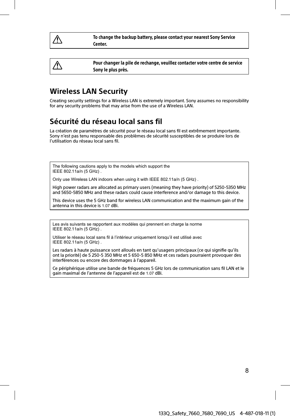 8133Q_Safety_7660_7680_7690_US 4-487-018-11 (1)To change the backup battery, please contact your nearest Sony Service Center.Pour changer la pile de rechange, veuillez contacter votre centre de service Sony le plus près.Wireless LAN SecurityCreating security settings for a Wireless LAN is extremely important. Sony assumes no responsibility for any security problems that may arise from the use of a Wireless LAN.Sécurité du réseau local sans filLa création de paramètres de sécurité pour le réseau local sans fil est extrêmement importante. Sony n’est pas tenu responsable des problèmes de sécurité susceptibles de se produire lors de l’utilisation du réseau local sans fil.The following cautions apply to the models which support the IEEE 802.11a/n (5 GHz) .Only use Wireless LAN indoors when using it with IEEE 802.11a/n (5 GHz) .High power radars are allocated as primary users (meaning they have priority) of 5250-5350 MHz and 5650-5850 MHz and these radars could cause interference and/or damage to this device.This device uses the 5 GHz band for wireless LAN communication and the maximum gain of the antenna in this device is 1.07 dBi.Les avis suivants se rapportent aux modèles qui prennent en charge la norme IEEE 802.11a/n (5 GHz) .Utiliser le réseau local sans fil à l’intérieur uniquement lorsqu’il est utilisé avec IEEE 802.11a/n (5 GHz) .Les radars à haute puissance sont alloués en tant qu’usagers principaux (ce qui signifie qu’ils ont la priorité) de 5 250-5 350 MHz et 5 650-5 850 MHz et ces radars pourraient provoquer des interférences ou encore des dommages à l’appareil.Ce périphérique utilise une bande de fréquences 5 GHz lors de communication sans fil LAN et le gain maximal de l’antenne de l’appareil est de 1.07 dBi.