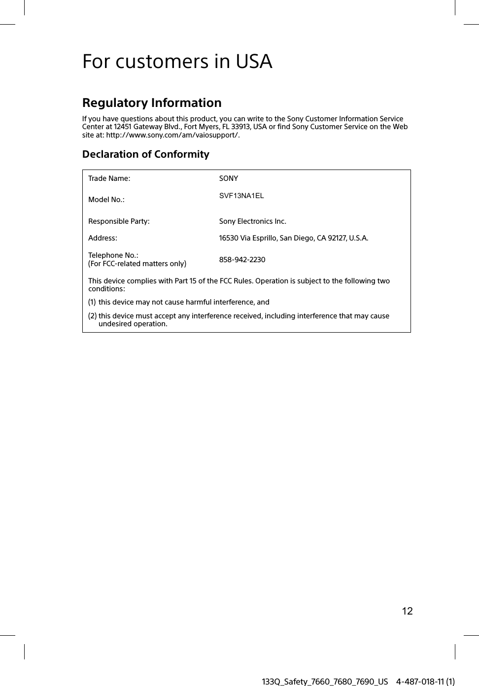 12133Q_Safety_7660_7680_7690_US 4-487-018-11 (1)For customers in USARegulatory InformationIf you have questions about this product, you can write to the Sony Customer Information Service Center at 12451 Gateway Blvd., Fort Myers, FL 33913, USA or find Sony Customer Service on the Web site at: http://www.sony.com/am/vaiosupport/.Declaration of ConformityTrade Name: SONYModel No.: SVF13NA1EL Responsible Party: Sony Electronics Inc.Address: 16530 Via Esprillo, San Diego, CA 92127, U.S.A.Telephone No.:(For FCC-related matters only) 858-942-2230This device complies with Part 15 of the FCC Rules. Operation is subject to the following two conditions: (1) this device may not cause harmful interference, and(2) this device must accept any interference received, including interference that may cause undesired operation.