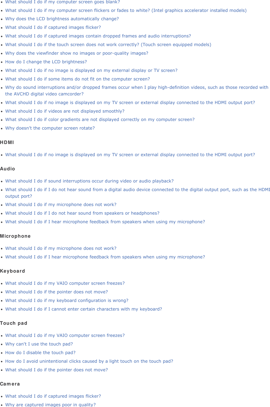 What should I do if my computer screen goes blank?What should I do if my computer screen flickers or fades to white? (Intel graphics accelerator installed models)Why does the LCD brightness automatically change?What should I do if captured images flicker?What should I do if captured images contain dropped frames and audio interruptions?What should I do if the touch screen does not work correctly? (Touch screen equipped models)Why does the viewfinder show no images or poor-quality images?How do I change the LCD brightness?What should I do if no image is displayed on my external display or TV screen?What should I do if some items do not fit on the computer screen?Why do sound interruptions and/or dropped frames occur when I play high-definition videos, such as those recorded withthe AVCHD digital video camcorder?What should I do if no image is displayed on my TV screen or external display connected to the HDMI output port?What should I do if videos are not displayed smoothly?What should I do if color gradients are not displayed correctly on my computer screen?Why doesn’t the computer screen rotate?HDMIWhat should I do if no image is displayed on my TV screen or external display connected to the HDMI output port?AudioWhat should I do if sound interruptions occur during video or audio playback?What should I do if I do not hear sound from a digital audio device connected to the digital output port, such as the HDMIoutput port?What should I do if my microphone does not work?What should I do if I do not hear sound from speakers or headphones?What should I do if I hear microphone feedback from speakers when using my microphone?MicrophoneWhat should I do if my microphone does not work?What should I do if I hear microphone feedback from speakers when using my microphone?KeyboardWhat should I do if my VAIO computer screen freezes?What should I do if the pointer does not move?What should I do if my keyboard configuration is wrong?What should I do if I cannot enter certain characters with my keyboard?Touch padWhat should I do if my VAIO computer screen freezes?Why can&apos;t I use the touch pad?How do I disable the touch pad?How do I avoid unintentional clicks caused by a light touch on the touch pad?What should I do if the pointer does not move?CameraWhat should I do if captured images flicker?Why are captured images poor in quality?