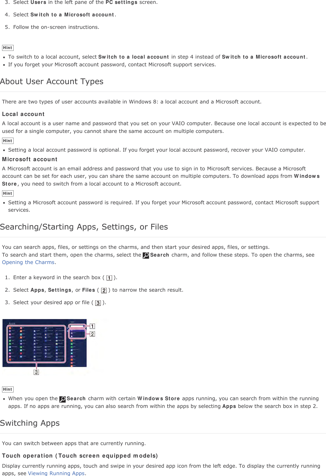 3. Select Users in the left pane of the PC settings screen.4. Select Switch to a Microsoft account.5. Follow the on-screen instructions.HintTo switch to a local account, select Switch to a local account in step 4 instead of Switch to a Microsoft account.If you forget your Microsoft account password, contact Microsoft support services.About User Account TypesThere are two types of user accounts available in Windows 8: a local account and a Microsoft account.Local accountA local account is a user name and password that you set on your VAIO computer. Because one local account is expected to beused for a single computer, you cannot share the same account on multiple computers.HintSetting a local account password is optional. If you forget your local account password, recover your VAIO computer.Microsoft accountA Microsoft account is an email address and password that you use to sign in to Microsoft services. Because a Microsoftaccount can be set for each user, you can share the same account on multiple computers. To download apps from WindowsStore, you need to switch from a local account to a Microsoft account.HintSetting a Microsoft account password is required. If you forget your Microsoft account password, contact Microsoft supportservices.Searching/Starting Apps, Settings, or FilesYou can search apps, files, or settings on the charms, and then start your desired apps, files, or settings.To search and start them, open the charms, select the Search charm, and follow these steps. To open the charms, seeOpening the Charms.1. Enter a keyword in the search box ( ).2. Select Apps,Settings, or Files ( ) to narrow the search result.3. Select your desired app or file ( ).HintWhen you open the Search charm with certain Windows Store apps running, you can search from within the runningapps. If no apps are running, you can also search from within the apps by selecting Apps below the search box in step 2.Switching AppsYou can switch between apps that are currently running.Touch operation (Touch screen equipped models)Display currently running apps, touch and swipe in your desired app icon from the left edge. To display the currently runningapps, see Viewing Running Apps.