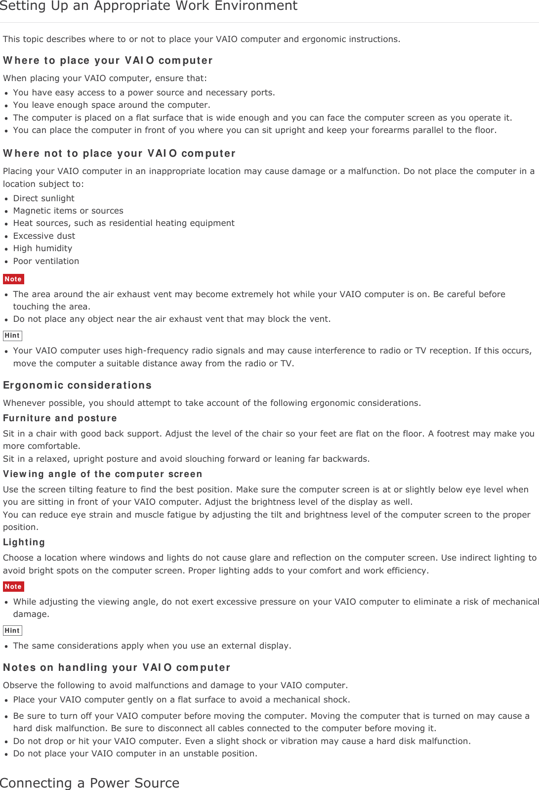 Setting Up an Appropriate Work EnvironmentThis topic describes where to or not to place your VAIO computer and ergonomic instructions.Where to place your VAIO computerWhen placing your VAIO computer, ensure that:You have easy access to a power source and necessary ports.You leave enough space around the computer.The computer is placed on a flat surface that is wide enough and you can face the computer screen as you operate it.You can place the computer in front of you where you can sit upright and keep your forearms parallel to the floor.Where not to place your VAIO computerPlacing your VAIO computer in an inappropriate location may cause damage or a malfunction. Do not place the computer in alocation subject to:Direct sunlightMagnetic items or sourcesHeat sources, such as residential heating equipmentExcessive dustHigh humidityPoor ventilationNoteThe area around the air exhaust vent may become extremely hot while your VAIO computer is on. Be careful beforetouching the area.Do not place any object near the air exhaust vent that may block the vent.HintYour VAIO computer uses high-frequency radio signals and may cause interference to radio or TV reception. If this occurs,move the computer a suitable distance away from the radio or TV.Ergonomic considerationsWhenever possible, you should attempt to take account of the following ergonomic considerations.Furniture and postureSit in a chair with good back support. Adjust the level of the chair so your feet are flat on the floor. A footrest may make youmore comfortable.Sit in a relaxed, upright posture and avoid slouching forward or leaning far backwards.Viewing angle of the computer screenUse the screen tilting feature to find the best position. Make sure the computer screen is at or slightly below eye level whenyou are sitting in front of your VAIO computer. Adjust the brightness level of the display as well.You can reduce eye strain and muscle fatigue by adjusting the tilt and brightness level of the computer screen to the properposition.LightingChoose a location where windows and lights do not cause glare and reflection on the computer screen. Use indirect lighting toavoid bright spots on the computer screen. Proper lighting adds to your comfort and work efficiency.NoteWhile adjusting the viewing angle, do not exert excessive pressure on your VAIO computer to eliminate a risk of mechanicaldamage.HintThe same considerations apply when you use an external display.Notes on handling your VAIO computerObserve the following to avoid malfunctions and damage to your VAIO computer.Place your VAIO computer gently on a flat surface to avoid a mechanical shock.Be sure to turn off your VAIO computer before moving the computer. Moving the computer that is turned on may cause ahard disk malfunction. Be sure to disconnect all cables connected to the computer before moving it.Do not drop or hit your VAIO computer. Even a slight shock or vibration may cause a hard disk malfunction.Do not place your VAIO computer in an unstable position.Connecting a Power Source