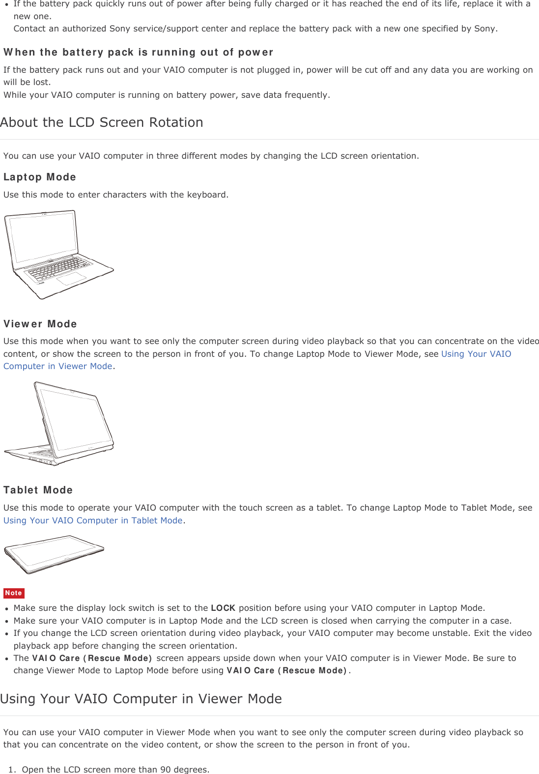 If the battery pack quickly runs out of power after being fully charged or it has reached the end of its life, replace it with anew one.Contact an authorized Sony service/support center and replace the battery pack with a new one specified by Sony.When the battery pack is running out of powerIf the battery pack runs out and your VAIO computer is not plugged in, power will be cut off and any data you are working onwill be lost.While your VAIO computer is running on battery power, save data frequently.About the LCD Screen RotationYou can use your VAIO computer in three different modes by changing the LCD screen orientation.Laptop ModeUse this mode to enter characters with the keyboard.Viewer ModeUse this mode when you want to see only the computer screen during video playback so that you can concentrate on the videocontent, or show the screen to the person in front of you. To change Laptop Mode to Viewer Mode, see Using Your VAIOComputer in Viewer Mode.Tablet ModeUse this mode to operate your VAIO computer with the touch screen as a tablet. To change Laptop Mode to Tablet Mode, seeUsing Your VAIO Computer in Tablet Mode.NoteMake sure the display lock switch is set to the LOCK position before using your VAIO computer in Laptop Mode.Make sure your VAIO computer is in Laptop Mode and the LCD screen is closed when carrying the computer in a case.If you change the LCD screen orientation during video playback, your VAIO computer may become unstable. Exit the videoplayback app before changing the screen orientation.The VAIO Care (Rescue Mode) screen appears upside down when your VAIO computer is in Viewer Mode. Be sure tochange Viewer Mode to Laptop Mode before using VAIO Care (Rescue Mode).Using Your VAIO Computer in Viewer ModeYou can use your VAIO computer in Viewer Mode when you want to see only the computer screen during video playback sothat you can concentrate on the video content, or show the screen to the person in front of you.1. Open the LCD screen more than 90 degrees.