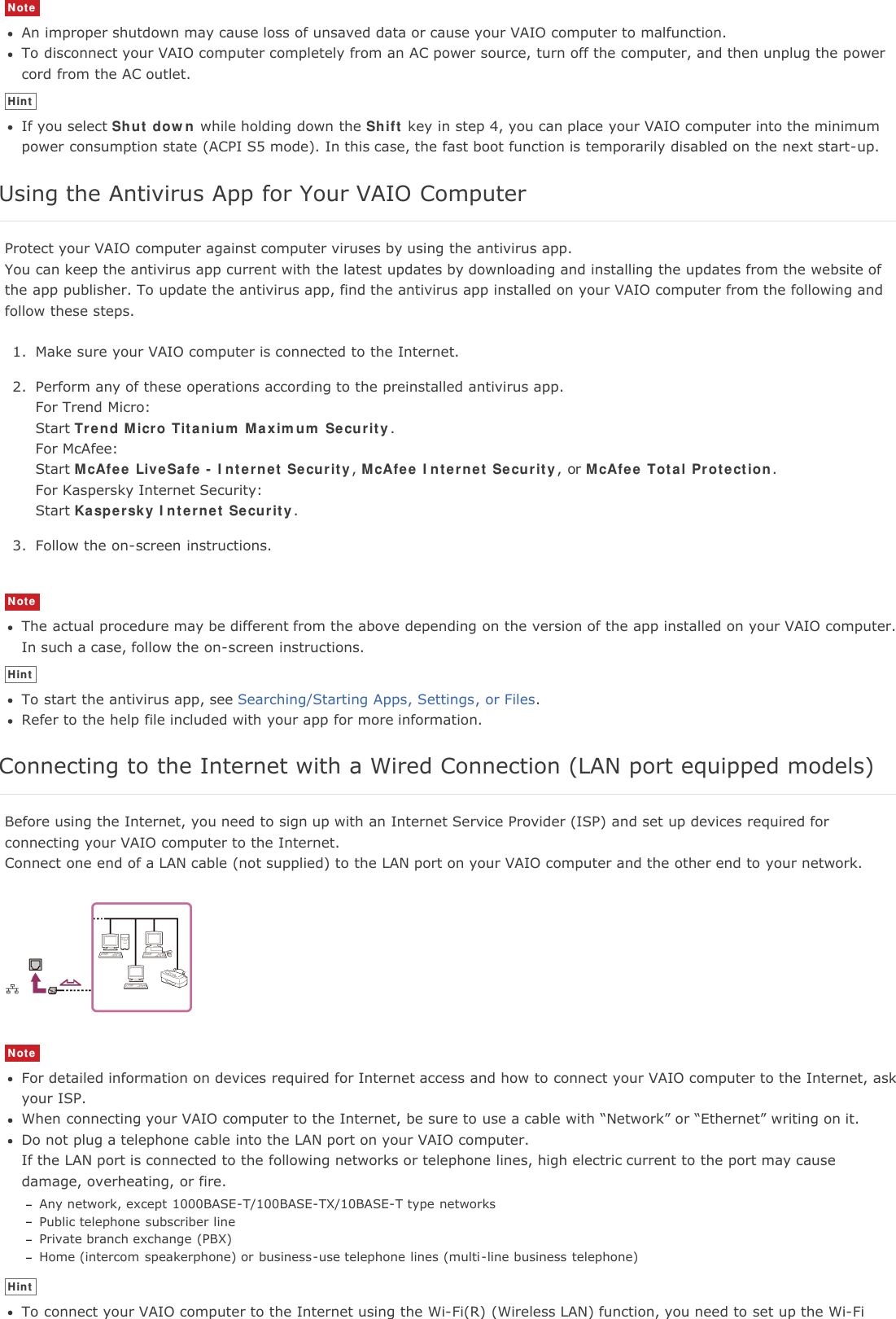 NoteAn improper shutdown may cause loss of unsaved data or cause your VAIO computer to malfunction.To disconnect your VAIO computer completely from an AC power source, turn off the computer, and then unplug the powercord from the AC outlet.HintIf you select Shut down while holding down the Shift key in step 4, you can place your VAIO computer into the minimumpower consumption state (ACPI S5 mode). In this case, the fast boot function is temporarily disabled on the next start-up.Using the Antivirus App for Your VAIO ComputerProtect your VAIO computer against computer viruses by using the antivirus app.You can keep the antivirus app current with the latest updates by downloading and installing the updates from the website ofthe app publisher. To update the antivirus app, find the antivirus app installed on your VAIO computer from the following andfollow these steps.1. Make sure your VAIO computer is connected to the Internet.2. Perform any of these operations according to the preinstalled antivirus app.For Trend Micro:Start Trend Micro Titanium Maximum Security.For McAfee:Start McAfee LiveSafe - Internet Security,McAfee Internet Security, or McAfee Total Protection.For Kaspersky Internet Security:Start Kaspersky Internet Security.3. Follow the on-screen instructions.NoteThe actual procedure may be different from the above depending on the version of the app installed on your VAIO computer.In such a case, follow the on-screen instructions.HintTo start the antivirus app, see Searching/Starting Apps, Settings, or Files.Refer to the help file included with your app for more information.Connecting to the Internet with a Wired Connection (LAN port equipped models)Before using the Internet, you need to sign up with an Internet Service Provider (ISP) and set up devices required forconnecting your VAIO computer to the Internet.Connect one end of a LAN cable (not supplied) to the LAN port on your VAIO computer and the other end to your network.NoteFor detailed information on devices required for Internet access and how to connect your VAIO computer to the Internet, askyour ISP.When connecting your VAIO computer to the Internet, be sure to use a cable with “Network” or “Ethernet” writing on it.Do not plug a telephone cable into the LAN port on your VAIO computer.If the LAN port is connected to the following networks or telephone lines, high electric current to the port may causedamage, overheating, or fire.Any network, except 1000BASE-T/100BASE-TX/10BASE-T type networksPublic telephone subscriber linePrivate branch exchange (PBX)Home (intercom speakerphone) or business-use telephone lines (multi-line business telephone)HintTo connect your VAIO computer to the Internet using the Wi-Fi(R) (Wireless LAN) function, you need to set up the Wi-Fi