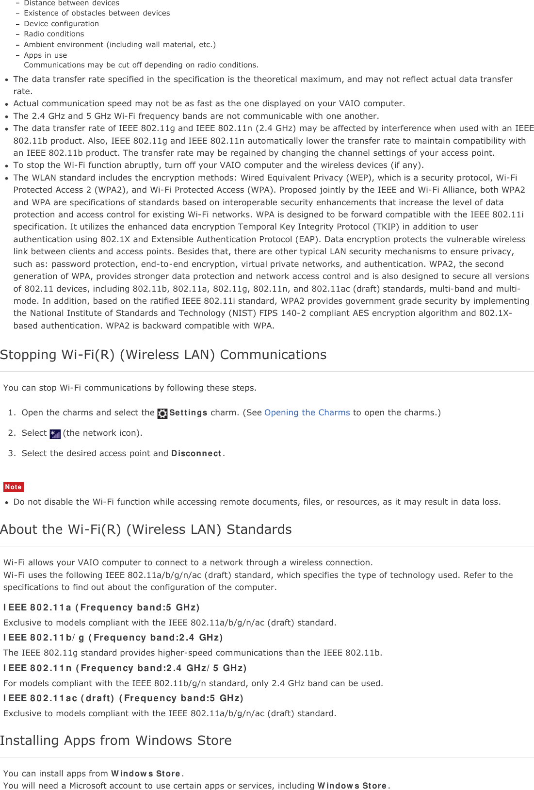 Distance between devicesExistence of obstacles between devicesDevice configurationRadio conditionsAmbient environment (including wall material, etc.)Apps in useCommunications may be cut off depending on radio conditions.The data transfer rate specified in the specification is the theoretical maximum, and may not reflect actual data transferrate.Actual communication speed may not be as fast as the one displayed on your VAIO computer.The 2.4 GHz and 5 GHz Wi-Fi frequency bands are not communicable with one another.The data transfer rate of IEEE 802.11g and IEEE 802.11n (2.4 GHz) may be affected by interference when used with an IEEE802.11b product. Also, IEEE 802.11g and IEEE 802.11n automatically lower the transfer rate to maintain compatibility withan IEEE 802.11b product. The transfer rate may be regained by changing the channel settings of your access point.To stop the Wi-Fi function abruptly, turn off your VAIO computer and the wireless devices (if any).The WLAN standard includes the encryption methods: Wired Equivalent Privacy (WEP), which is a security protocol, Wi-FiProtected Access 2 (WPA2), and Wi-Fi Protected Access (WPA). Proposed jointly by the IEEE and Wi-Fi Alliance, both WPA2and WPA are specifications of standards based on interoperable security enhancements that increase the level of dataprotection and access control for existing Wi-Fi networks. WPA is designed to be forward compatible with the IEEE 802.11ispecification. It utilizes the enhanced data encryption Temporal Key Integrity Protocol (TKIP) in addition to userauthentication using 802.1X and Extensible Authentication Protocol (EAP). Data encryption protects the vulnerable wirelesslink between clients and access points. Besides that, there are other typical LAN security mechanisms to ensure privacy,such as: password protection, end-to-end encryption, virtual private networks, and authentication. WPA2, the secondgeneration of WPA, provides stronger data protection and network access control and is also designed to secure all versionsof 802.11 devices, including 802.11b, 802.11a, 802.11g, 802.11n, and 802.11ac (draft) standards, multi-band and multi-mode. In addition, based on the ratified IEEE 802.11i standard, WPA2 provides government grade security by implementingthe National Institute of Standards and Technology (NIST) FIPS 140-2 compliant AES encryption algorithm and 802.1X-based authentication. WPA2 is backward compatible with WPA.Stopping Wi-Fi(R) (Wireless LAN) CommunicationsYou can stop Wi-Fi communications by following these steps.1. Open the charms and select the Settings charm. (See Opening the Charms to open the charms.)2. Select (the network icon).3. Select the desired access point and Disconnect.NoteDo not disable the Wi-Fi function while accessing remote documents, files, or resources, as it may result in data loss.About the Wi-Fi(R) (Wireless LAN) StandardsWi-Fi allows your VAIO computer to connect to a network through a wireless connection.Wi-Fi uses the following IEEE 802.11a/b/g/n/ac (draft) standard, which specifies the type of technology used. Refer to thespecifications to find out about the configuration of the computer.IEEE 802.11a (Frequency band:5 GHz)Exclusive to models compliant with the IEEE 802.11a/b/g/n/ac (draft) standard.IEEE 802.11b/g (Frequency band:2.4 GHz)The IEEE 802.11g standard provides higher-speed communications than the IEEE 802.11b.IEEE 802.11n (Frequency band:2.4 GHz/5 GHz)For models compliant with the IEEE 802.11b/g/n standard, only 2.4 GHz band can be used.IEEE 802.11ac (draft) (Frequency band:5 GHz)Exclusive to models compliant with the IEEE 802.11a/b/g/n/ac (draft) standard.Installing Apps from Windows StoreYou can install apps from Windows Store.You will need a Microsoft account to use certain apps or services, including Windows Store.