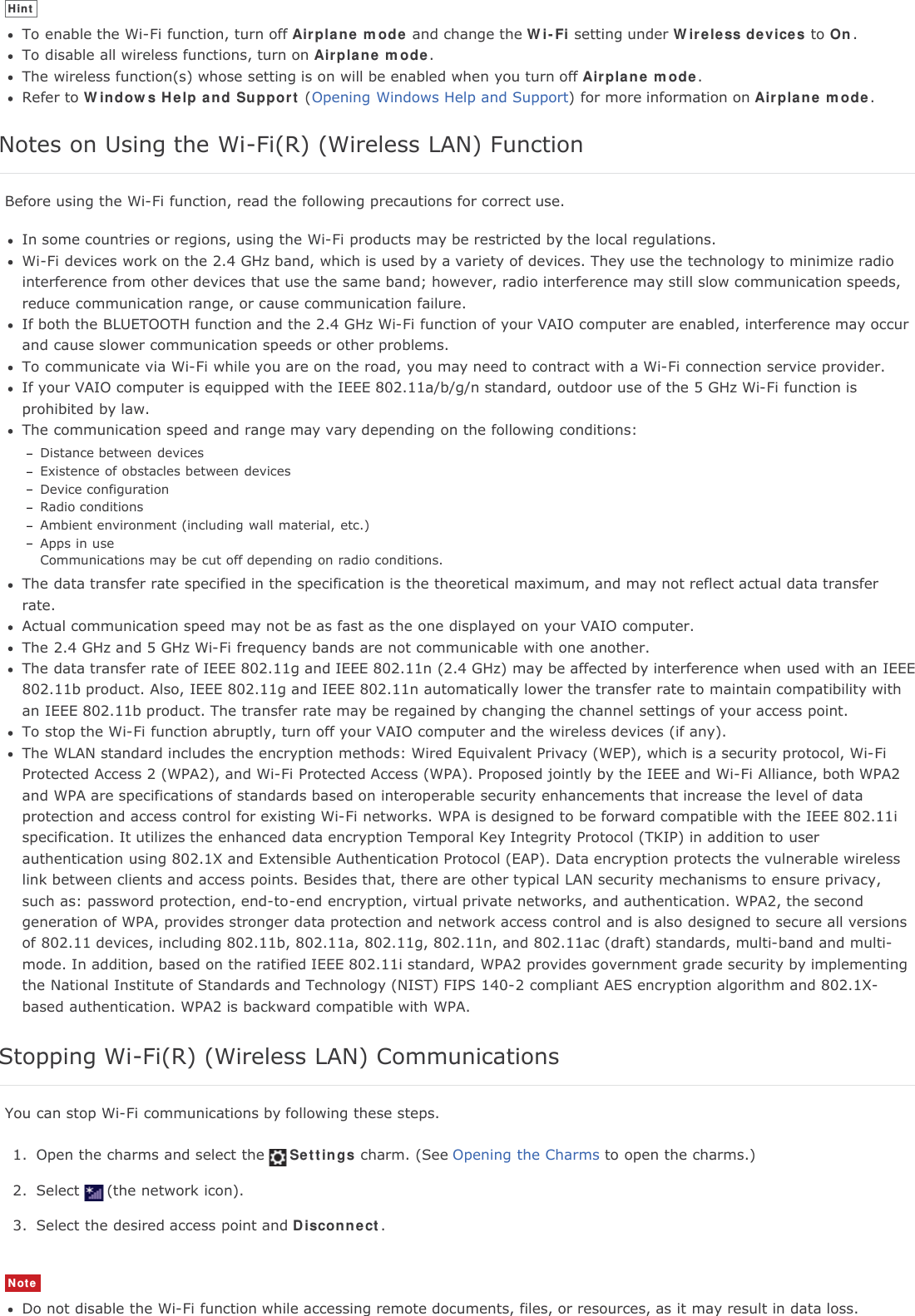 HintTo enable the Wi-Fi function, turn off Airplane mode and change the Wi-Fi setting under Wireless devices to On.To disable all wireless functions, turn on Airplane mode.The wireless function(s) whose setting is on will be enabled when you turn off Airplane mode.Refer to Windows Help and Support (Opening Windows Help and Support) for more information on Airplane mode.Notes on Using the Wi-Fi(R) (Wireless LAN) FunctionBefore using the Wi-Fi function, read the following precautions for correct use.In some countries or regions, using the Wi-Fi products may be restricted by the local regulations.Wi-Fi devices work on the 2.4 GHz band, which is used by a variety of devices. They use the technology to minimize radiointerference from other devices that use the same band; however, radio interference may still slow communication speeds,reduce communication range, or cause communication failure.If both the BLUETOOTH function and the 2.4 GHz Wi-Fi function of your VAIO computer are enabled, interference may occurand cause slower communication speeds or other problems.To communicate via Wi-Fi while you are on the road, you may need to contract with a Wi-Fi connection service provider.If your VAIO computer is equipped with the IEEE 802.11a/b/g/n standard, outdoor use of the 5 GHz Wi-Fi function isprohibited by law.The communication speed and range may vary depending on the following conditions:Distance between devicesExistence of obstacles between devicesDevice configurationRadio conditionsAmbient environment (including wall material, etc.)Apps in useCommunications may be cut off depending on radio conditions.The data transfer rate specified in the specification is the theoretical maximum, and may not reflect actual data transferrate.Actual communication speed may not be as fast as the one displayed on your VAIO computer.The 2.4 GHz and 5 GHz Wi-Fi frequency bands are not communicable with one another.The data transfer rate of IEEE 802.11g and IEEE 802.11n (2.4 GHz) may be affected by interference when used with an IEEE802.11b product. Also, IEEE 802.11g and IEEE 802.11n automatically lower the transfer rate to maintain compatibility withan IEEE 802.11b product. The transfer rate may be regained by changing the channel settings of your access point.To stop the Wi-Fi function abruptly, turn off your VAIO computer and the wireless devices (if any).The WLAN standard includes the encryption methods: Wired Equivalent Privacy (WEP), which is a security protocol, Wi-FiProtected Access 2 (WPA2), and Wi-Fi Protected Access (WPA). Proposed jointly by the IEEE and Wi-Fi Alliance, both WPA2and WPA are specifications of standards based on interoperable security enhancements that increase the level of dataprotection and access control for existing Wi-Fi networks. WPA is designed to be forward compatible with the IEEE 802.11ispecification. It utilizes the enhanced data encryption Temporal Key Integrity Protocol (TKIP) in addition to userauthentication using 802.1X and Extensible Authentication Protocol (EAP). Data encryption protects the vulnerable wirelesslink between clients and access points. Besides that, there are other typical LAN security mechanisms to ensure privacy,such as: password protection, end-to-end encryption, virtual private networks, and authentication. WPA2, the secondgeneration of WPA, provides stronger data protection and network access control and is also designed to secure all versionsof 802.11 devices, including 802.11b, 802.11a, 802.11g, 802.11n, and 802.11ac (draft) standards, multi-band and multi-mode. In addition, based on the ratified IEEE 802.11i standard, WPA2 provides government grade security by implementingthe National Institute of Standards and Technology (NIST) FIPS 140-2 compliant AES encryption algorithm and 802.1X-based authentication. WPA2 is backward compatible with WPA.Stopping Wi-Fi(R) (Wireless LAN) CommunicationsYou can stop Wi-Fi communications by following these steps.1. Open the charms and select the Settings charm. (See Opening the Charms to open the charms.)2. Select (the network icon).3. Select the desired access point and Disconnect.NoteDo not disable the Wi-Fi function while accessing remote documents, files, or resources, as it may result in data loss.