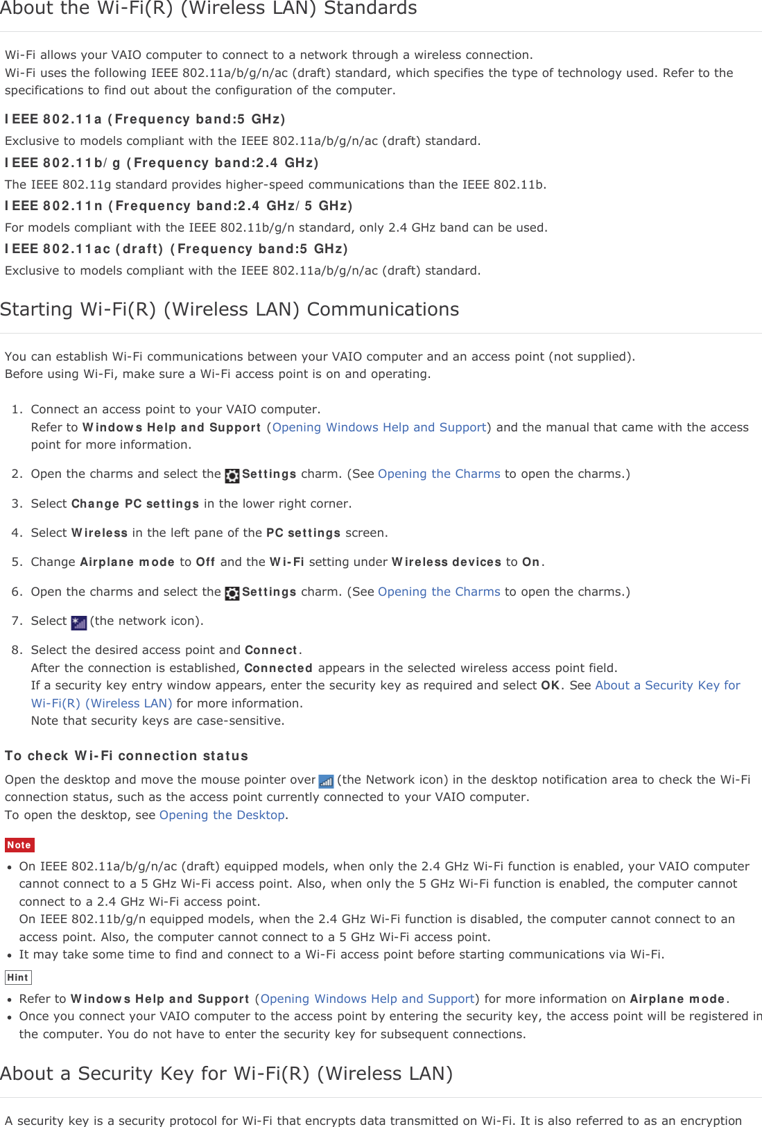 About the Wi-Fi(R) (Wireless LAN) StandardsWi-Fi allows your VAIO computer to connect to a network through a wireless connection.Wi-Fi uses the following IEEE 802.11a/b/g/n/ac (draft) standard, which specifies the type of technology used. Refer to thespecifications to find out about the configuration of the computer.IEEE 802.11a (Frequency band:5 GHz)Exclusive to models compliant with the IEEE 802.11a/b/g/n/ac (draft) standard.IEEE 802.11b/g (Frequency band:2.4 GHz)The IEEE 802.11g standard provides higher-speed communications than the IEEE 802.11b.IEEE 802.11n (Frequency band:2.4 GHz/5 GHz)For models compliant with the IEEE 802.11b/g/n standard, only 2.4 GHz band can be used.IEEE 802.11ac (draft) (Frequency band:5 GHz)Exclusive to models compliant with the IEEE 802.11a/b/g/n/ac (draft) standard.Starting Wi-Fi(R) (Wireless LAN) CommunicationsYou can establish Wi-Fi communications between your VAIO computer and an access point (not supplied).Before using Wi-Fi, make sure a Wi-Fi access point is on and operating.1. Connect an access point to your VAIO computer.Refer to Windows Help and Support (Opening Windows Help and Support) and the manual that came with the accesspoint for more information.2. Open the charms and select the Settings charm. (See Opening the Charms to open the charms.)3. Select Change PC settings in the lower right corner.4. Select Wireless in the left pane of the PC settings screen.5. Change Airplane mode to Off and the Wi-Fi setting under Wireless devices to On.6. Open the charms and select the Settings charm. (See Opening the Charms to open the charms.)7. Select (the network icon).8. Select the desired access point and Connect.After the connection is established, Connected appears in the selected wireless access point field.If a security key entry window appears, enter the security key as required and select OK. See About a Security Key forWi-Fi(R) (Wireless LAN) for more information.Note that security keys are case-sensitive.To check Wi-Fi connection statusOpen the desktop and move the mouse pointer over (the Network icon) in the desktop notification area to check the Wi-Ficonnection status, such as the access point currently connected to your VAIO computer.To open the desktop, see Opening the Desktop.NoteOn IEEE 802.11a/b/g/n/ac (draft) equipped models, when only the 2.4 GHz Wi-Fi function is enabled, your VAIO computercannot connect to a 5 GHz Wi-Fi access point. Also, when only the 5 GHz Wi-Fi function is enabled, the computer cannotconnect to a 2.4 GHz Wi-Fi access point.On IEEE 802.11b/g/n equipped models, when the 2.4 GHz Wi-Fi function is disabled, the computer cannot connect to anaccess point. Also, the computer cannot connect to a 5 GHz Wi-Fi access point.It may take some time to find and connect to a Wi-Fi access point before starting communications via Wi-Fi.HintRefer to Windows Help and Support (Opening Windows Help and Support) for more information on Airplane mode.Once you connect your VAIO computer to the access point by entering the security key, the access point will be registered inthe computer. You do not have to enter the security key for subsequent connections.About a Security Key for Wi-Fi(R) (Wireless LAN)A security key is a security protocol for Wi-Fi that encrypts data transmitted on Wi-Fi. It is also referred to as an encryption