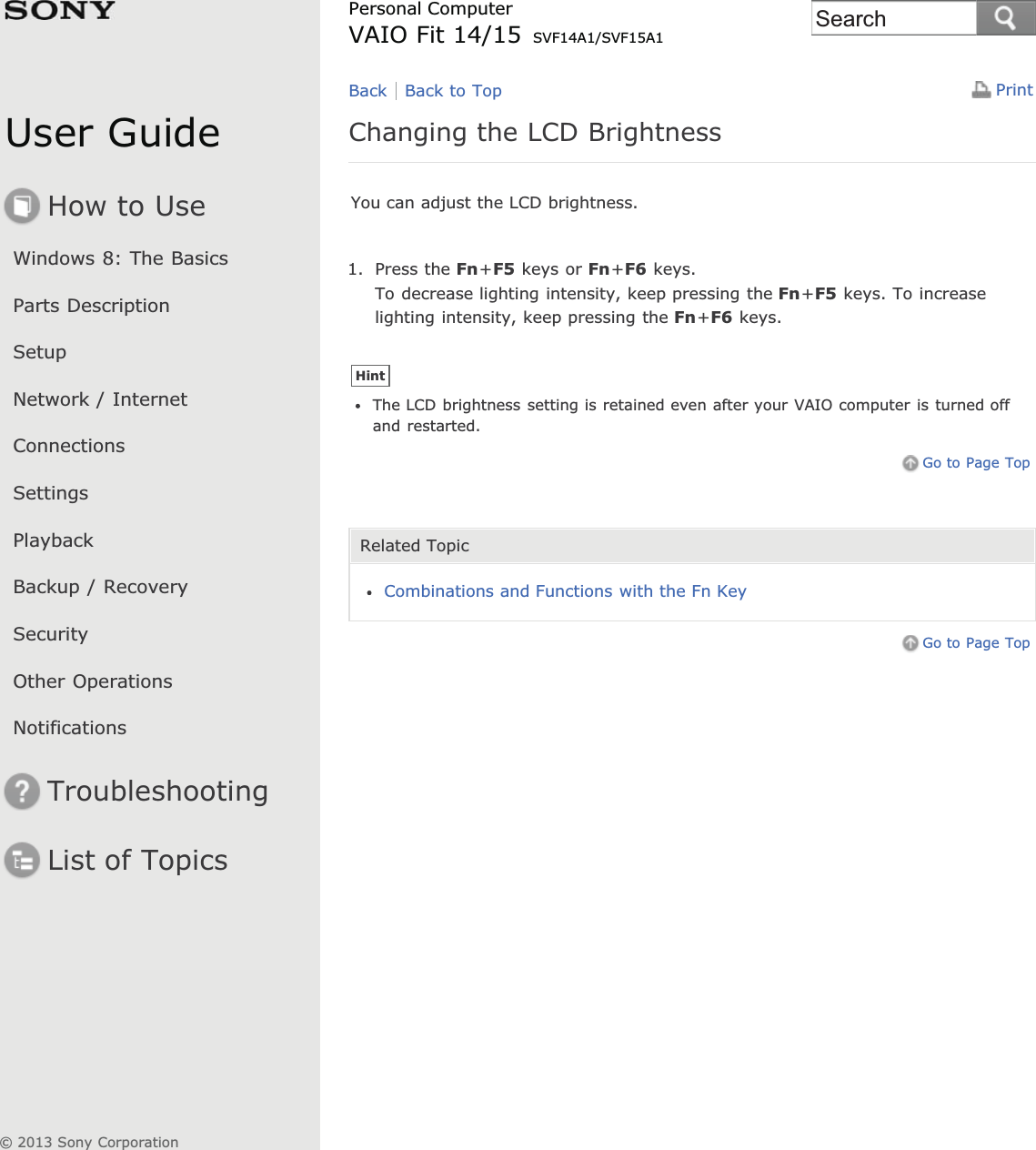 User GuideHow to UseWindows 8: The BasicsParts DescriptionSetupNetwork / InternetConnectionsSettingsPlaybackBackup / RecoverySecurityOther OperationsNotificationsTroubleshootingList of TopicsPrintPersonal ComputerVAIO Fit 14/15 SVF14A1/SVF15A1Changing the LCD BrightnessYou can adjust the LCD brightness.1. Press the Fn+F5 keys or Fn+F6 keys.To decrease lighting intensity, keep pressing the Fn+F5 keys. To increaselighting intensity, keep pressing the Fn+F6 keys.HintThe LCD brightness setting is retained even after your VAIO computer is turned offand restarted.Go to Page TopRelated TopicCombinations and Functions with the Fn KeyGo to Page TopBack Back to Top© 2013 Sony CorporationSearch