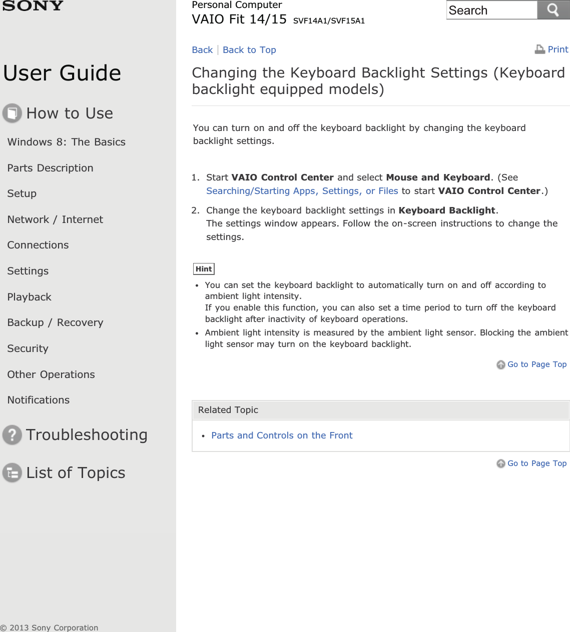 User GuideHow to UseWindows 8: The BasicsParts DescriptionSetupNetwork / InternetConnectionsSettingsPlaybackBackup / RecoverySecurityOther OperationsNotificationsTroubleshootingList of TopicsPrintPersonal ComputerVAIO Fit 14/15 SVF14A1/SVF15A1Changing the Keyboard Backlight Settings (Keyboardbacklight equipped models)You can turn on and off the keyboard backlight by changing the keyboardbacklight settings.1. Start VAIO Control Center and select Mouse and Keyboard. (SeeSearching/Starting Apps, Settings, or Files to start VAIO Control Center.)2. Change the keyboard backlight settings in Keyboard Backlight.The settings window appears. Follow the on-screen instructions to change thesettings.HintYou can set the keyboard backlight to automatically turn on and off according toambient light intensity.If you enable this function, you can also set a time period to turn off the keyboardbacklight after inactivity of keyboard operations.Ambient light intensity is measured by the ambient light sensor. Blocking the ambientlight sensor may turn on the keyboard backlight.Go to Page TopRelated TopicParts and Controls on the FrontGo to Page TopBack Back to Top© 2013 Sony CorporationSearch