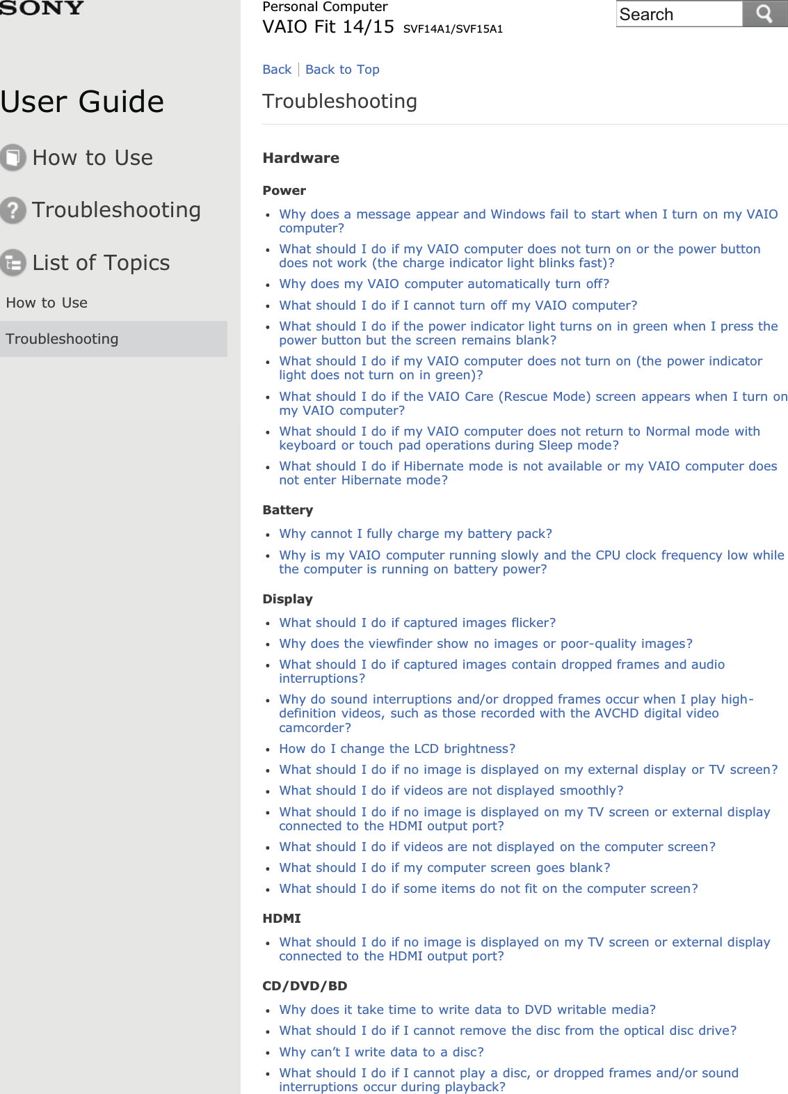 User GuideHow to UseTroubleshootingList of TopicsHow to UseTroubleshootingPersonal ComputerVAIO Fit 14/15 SVF14A1/SVF15A1TroubleshootingHardwarePowerWhy does a message appear and Windows fail to start when I turn on my VAIOcomputer?What should I do if my VAIO computer does not turn on or the power buttondoes not work (the charge indicator light blinks fast)?Why does my VAIO computer automatically turn off?What should I do if I cannot turn off my VAIO computer?What should I do if the power indicator light turns on in green when I press thepower button but the screen remains blank?What should I do if my VAIO computer does not turn on (the power indicatorlight does not turn on in green)?What should I do if the VAIO Care (Rescue Mode) screen appears when I turn onmy VAIO computer?What should I do if my VAIO computer does not return to Normal mode withkeyboard or touch pad operations during Sleep mode?What should I do if Hibernate mode is not available or my VAIO computer doesnot enter Hibernate mode?BatteryWhy cannot I fully charge my battery pack?Why is my VAIO computer running slowly and the CPU clock frequency low whilethe computer is running on battery power?DisplayWhat should I do if captured images flicker?Why does the viewfinder show no images or poor-quality images?What should I do if captured images contain dropped frames and audiointerruptions?Why do sound interruptions and/or dropped frames occur when I play high-definition videos, such as those recorded with the AVCHD digital videocamcorder?How do I change the LCD brightness?What should I do if no image is displayed on my external display or TV screen?What should I do if videos are not displayed smoothly?What should I do if no image is displayed on my TV screen or external displayconnected to the HDMI output port?What should I do if videos are not displayed on the computer screen?What should I do if my computer screen goes blank?What should I do if some items do not fit on the computer screen?HDMIWhat should I do if no image is displayed on my TV screen or external displayconnected to the HDMI output port?CD/DVD/BDWhy does it take time to write data to DVD writable media?What should I do if I cannot remove the disc from the optical disc drive?Why can’t I write data to a disc?What should I do if I cannot play a disc, or dropped frames and/or soundinterruptions occur during playback?Back Back to TopSearch