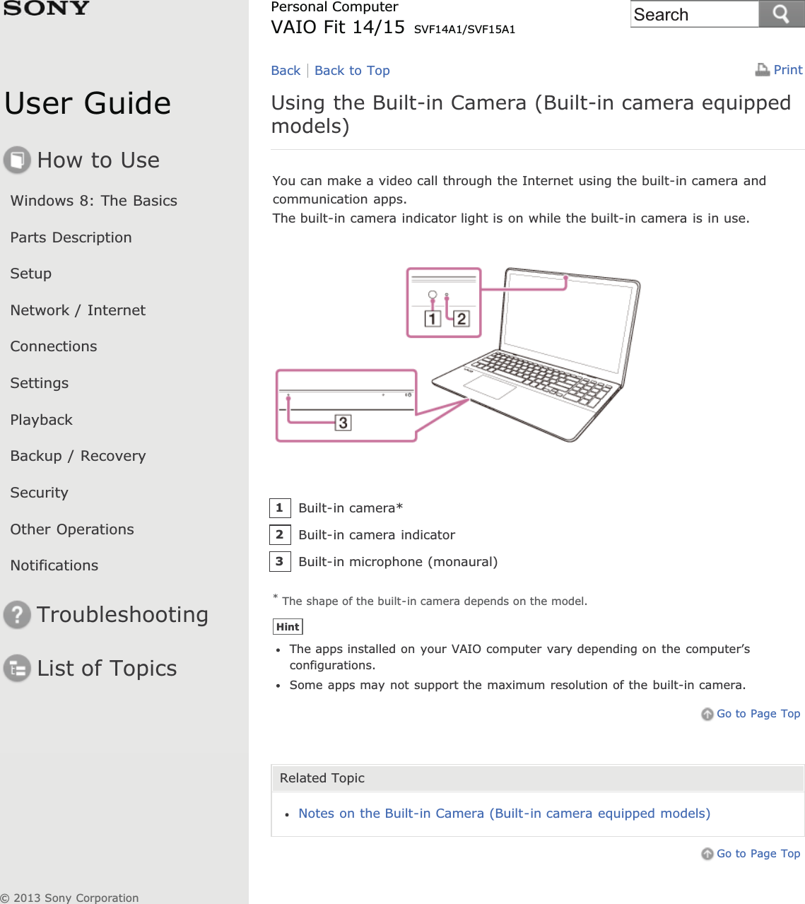 User GuideHow to UseWindows 8: The BasicsParts DescriptionSetupNetwork / InternetConnectionsSettingsPlaybackBackup / RecoverySecurityOther OperationsNotificationsTroubleshootingList of TopicsPrintPersonal ComputerVAIO Fit 14/15 SVF14A1/SVF15A1Using the Built-in Camera (Built-in camera equippedmodels)You can make a video call through the Internet using the built-in camera andcommunication apps.The built-in camera indicator light is on while the built-in camera is in use.* The shape of the built-in camera depends on the model.HintThe apps installed on your VAIO computer vary depending on the computer’sconfigurations.Some apps may not support the maximum resolution of the built-in camera.Go to Page TopRelated TopicNotes on the Built-in Camera (Built-in camera equipped models)Go to Page TopBack Back to TopBuilt-in camera*1Built-in camera indicator2Built-in microphone (monaural)3© 2013 Sony CorporationSearch