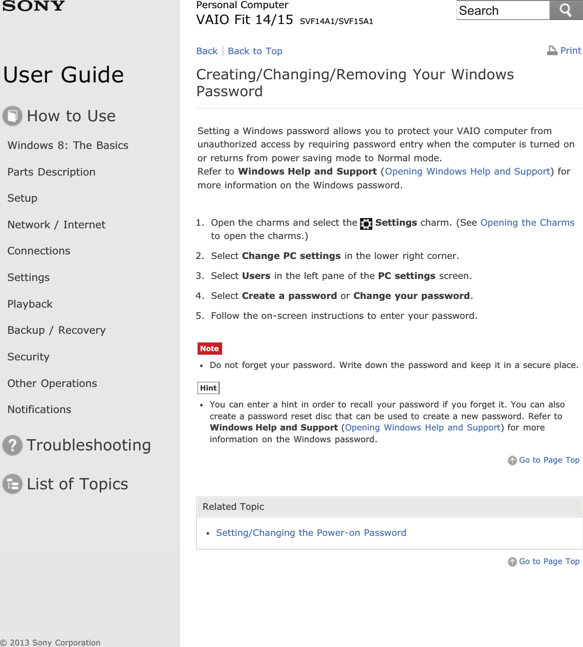 User GuideHow to UseWindows 8: The BasicsParts DescriptionSetupNetwork / InternetConnectionsSettingsPlaybackBackup / RecoverySecurityOther OperationsNotificationsTroubleshootingList of TopicsPrintPersonal ComputerVAIO Fit 14/15 SVF14A1/SVF15A1Creating/Changing/Removing Your WindowsPasswordSetting a Windows password allows you to protect your VAIO computer fromunauthorized access by requiring password entry when the computer is turned onor returns from power saving mode to Normal mode.Refer to Windows Help and Support (Opening Windows Help and Support) formore information on the Windows password.1. Open the charms and select the Settings charm. (See Opening the Charmsto open the charms.)2. Select Change PC settings in the lower right corner.3. Select Users in the left pane of the PC settings screen.4. Select Create a password or Change your password.5. Follow the on-screen instructions to enter your password.NoteDo not forget your password. Write down the password and keep it in a secure place.HintYou can enter a hint in order to recall your password if you forget it. You can alsocreate a password reset disc that can be used to create a new password. Refer toWindows Help and Support (Opening Windows Help and Support) for moreinformation on the Windows password.Go to Page TopRelated TopicSetting/Changing the Power-on PasswordGo to Page TopBack Back to Top© 2013 Sony CorporationSearch