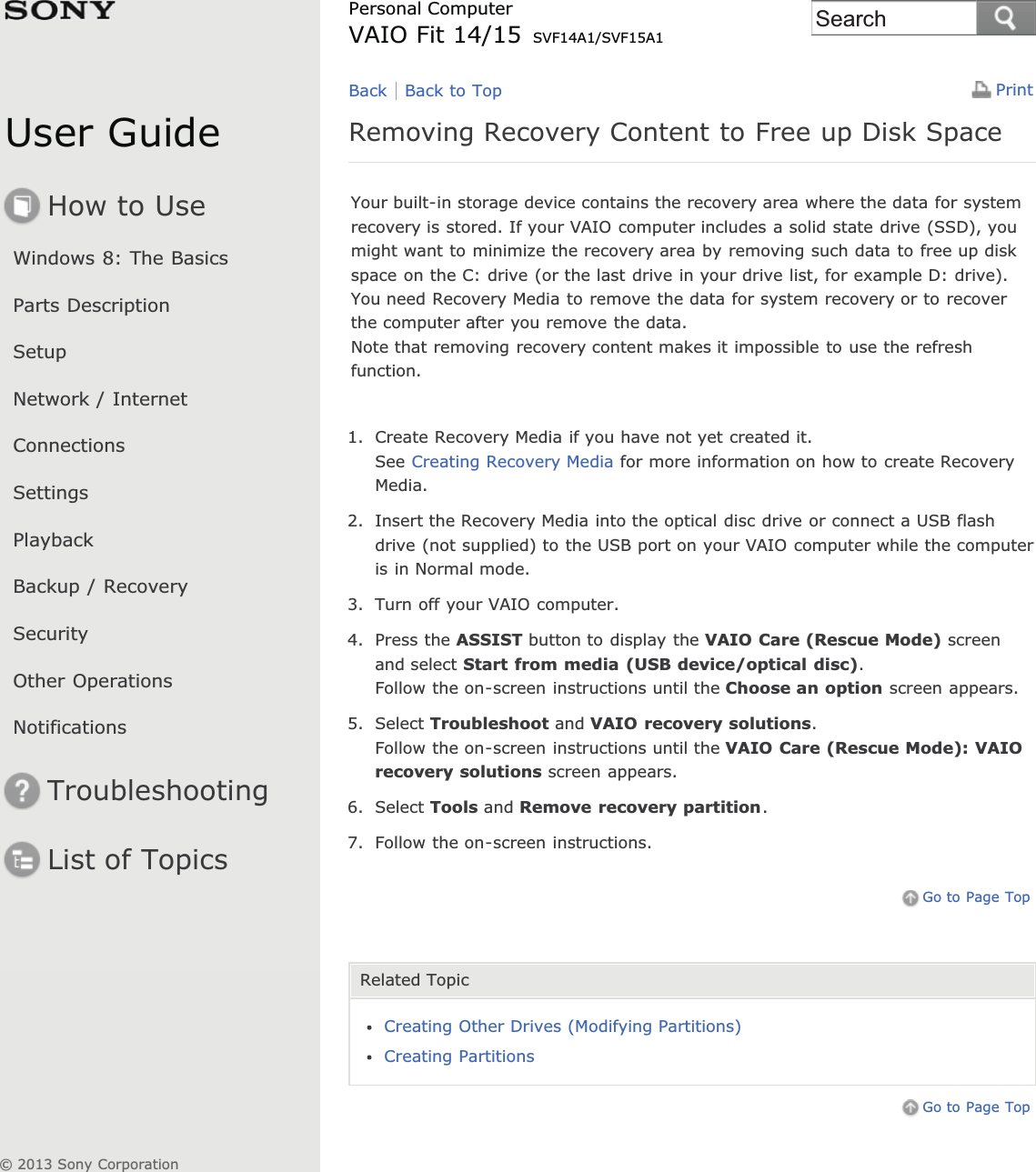 User GuideHow to UseWindows 8: The BasicsParts DescriptionSetupNetwork / InternetConnectionsSettingsPlaybackBackup / RecoverySecurityOther OperationsNotificationsTroubleshootingList of TopicsPrintPersonal ComputerVAIO Fit 14/15 SVF14A1/SVF15A1Removing Recovery Content to Free up Disk SpaceYour built-in storage device contains the recovery area where the data for systemrecovery is stored. If your VAIO computer includes a solid state drive (SSD), youmight want to minimize the recovery area by removing such data to free up diskspace on the C: drive (or the last drive in your drive list, for example D: drive).You need Recovery Media to remove the data for system recovery or to recoverthe computer after you remove the data.Note that removing recovery content makes it impossible to use the refreshfunction.1. Create Recovery Media if you have not yet created it.See Creating Recovery Media for more information on how to create RecoveryMedia.2. Insert the Recovery Media into the optical disc drive or connect a USB flashdrive (not supplied) to the USB port on your VAIO computer while the computeris in Normal mode.3. Turn off your VAIO computer.4. Press the ASSIST button to display the VAIO Care (Rescue Mode) screenand select Start from media (USB device/optical disc).Follow the on-screen instructions until the Choose an option screen appears.5. Select Troubleshoot and VAIO recovery solutions.Follow the on-screen instructions until the VAIO Care (Rescue Mode): VAIOrecovery solutions screen appears.6. Select Tools and Remove recovery partition.7. Follow the on-screen instructions.Go to Page TopRelated TopicCreating Other Drives (Modifying Partitions)Creating PartitionsGo to Page TopBack Back to Top© 2013 Sony CorporationSearch