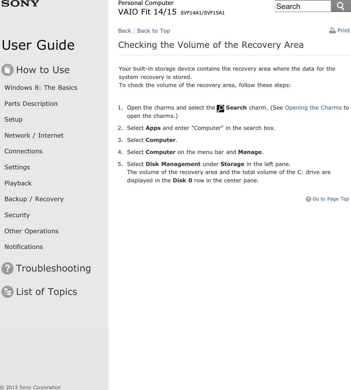 User GuideHow to UseWindows 8: The BasicsParts DescriptionSetupNetwork / InternetConnectionsSettingsPlaybackBackup / RecoverySecurityOther OperationsNotificationsTroubleshootingList of TopicsPrintPersonal ComputerVAIO Fit 14/15 SVF14A1/SVF15A1Checking the Volume of the Recovery AreaYour built-in storage device contains the recovery area where the data for thesystem recovery is stored.To check the volume of the recovery area, follow these steps:1. Open the charms and select the Search charm. (See Opening the Charms toopen the charms.)2. Select Apps and enter &quot;Computer&quot; in the search box.3. Select Computer.4. Select Computer on the menu bar and Manage.5. Select Disk Management under Storage in the left pane.The volume of the recovery area and the total volume of the C: drive aredisplayed in the Disk 0 row in the center pane.Go to Page TopBack Back to Top© 2013 Sony CorporationSearch