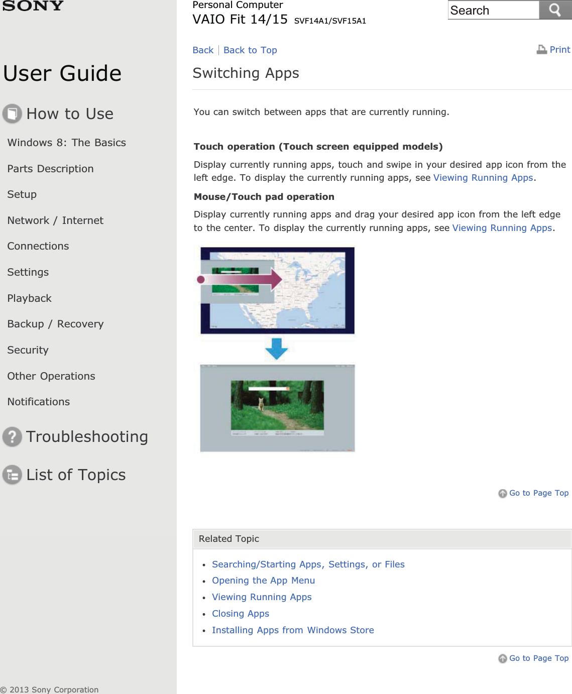 User GuideHow to UseWindows 8: The BasicsParts DescriptionSetupNetwork / InternetConnectionsSettingsPlaybackBackup / RecoverySecurityOther OperationsNotificationsTroubleshootingList of TopicsPrintPersonal ComputerVAIO Fit 14/15 SVF14A1/SVF15A1Switching AppsYou can switch between apps that are currently running.Touch operation (Touch screen equipped models)Display currently running apps, touch and swipe in your desired app icon from theleft edge. To display the currently running apps, see Viewing Running Apps.Mouse/Touch pad operationDisplay currently running apps and drag your desired app icon from the left edgeto the center. To display the currently running apps, see Viewing Running Apps.Go to Page TopRelated TopicSearching/Starting Apps, Settings, or FilesOpening the App MenuViewing Running AppsClosing AppsInstalling Apps from Windows StoreGo to Page TopBack Back to Top© 2013 Sony CorporationSearch