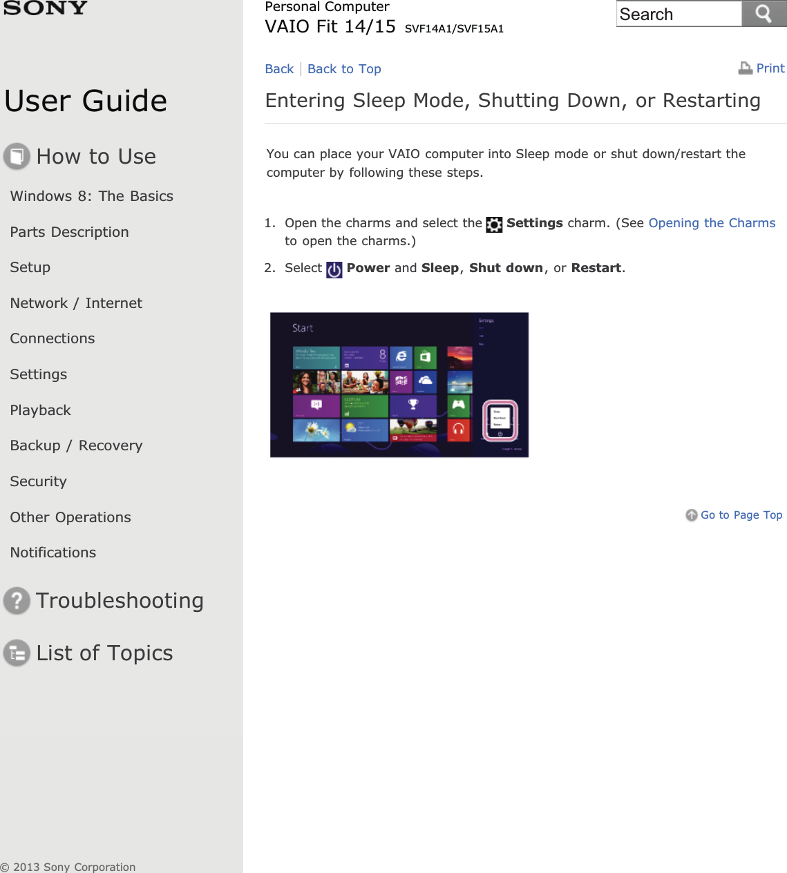 User GuideHow to UseWindows 8: The BasicsParts DescriptionSetupNetwork / InternetConnectionsSettingsPlaybackBackup / RecoverySecurityOther OperationsNotificationsTroubleshootingList of TopicsPrintPersonal ComputerVAIO Fit 14/15 SVF14A1/SVF15A1Entering Sleep Mode, Shutting Down, or RestartingYou can place your VAIO computer into Sleep mode or shut down/restart thecomputer by following these steps.1. Open the charms and select the Settings charm. (See Opening the Charmsto open the charms.)2. Select Power and Sleep,Shut down, or Restart.Go to Page TopBack Back to Top© 2013 Sony CorporationSearch