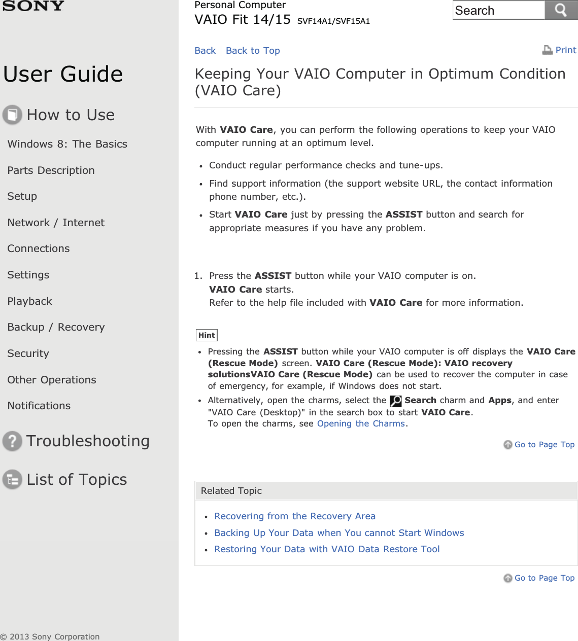 User GuideHow to UseWindows 8: The BasicsParts DescriptionSetupNetwork / InternetConnectionsSettingsPlaybackBackup / RecoverySecurityOther OperationsNotificationsTroubleshootingList of TopicsPrintPersonal ComputerVAIO Fit 14/15 SVF14A1/SVF15A1Keeping Your VAIO Computer in Optimum Condition(VAIO Care)With VAIO Care, you can perform the following operations to keep your VAIOcomputer running at an optimum level.Conduct regular performance checks and tune-ups.Find support information (the support website URL, the contact informationphone number, etc.).Start VAIO Care just by pressing the ASSIST button and search forappropriate measures if you have any problem.1. Press the ASSIST button while your VAIO computer is on.VAIO Care starts.Refer to the help file included with VAIO Care for more information.HintPressing the ASSIST button while your VAIO computer is off displays the VAIO Care(Rescue Mode) screen. VAIO Care (Rescue Mode): VAIO recoverysolutionsVAIO Care (Rescue Mode) can be used to recover the computer in caseof emergency, for example, if Windows does not start.Alternatively, open the charms, select the Search charm and Apps, and enter&quot;VAIO Care (Desktop)&quot; in the search box to start VAIO Care.To open the charms, see Opening the Charms.Go to Page TopRelated TopicRecovering from the Recovery AreaBacking Up Your Data when You cannot Start WindowsRestoring Your Data with VAIO Data Restore ToolGo to Page TopBack Back to Top© 2013 Sony CorporationSearch