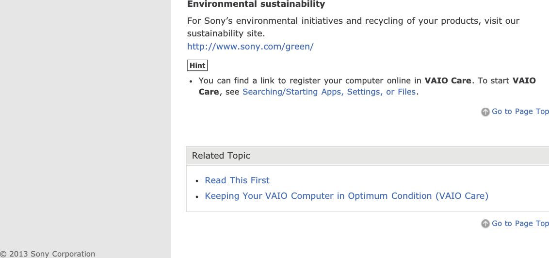 Environmental sustainabilityFor Sony’s environmental initiatives and recycling of your products, visit oursustainability site.http://www.sony.com/green/HintYou can find a link to register your computer online in VAIO Care. To start VAIOCare, see Searching/Starting Apps, Settings, or Files.Go to Page TopRelated TopicRead This FirstKeeping Your VAIO Computer in Optimum Condition (VAIO Care)Go to Page Top© 2013 Sony Corporation