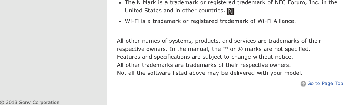 The N Mark is a trademark or registered trademark of NFC Forum, Inc. in theUnited States and in other countries.Wi-Fi is a trademark or registered trademark of Wi-Fi Alliance.All other names of systems, products, and services are trademarks of theirrespective owners. In the manual, the ™ or ® marks are not specified.Features and specifications are subject to change without notice.All other trademarks are trademarks of their respective owners.Not all the software listed above may be delivered with your model.Go to Page Top© 2013 Sony Corporation