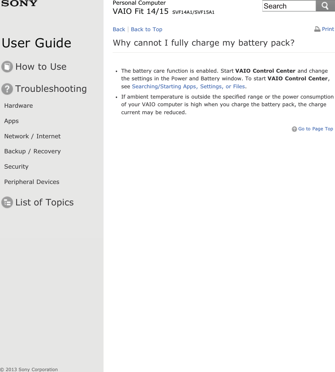 User GuideHow to UseTroubleshootingHardwareAppsNetwork / InternetBackup / RecoverySecurityPeripheral DevicesList of TopicsPrintPersonal ComputerVAIO Fit 14/15 SVF14A1/SVF15A1Why cannot I fully charge my battery pack?The battery care function is enabled. Start VAIO Control Center and changethe settings in the Power and Battery window. To start VAIO Control Center,see Searching/Starting Apps, Settings, or Files.If ambient temperature is outside the specified range or the power consumptionof your VAIO computer is high when you charge the battery pack, the chargecurrent may be reduced.Go to Page TopBack Back to Top© 2013 Sony CorporationSearch