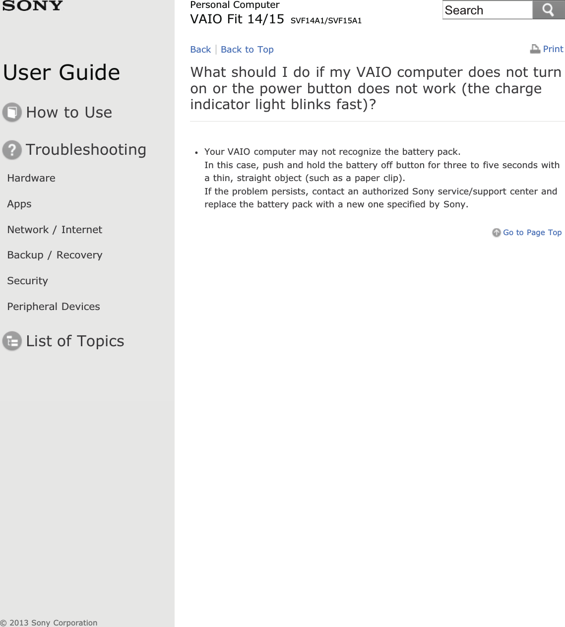 User GuideHow to UseTroubleshootingHardwareAppsNetwork / InternetBackup / RecoverySecurityPeripheral DevicesList of TopicsPrintPersonal ComputerVAIO Fit 14/15 SVF14A1/SVF15A1What should I do if my VAIO computer does not turnon or the power button does not work (the chargeindicator light blinks fast)?Your VAIO computer may not recognize the battery pack.In this case, push and hold the battery off button for three to five seconds witha thin, straight object (such as a paper clip).If the problem persists, contact an authorized Sony service/support center andreplace the battery pack with a new one specified by Sony.Go to Page TopBack Back to Top© 2013 Sony CorporationSearch