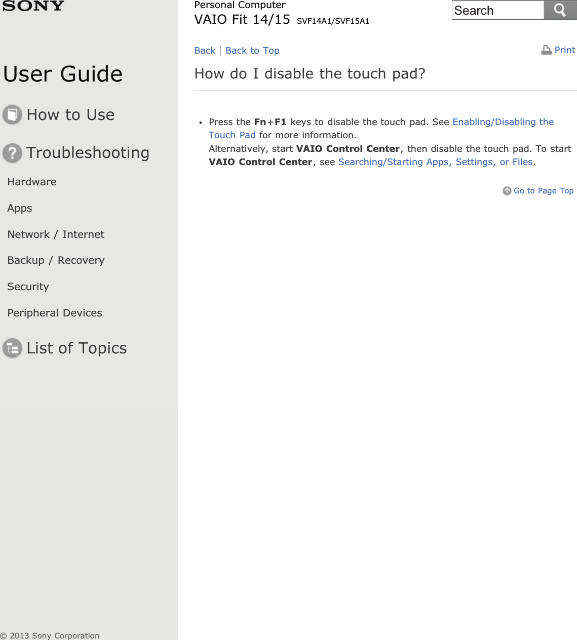 User GuideHow to UseTroubleshootingHardwareAppsNetwork / InternetBackup / RecoverySecurityPeripheral DevicesList of TopicsPrintPersonal ComputerVAIO Fit 14/15 SVF14A1/SVF15A1How do I disable the touch pad?Press the Fn+F1 keys to disable the touch pad. See Enabling/Disabling theTouch Pad for more information.Alternatively, start VAIO Control Center, then disable the touch pad. To startVAIO Control Center, see Searching/Starting Apps, Settings, or Files.Go to Page TopBack Back to Top© 2013 Sony CorporationSearch